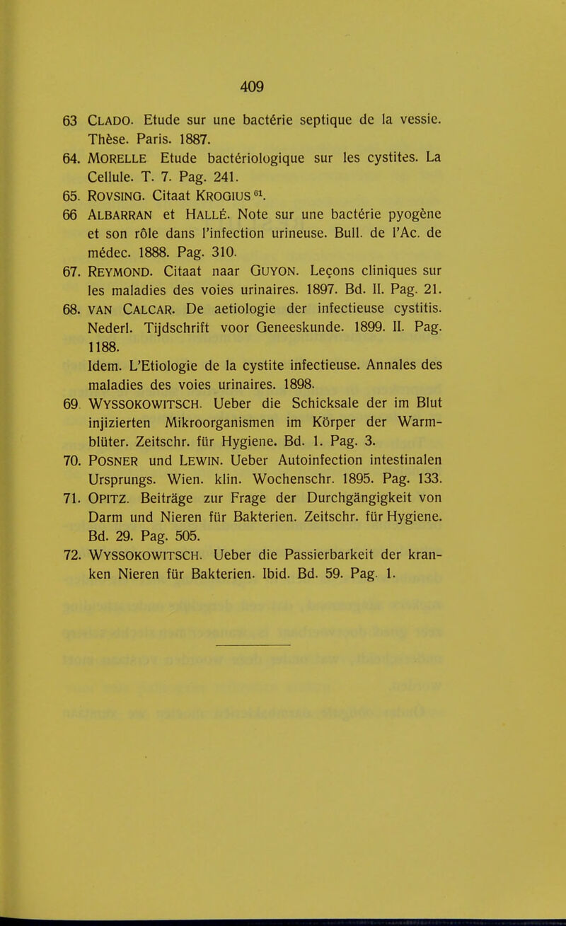 63 Clado. Etude sur une bactérie septique de la vessie. Thèse. Paris. 1887. 64. Morelle Etude bactériologique sur les cystites. La Celluie. T. 7. Pag. 241. 65. Rovsing. Citaat Krogius01. 66 Albarran et Hallé. Note sur une bactérie pyogène et son róle dans Pinfection urineuse. Buil. de PAc. de médec. 1888. Pag. 310. 67. Reymond. Citaat naar Guyon. Lecons cliniques sur les maladies des voies urinaires. 1897. Bd. II. Pag. 21. 68. van Calcar. De aetiologie der infectieuse cystitis. Nederl. Tijdschrift voor Geneeskunde. 1899. II. Pag. 1188. Idem. L'Etiologie de la cystite infectieuse. Annales des maladies des voies urinaires. 1898. 69. Wyssokowitsch. Ueber die Schicksale der im Blut injizierten Mikroorganismen im Körper der Warm- blüter. Zeitschr. für Hygiëne. Bd. 1. Pag. 3. 70. Posner und Lewin. Ueber Autoinfection intestinalen Ursprungs. Wien. klin. Wochenschr. 1895. Pag. 133. 71. Opitz. Beitrage zur Frage der Durchgangigkeit von Darm und Nieren für Bakterien. Zeitschr. für Hygiëne. Bd. 29. Pag. 505. 72. Wyssokowitsch. Ueber die Passierbarkeit der kran- ken Nieren für Bakterien. Ibid. Bd. 59. Pag. 1.