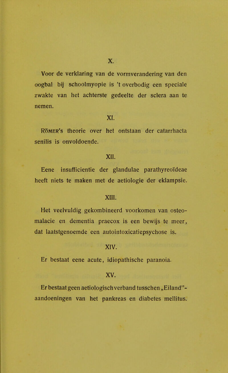 X. Voor de verklaring van de vormverandering van den oogbal bij schoolmyopie is 't overbodig een speciale zwakte van het achterste gedeelte der sclera aan te nemen. XI. Römer's theorie over het ontstaan der catarrhacta senilis is onvoldoende. XII. Eene insufficientie der glandulae parathyreoïdeae heeft niets te maken met de aetiologie der eklampsie. XIII. Het veelvuldig gekombineerd voorkomen van osteo- malacie en dementia praecox is een bewijs te meer, dat laatstgenoemde een autointoxicatiepsychose is. XIV. Er bestaat eene acute, idiopathische paranoia. XV. Er bestaat geen aetiologisch verband tusschen„Eiland- aandoeningen van het pankreas en diabetes mellitus.