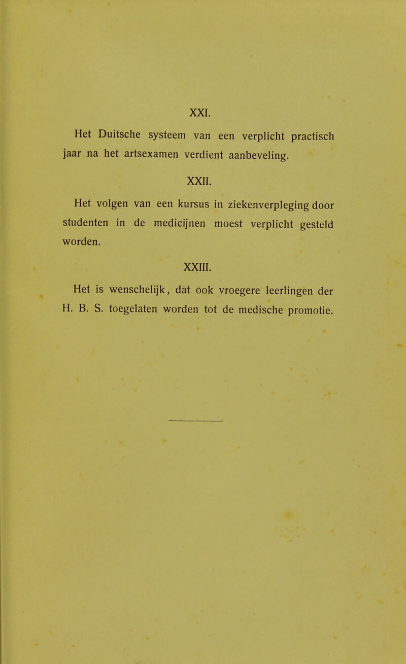 XXI. Het Duitsche systeem van een verplicht practisch jaar na het artsexamen verdient aanbeveling. XXII. Het volgen van een kursus in ziekenverpleging door studenten in de medicijnen moest verplicht gesteld worden. XXIII. Het is wenschelijk, dat ook vroegere leerlingen der H. B. S. toegelaten worden tot de medische promotie.