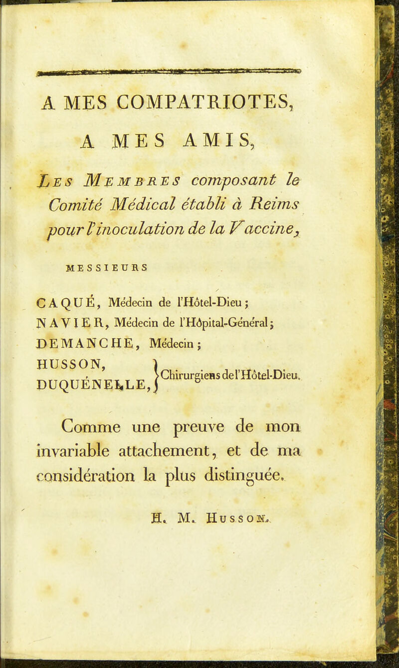 A MES COMPATRIOTES, A MES AMIS, Les Membres composant le Comité Médical établi à Reims pour l'inoculation de la Vaccine^ MESSIEURS CAQUÉ, Médecin de l'Hôtel-Dieu; N A VI E R, Médecin de l'Hôpital-Gënëral; DEMANCHE, Médecin; HUSSON, > ChirureieHS de l'Hôtel-Dieu. DUQUENE^LE,) ^ Comme une preuve de mon invariable attachement, et de ma considération la plus distinguée. M. Hussoir.,