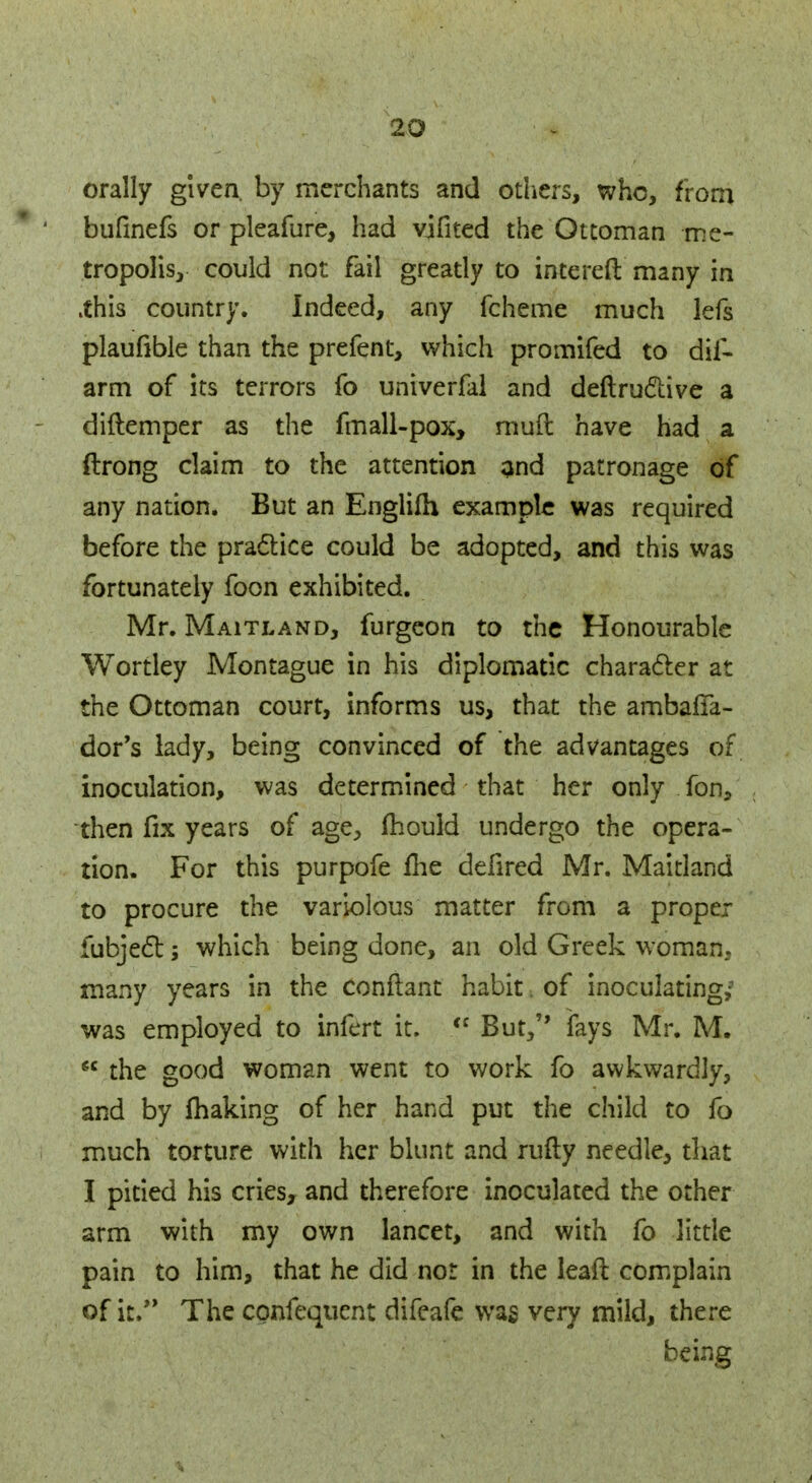 orally given by merchants and others, who, from bufinefs or pleafure, had vjfited the Ottoman me- tropolis, could not fail greatly to intereft many in .this country. Indeed, any fcheme much lefs plaufible than the prefent, which promifed to dis- arm of its terrors fo univerfal and deftruclive a diftemper as the fmall-pox, mud have had a ftrong claim to the attention and patronage of any nation. But an Englim example was required before the practice could be adopted, and this was fortunately foon exhibited. Mr. Maitland, furgeon to the Honourable Wortley Montague in his diplomatic character at the Ottoman court, informs us, that the ambalTa- dor's lady, being convinced of the advantages of inoculation, was determined that her only fan, then fix years of age, mould undergo the opera- tion. For this purpofe me defired Mr. Maitland to procure the variolous matter from a proper fubject; which being done, an old Greek woman, many years in the conftant habit. of inoculating/ was employed to infert it.  But,'* fays Mr. M.  the good woman went to work fo awkwardly, and by making of her hand put the child to fo much torture with her blunt and rufty needle, that I pitied his cries, and therefore inoculated the other arm with my own lancet, and with fo little pain to him, that he did nor in the leaft complain of it, The confequent difeafe wag very mild, there being