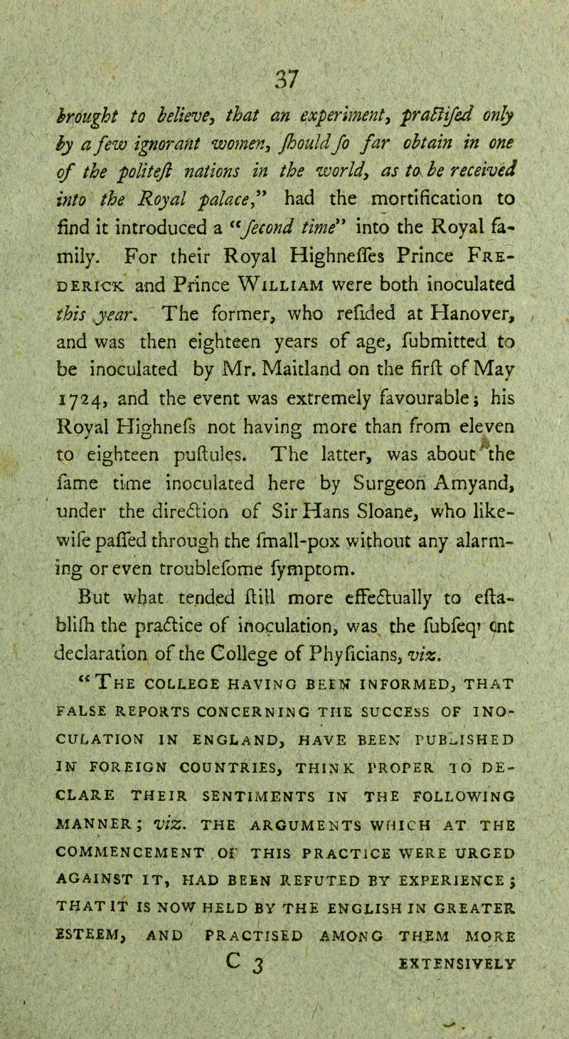 brought to believe, that an experiment, pratlifed only by a few ignorant women, fhouldJo far obtain in one of the politeft nations in the world, as tck be received into the Royal palace had the mortification to find it introduced a <cfecond time into the Royal fa- mily. For their Royal HighnefTes Prince Fre- derick and Prince William were both inoculated this .year. The former, who refided at Hanover, and was then eighteen years of age, fubmitted to be inoculated by Mr. Maitland on the firft of May 1724, and the event was extremely favourable; his Royal Highnefs not having more than from eleven to eighteen puftules. The latter, was about the fame time inoculated here by Surgeon Amyand, under the direction of Sir Hans Sloane, who like- wife pafTed through the fmall-pox without any alarm- ing or even troublefome fymptom. But what tended ft ill more effectually to efta- blifh the practice of inoculation, was the fubfeq* cnt declaration of the College of Phyficians, viz. The college having been informed, that false reports concerning the success of ino- culation in england, have been published in foreign countries, think proper to de- clare their sentiments in the following manner; viz. the arguments which at the commencement of this practice were urged against it, had been refuted by experience ; that it is now held by the english in greater esteem, and practised among them more c 3 extensively