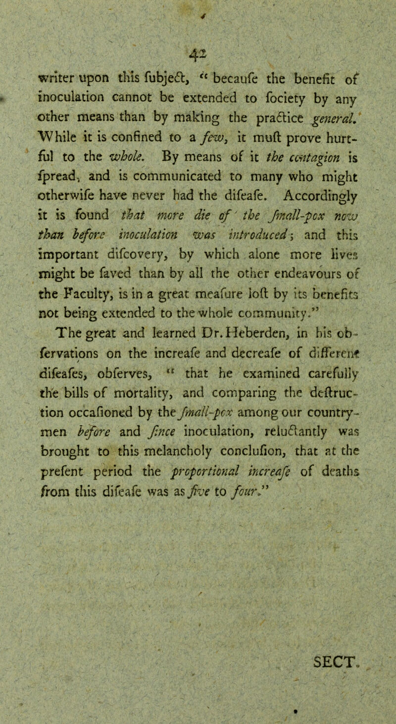 writer upon this fubject,  becaufe the benefit of inoculation cannot be extended to fociety by any other means than by making the practice general. While it is confined to a few, it muft prove hurt- ful to the whole. By means of it the contagion is fpread.. and is communicated to many who might otherwife have never had the difeafe. Accordingly it is found that mere die of' the fmall-pox now than before inoculation was introduced; and this important difcovery, by which alone more lives might be faved than by all the other endeavours of the Faculty, is in a great meafure loft by its benefits not being extended to the whole community/' The great and learned Dr.Heberden, in his ob- fervations on the increafe and decreafe of different difeafes, obferves, <c that he examined carefully the bills of mortality, and comparing the deftruc- tion occafioned by the fmall-pcx among our country - men before and face inoculation, reluctantly was brought to this melancholy conclufion, that at the prefent period the proportional increafe of deaths from this difeafe was as five to four