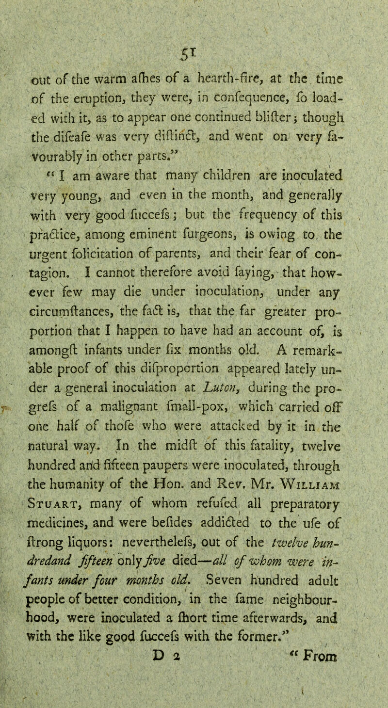 5* out of the warm aflhes of a hearth-fire, at the time of the eruption, they were, in confequence, fo load- ed with it, as to appear one continued blifter; though the difeafe was very diftihcl, and went on very fa- vourably in other parts. ** I am aware that many children are inoculated very young, and even in the month, and generally with very good fuccefs; but the frequency of this practice, among eminent furgeons, is owing to the urgent folicitation of parents, and their fear of con- tagion. I cannot therefore avoid faying, that how- ever few may die under inoculation, under any circumftances, the fact is, that the far greater pro- portion that I happen to have had an account of, is amongft infants under fix months old. A remark- able proof of this difproportion appeared lately un- der a general inoculation at jLuton, during the pro- grefs of a malignant fmall-pox, which carried off one half of thofe who were attacked by it in the natural way. In , the mid ft of this fatality, twelve hundred arid fifteen paupers were inoculated, through the humanity of the Hon. and Rev. Mr. William Stuart, many of whom refufed all preparatory medicines, and were befides addicted to the ufe of ftrong liquors: neverthelefs, out of the twelve hun- dredand fifteen only five died—all of whom were in- fants under four months old. Seven hundred adult people of better condition, in the fame neighbour- hood, were inoculated a fhort time afterwards, and with the like good fuccefs with the former. D 2 From