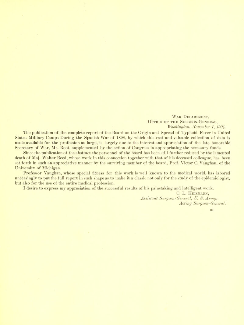 War Department, Office of the Surgeon-General, Washington^ November i, 1901i,. The publication of the complete report of the Board on the Origin and Spread of Tj'phoid Fever in United States Military Camps During the Spanish War of 1898, by which this vast and valuable collection of data is made available for the profession at large, is largely due to the interest and appreciation of the late honorable Secretary of War, Mr. Root, supplemented by the action of Congress in appropriating the necessary funds. Since the publication of the abstract the personnel of the board has been still further reduced \>y the lamented death of Maj. Walter Reed, whose work in this connection together with that of his deceased colleague, has been set forth in such an appreciative manner by the surviving member of the board, Prof. Victor C. Vaughan, of the University of Michigan. Professor Vaughan, whose special titness for this work is well known to the medical world, has labored unceasingly to put the full report in such shape as to make it a classic not only for the study of the epidemiologist, but also for the use of the entire medical profession. I desire to express m}^ appreciation of the successful results of his painstaking and intelligent work. C. L. Heizmann, Assistant Surgeon-Genercd^ U. 8. Army^ Acting Surgeon-General. Ill