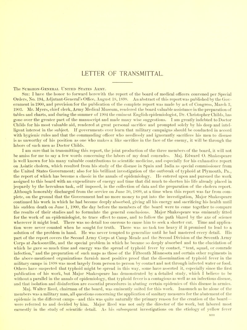 LETTER OF TRANSMITTAL The Surgeon-General United States Army. Sir: I have the honor to forward herewith the report of the board of medical officers convened per Special Orders, No. 19i, Adjutant-Generars Office, August 18,1898. An abstract of this report was published by the Gov- ernment in 1900, and provision for the publication of the complete report was made by act of Congress, March 3, 1903. Mr. Myers, chief clerk. Army Medical Museum, rendered the board valuable assistance in the preparation of tables and charts, and during the summer of 1901: the eminent English epidemiologist. Dr. Christopher Childs, has gone over the greater part of the manuscript and made many wise suggestions. I am greatly indebted to Doctor Childs for his most valuable aid, rendered at great personal sacrifice and prompted solely by his deep and intel- ligent interest in the subject. If governments ever learn that military campaigns should be conducted in accord with hygienic rules and that the commanding ofiicer who needlessly and ignorantly sacrifices his men to disease is as unworthy of his position as one who makes a like sacrifice in the face of the enemy, it will be through the labors of such men as Doctor Childs. I am sure that in transmitting this report, the joint production of the three members of the board, it will not be amiss for me to say a few words concerning the labors of my dead comrades. Maj. Edward O. Shakespeare is well known for his many valuable contributions to scientific medicine, and especiallv for his exhaustive report on Asiatic cholera, which resulted from his study of the disease in Spain and India as special commissioner from the United States Government; also for his brilliant investigation of the outbreak of typhoid at Plymouth, Pa., the report of which has become a classic in the annals of epidemiology. He entered upon and pursiied the work assigned to this board with an expenditure of energy and time that did much to shorten his life already placed in jeopardj^ by the herculean task, self imposed, in the collection of data and the preparation of the cholera report. Although honorably discharged from the sei'vice on June 30, 1899, at a time when this report was far from com- plete, on the ground that the Government had no more money to put into the investigation. Major Shakespeare continued his work in which he had become deeply absorbed, giving all his energy and sacrificing his health until his sudden death on June 1, 1900, the day before the members of the board were to come together to compare the results of their studies and to formulate the general conclusions. Major Shakespeare was eminently fitted for the work of an epidemiologist, to trace effect to cause, and to follow the path blazed b}^ the axe of science wherever it might lead. There was no detail too onerous to cause him to seek a shorter cut. Time and applica- tion were never counted when he sought for truth. There was no task too heavy if it promised to lead to a solution of the problem in hand. He was never tempted to generalize until he had mastered every detail. His part of the report covers the Second Army Corps at Camp Meade and the Second Division of the Seventh Army Corps at Jacksonville, and the special problem in which he became so deeply absorbed and to the elucidation of which he gave so much time and energy was the spread of typhoid fever by contact, tent, squad, or comrade infection, and the preparation of such maps as those of the Fifteenth Minnesota and certain other regiments in the above-mentioned organizations furnish most positive proof that the dissemination of typhoid fever in the military camps in 1898 was most largely from person to person by contact and not through infected water or food. Others have suspected that typhoid might be spread in this wa3^ some have asserted it, especially since the first publication of his work, but Major Shakespeare has demonstrated by a detailed study, which I believe to be without a parallel in the annals of epidemiology, that typhoid fever is a contagious as well as an infectious disease, and that isolation and disinfection are essential procedures in abating certain epidemics of this disease in armies. Maj. Walter Reed, chairman of the board, was eminently suited for this work. Inasmuch as he alone of the members was a military man, all questions concerning the application of sanitar}' measures for the abatement of the epidemic in the dilferent camps—and this was quite naturally the primary reason for the creation of the board — were referred to and decided by him. Major Reed was not only the director of the work, but labored most earnestly in the study of scientific detail. As his subsequent investigations on the etiology of 3^ellow fever