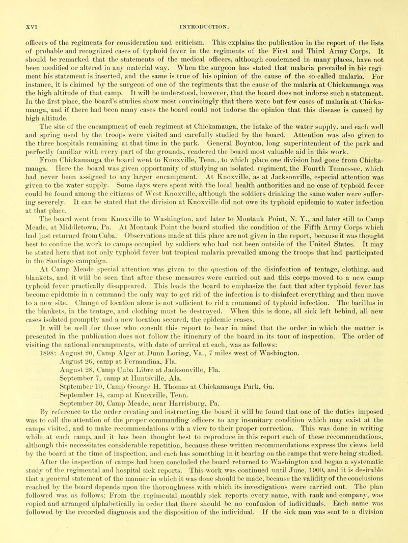 officers of the regiments for consideration and criticism. This explains the publication in the report of the lists of probable and recognized cases of typhoid fever in the regiments of the First and Third Army Coi'ps. It should be remarked that the statements of the medical officers, although condemned in many places, have not been modified or altered in any material wa}^ When the surgeon has stated that malaria prevailed in his regi- ment his statement is inserted, and the same is true of his opinion of the cause of the so-called malaria. For instance, it is claimed by the surgeon of one of the regiments that the cause of the malaria at Chickamauga was the high altitude of that camp. It will be understood, however, that the board does not indorse such a statement. In the first place, the board's studies show most convincingly that there were but few cases of malaria at Chicka- mauga, and if there had been many cases the board could not indorse the opinion that this disease is caused by high altitude. The site of the encampment of each regiment at Chickamauga, the intake of the water supply, and each well and spring used by the troops were visited and carefully studied by the board. Attention was also given to the three hospitals remaining at that time in the park. General Boynton, long superintendent of the park and perfectly familiar with every part of the grounds, rendered the board most valuable aid in this work. From Chickamauga the board went to Knoxville, Tenn., to which place one division had gone from Chicka- mauga. Here the board was given opportunity of studying an isolated regiment, the Fourth Tennessee, which had never been assigned to an}' larger encampment. At Knoxville, as at Jacksonville, especial attention was given to the water supply. Some days were spent with the local health authorities and no case of typhoid fever could be found among the citizens of West Knoxville, although the soldiers drinking the same water were suffer- ing severely. It can be stated that the division at Knoxville did not owe its typhoid epidemic to water infection at that place. The board went from Knoxville to Washington, and later to Montauk Point, N. Y., and later still to Camp Meade, at Middletown, Pa. At Montauk Point the board studied the condition of the Fifth Army Corps which had just returned from Cuba. Observations made at this place are not given in the report, because it was thought best to confine the work to camps occupied by soldiers who had not been outside of the United States. It may be stated here that not only typhoid fever but tropical malaria prevailed among the troops that had participated in the Santiago campaign. At Camp Meade special attention was given to the question of the disinfection of tentage, clothing, and blankets, and it will be seen that after these measures were carried out and this corps moved to a new camp typhoid fever practically disappeared. This leads the board to emphasize the fact that after typhoid fever has become epidemic in a command the onl}' way to get rid of the infection is to disinfect everything and then move to a new site. Change of location alone is not sufficient to rid a command of tj'phoid infection. The bacillus in the blankets, in the tentage, and clothing must be destroj^ed. When this is done, all sick left behind, all new cases isolated promptly and a new location secured, the epidemic ceases. It will be well for those who consult this report to bear in mind that the order in which the matter is presented in the publication does not follow the itinerary of the board in its tour of inspection. The order of visiting the national encampments, with date of ari'ival at each, was as follows: 1898: August 20, Camp Alger at Dunn Loring, Va., 7 miles west of Washington. August 26, camp at Fernandina, Fla. August 28, Camp Cuba Libre at Jacksonville, Fla. September 7, camp at Huntsville, Ala. Stptember 10, Camp George H. Thomas at Chickamauga Park, Ga. September 14, camp at Knoxville, Tenn. September 30, Camp Meade, near Harrisburg, Pa. By reference to the order creating and instructing the board it will be found that one of the duties imposed was to call the attention of the proper commanding officers to any insanitary condition which may exist at the camps visited, and to make recommendations with a view to their proper correction. This was done in writing while at each camp, and it has been thought best to reproduce in this report each of these recommendations, although this necessitates considerable repetition, because these written recommendations express the views held by the board at the time of inspection, and each has something in it bearing on the camps that were being studied. After the inspection of camps had been concluded the board returned to Washington and began a systematic study of the regimental and hospital sick reports. This work was continued until June, 1900, and it is desirable that a general statement of the manner in which it was done should be made, because the validity of the conclusions reached by the board depends upon the thoroughness with which its investigations were carried out. The plan followed was as follows: From the regimental monthly sick reports every name, with rank and compan}', was copied and arranged alphabetically in order that there should be no confusion of individuals. Each name was followed by the recorded diagnosis and the disposition of the individual. If the sick man was sent to a division