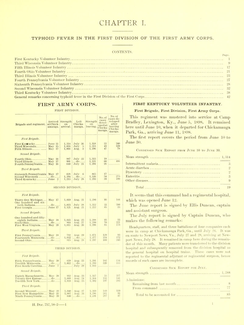 TYPHOID FEVER IN THE FIRST DIVISION OF THE FIRST ARMY CORPS. CONTENTS. First Kentucky Volunteer Infantry 1 Third WiHConsin Volunteer Infantry 9 Fifth Illinois Volunteer Infantry 17 Fourth Ohio Volunteer Infantry - - - -■ 21 Third Illinois Volunteer Infantry 23 Fourth Pennsylvania Volunteer Infantry - - 27 Sixteenth Pennsylvania Volunteer Infantry 28 Second Wisconsin Volunteer Infantry 32 Third Kentucky Volunteer Infantry 38 General remarks concerning typhoid fever in the First Division of the First Corps 42 FIRST ARMY CORPS. FIRST DIVISION. Brigade and regiment. First Brigade. First Ker<ucky.. Third Wisconsin. Fifth Illinois Second Brigade. Fourth Ohio Third Illinois Fourth Pennsylvania... Third Brigade. Sixteenth Pennsylvania Second Wisconsin ... Third Kentucky Arrived atChick- amauga. Strength on arrival. June 11 Mav 15 May 17 May 16 May 17 May 16 May 17 ...do.... June 2 1,314 1,024 1,066 991 640 628 1,204 1,213 Left Chicka- mauga. July 26 July 5 Aug. 3 Julv 22 ...do .... Julv 23 Julv 6 ...do.... July 28 Strength on leaving. 1,318 1,313 1,296 1,313 1,321 1,294 865 1,326 1,293 No. of cases devel- oped at Chicka- mauga. SECOND DIVISION. THIRD DIVISION. No. of cases de- veloped after leaving Chicka- mauga. 240 329 78 275 180 First Brigade. Thirty-first Michigan... May 17 1,019 Aug. 21 1,290 95 144 One hundred and six- tieth Indiana ...do .... 1,023 July 28 1,312 23 200 June 17 1,121 Aug. 21 1,212 85 35 Second Brigade. One hundred and fifty- eighth Indiana Mav 18 1,023 Aug. 25 1,288 95 33 Sixth Ohio do .... 864 Aug. 27 1,299 70 221 First West Virginia May 20 1,011 Aug. 26 1,298 85 176 Third Brigade. First Pennsylvania Mav 18 792 Aug. 29 1,071 129 93 Fourteenth Minnesota . ...do .... 1,032 ...do 1,277 114 172 do .... 815 Aug. 28' 1,297 160 243 First Brigade. Fifth Penn.sylvania Twelfth Minnesota Mav do 20 639 1,032 Aug. 23 ...do.... 1,291 1,299 1,163 182 320 156 113 First South Carolina Second Brigade. June 'Y July 29 Eighth Massachusetts... Twenty-lirst Kan.sas Twelfth New York Mav ...do do 20 932 1,008 1,023 Aug. 23 Aug. 24 Aug. 25 1,317 1,264 1,302 55 153 197 217 141 293 Third Brigade. Second Missouri May May May 20 1,040 1,007 640 Aug. 27 Aug. 26 ...do .... 1,269 1,296 1,291 149 119 f^irst New Hampshire .. Ninth Pennsylvania 22 20 261 2S7 36 47 FIRST KENTUCKY VOLUNTEER INFANTRY. First Brigade, First Division, First Army Corps. Thi.s Teo'iment wa.s mustered into service at Camp Bradley, Lexington, Ky., June 5, 1898. It remained here until June 10, when it departed for Chickamauga Park, (ja., arriving June 11, 1898. The first report covei's the period from .rune 10 to June 30. CoNDENSE[> Sick Report prom June 10 to June 30. Mean strength 1, 314 Intermittent malaria. Acute diarrhea Dysentery Enteritis Other diseases Total 19 It seems that this command had a regimental ho.spital, which was opened .Tunc 1'2. The June report is signed l)v Ellis Duncan, captain and assistant surgeon. The -Tuly report is signed by Captain Duncan, who makes the following remarks: Headquarters, staff, and three battalions of four companies each were in camp at Chickamauga Park, Ga., until July '2V>. It was en route to Newport News, Va., July 27 and 28, arriving at New- port News, July 28. It remained in camp here during the remain- der of this month. Many patients were transferred to the division hospital and subsequently removed from the division hospital i:o the general hospital on hospital trains. These cases were not reported to the regimental adjutant or regimental surgeon, hence records of such cases are incomplete. Condensed Sick Report for Julv. Mean strength 1,288 .\dmissions: Remaining from last month . From command Total to be accounted for 85