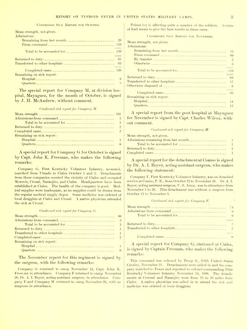 Condensed Sick Report fok October. Mean strength, not given. Admissions: Remaining from last month 29 From command 110 Total to be accounted for 139 Returned to duty 61 Transferred to other hospitals 65 Completed cases 126 Remaining on sick report: Hospital 8 Quarters 5 The special report for Company M, at division lios- pital, Mayag'uez, for the month of October, is signed by J. H. McAndrew, without comment. Condensed sick report, for Comparii/ M. Mean strength 101 Admissions from command 3 Total to be accounted for 3 Returned to duty 2 Completed cases 2 Remaining on sick report; Hospital 1 Quarters 0 A special report for Company G for October is signed b}^ Capt. John K. Freeman, who makes the following- remarks: Company Ct, First Kentucky Volunteer Infantry, mounted, marched from Utuado to Ciales October 1 and 2. Detachments from these companies scouted the vicinity of Ciales and occupied Morovis, Crozal, Naranjito, and Ciales. Headquarters have been established at Ciales. The health of the company is good. Med- ical supplies were inadequate, as no supplies could be drawn from the regular medical supply depot. Some medicine was ordered of local druggists at Ciales and Crozal. A native physician attended the sick at Crozal. Condensed sick report for Company G. Mean strength 86 Admissions from command 3 Total to be accounted for 3 Returned to duty 1 Transferred to other hospitals 1 Completed cases 2 Remaining on sick report: Hospital 1 Quarters ,.. 0 The November report for this regiment is signed by the surgeon, with the following remarks: Company G returned to camp November 24, Capt. John K. Freei jan in attendance. Company F returned to camp November 26, Dr. A. I. Boyer, acting assistant surgeon, in attendance. Com- pany E and Company M returned to camp November 26, witli no surgeons in attendance- Poison ivy is affecting quite a number of the soldiers. Acetate of lead seems to give the best results in these cases. Condensed Sick Report for November. Mean strength, not given. Admissions: Remaining from last month i;^ From command 99 By transfer 2 Otherwise _ 5 Total to be accounted for _. 119 Returned to duty 68 Transferred to other hospitals 17 Otherwise disposed of 8 Completed cases _ 93 Remaining on sick report: Hospital 14 Quarters 12 A special report from the post hospital at Mayaguez for November is signed by Capt. Charles Wilcox, with- out comment. Condensed sick report for Company M. Mean strength, not given. Admissions remaining from last montli 1 Total to be accounted for 1 Returned to duty 1 Completed cases I A special report for the detachment at Coamo is signed by Dr. A. I. Boyer, acting assistant surgeon, who makes the following statement: Company F, First Kentucky Volunteer Infantry, was on detached service at Coamo, P. R., from October 12 to November 26. Dr. A. I. Boyer, acting assistant surgeon, U. S. Army, was in attendance from November 5 to 26. This detachment was without a surgeon from October 12 to November 5. Condensed sick report for Company F. Mean strength 74 Admissions from command 9 Total to be accounted tor 9 Returned to duty 7 Transferred to other hospitals 2 Completed cases 9 A special report for Company G, stationed at Ciales, is signed by Captain Freeman, who makes the following- remarks: This command was relieved by Troox^ K, Fifth United States Cavalry, November 21. Detachments were called in and the com- pany marched to Ponce and reported to colonel commanding First Kentucky Volunteer Infantry November 24, 1898. The detach- ments at Corozal and Naranjit(j were from 15 to 20 miles from Ciales. A native physician was called in to attend the sick and medicine was ordered of local druggists.