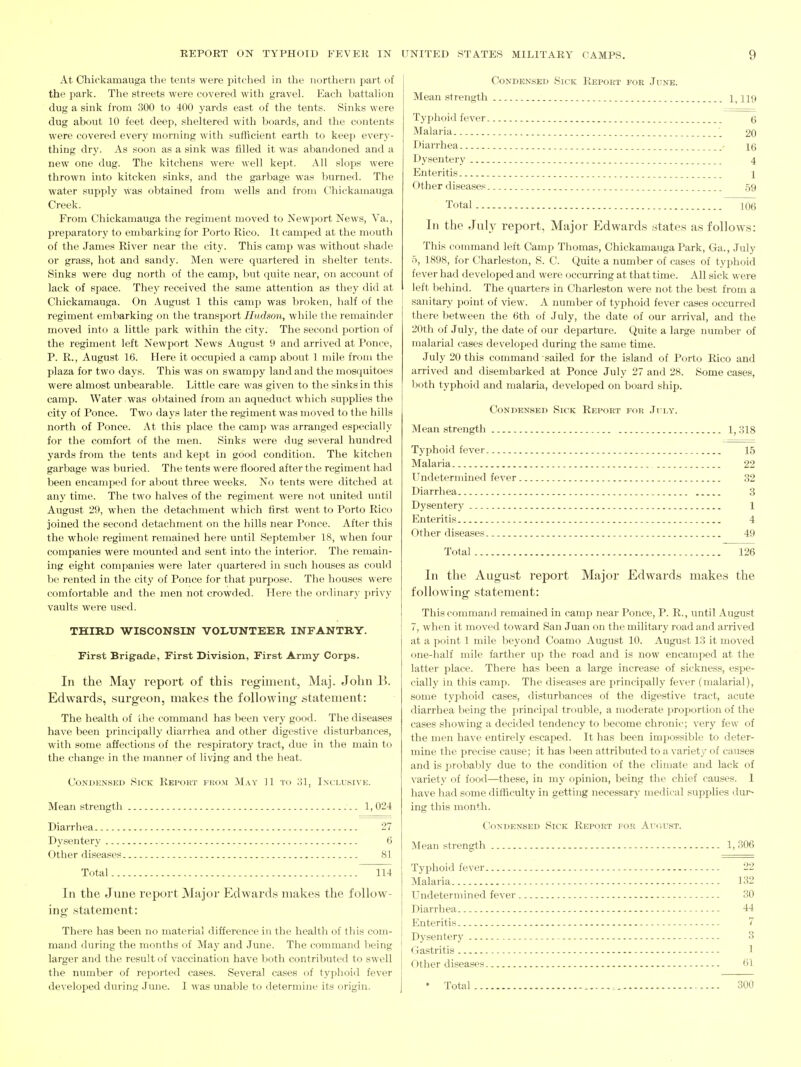 At Chickamauga the tents were pitched in the northern part of the park. The streets were covered with gravel. Each battahon dug a sink fi-om 300 to 400 yards east of the tents. Sinks were dug about 10 feet deep, sheltered with boards, and the contents were covered every morning with sufficient earth to keep every- thing dry. As soon as a sink was filled it was abandoned and a new one dug. The kitchens were well kept. All slops were thrown into kitcken sinks, and the garbage was burned. The water supply was obtained from wells and from Chickamauga Creek. From Chickamauga the regiment moved to Newport News, Va., preparatory to embarking for Porto Rico. It camped at the mouth of the James River near the city. This camp was without shade or grass, hot and sandy. Men were quartered in shelter tents. Sinks were dug north of the camp, but quite near, on account of lack of space. They received the same attention as they did at Chickamauga. On August 1 this camp was broken, half of the regiment embarking on the transport Hudson, while the remainder moved into a little park within the city. The second portion of the regiment left Newport News August 9 and arrived at Ponce, P. R., August 16. Here it occupied a camp about 1 mile from the plaza for two days. This was on swampy land and the mosquitoes were almost unbearable. Little care was given to the sinks in this camp. Water was ol)tained from an aqueduct which supplies the city of Ponce. Two days later the regiment was moved to the hills north of Ponce. At this place the camp was arranged especially for the comfort of the men. Sinks were dug several hundred yards from the tents and kept in good condition. The kitchen garbage was buried. The tents were floored after the regiment had been encami^ed for aljout three weeks. No tents were ditched at any time. The two halves of the regiment were not united until August 29, when the detachment which first went to Porto Rico joined the second detachment on the hills near Ponce. After this the whole regiment remained here until September 18, when four companies were mounted and sent into the interior. The remain- ing eight companies were later quartered in such houses as could be rented in the city of Ponce for that purpose. The houses were comfortable and the men not crowded. Here the ordinary privy vaults were used. THIRD WISCONSIN VOLUNTEER INFANTRY. First Brigade, First Division, First Army Corps. In the May report of this regiment, Maj. John B. Edwards, surgeon, makes the following statement: The health of the command has been very good. The diseases have been principally diairhea and other digestive disturbances, with some affections of the respiratory tract, due in the main to the change in the manner of living and the heat. Condensed Sick Report from May 11 to 31, Inclusive. Mean strength 1,024 Diarrhea 27 Dysentery 6 Other diseases 81 Total 114 In the June report Major Edwards makes the follow- ing statement: There has been no material difference in the health of this com- mand during the months of May and June. The command being larger and the result of vaccination have both contributed to swell the number of reported cases. Several cases of typhoid fever developed during June. I was unable to determine its origin. Condensed Sick Report foe June. Mean strength 119 Typhoiil fever g Malaria 20 Diarrhea - ig Dysentery 4 Enteritis 1 Other diseases 59 Total m In the July report, Major Edwards states as follows: This command left Camp Thomas, Chickamauga Park, Ga., July 5, 1898, for Charleston, S. C. Quite a number of cases of typhoid fever had developed and were occurring at that time. All sick were left behind. The quarters in Charleston were not the best from a sanitary point of view. A number of typhoid fever cases occurred there between the 6th of July, the date of our arrival, and the 20th of July, the date of our departure. Quite a large number of malarial cases developed during the same time. July 20 this command sailed for the island of Porto Rico and arrived and disembarked at Ponce July 27 and 28. Some cases, both typhoid and malaria, developed on board ship. Condensed Sick Report for July. Mean strength 1, 318 Typhoid fever 15 Malaria 22 Undetermined fever 32 Diarrhea 3 Dysentery 1 Enteritis 4 Other diseases 49 Total 126 In the August report Major Edwards makes the following statement: This command remained in camp near Ponce, P. R., until August 7, when it moved toward San Juan on the military road and arrived at a point 1 mile beyond Coamo August 10. Augu.st 13 it moved one-half mile farther up the road and is now encamped at the latter place. There has been a large increase of sickness, espe- cially in this camp. The diseases are principally fever (malarial), some tj'phoid cases, disturbances of the digestive tract, acute diarrhea l ieing the principal trouble, a moderate ]iroportion of the cases showing a decided tendency to become chronic; very few of the men have entirely escaped. It has been impossible to deter- mine the precise cause; it has been attributed to a variety of causes and is probably due to the condition of the climate and lack of variety of food—these, in my opinion, being tlie chief causes. 1 have had some difficulty in getting necessary medical supi^lies dur- ing this month. CVindensed Sick Report for Ai^cust. Mean strength 1, 306 Typhoid fever 22 Malaria 132 Undetermined fever 30 Diarrhea 44 Enteritis 7 Dysentery 3 Gastritis 1 Other diseases 61 • Total , 300