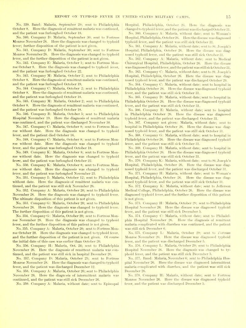 No. 339. Band: Malaria, September 29; .«ent to Philadelphia October 8. Here the diagnosis of remittent malaria was continued, and the patient was furloughed October 18. No. 340. Company D: Malaria, September 30; sent to Fortress Monroe November 28. Here the diagnosis was changed to typhoid fever; further disposition of the patient is not given. No. 341. Company D: Malaria, September 30; sent to Fortress Monroe November 28. Here the diagnosis was changed to typhoid fever, and the further disposition of the patient is not given. No. 342. Company E: Malaria, October 1; sent to Fortress Mon- roe October 8. Here the diagnosis was changed to typhoid fever, and the patient was furloughed October 22. No. 343. Company M: Malaria, October 2; sent to Philadelphia October 8. Here the diagnosis of remittent malaria was continued, and the patient was furloughed October 19. No. 344 Comjmny G: Malaria, October 2; sent to Philadelphia October 8. Here the diagnosis of remittent malaria was continued, and the patient was furloughed October 18. No. 345. Company M: Malaria, October 2; sent to Philadelphia October 8. Here the diagnosis of remittent malaria was c-ontlnued, and the patient was furloughed October 18. No. 346. Company B: Malaria, October 5; sent to Philadelphia Hospital November 19. Here the diagnosis of remittent malaria was continued, and the patient was discharged November 30. No. 347. Company C: Malaria, October 8; sent to Fortress Mon- roe without date. Here the diagnosis was changed to typhoid fever, and the patient died October 16. No. 348. Company C: Malaria, October 8; sent to Fortress Mon- roe without date. Here the diagnosis was changed to typhoid fever, and the patient was furloughed October 18. No. 349. Company K: Malaria, October 8; sent to Fortress Mon- roe without date. Here the diagnosis was changed to typhoid fever, and the patient was furloughed October 22. No. 350. Company K: Malaria, October 8; sent to Fortress Mon- roe without date. Here the diagnosis was changed to typhoid fever, and the patient was furloughed November 23. No. 351. Company I: Malaria, October 12; sent to Philadelphia without date. Here the diagnosis of remittent malaria was con- tinued, and the patient was still sick November 26. No. 352. Company A: Malaria, October 20; sent to Philadelphia November 28. Here the diagnosis was changed to typhoid fever. The ultimate disposition of this patient is not given. No. 353. Company G: Malaria, October 20; sent to Philadeljdiia November 28. Here the diagnosis was changed to typhoid fe\er. The further disposition of this patient is not given. No. 354. Company G: Malaria, October 20; sent to Fortress Mon- roe November 28. Here the diagnosis was changed to typhoid fever, and the further disposition of this patient is not given. No. 355. Company A: Malaria, October 20; sent to Fortress Mon- roe October 20. Here the diagnosis was changed to typhoid fever, and the further disposition of the patient is not given. Of course the initial date of this case was earlier than October 20. No. 356. Company H: Malaria, Oct. 24; sent to Philadelphia November 26. Here the diagnosis of remittent malaria was con- tinued, and the patient was still sick in hospital December 26. No. 357. Company D: Malaria, October 25; sent to Fortress Monroe November 28. Here the diagnosis was changed to typhoid fever, and the patient was discharged December 12. No. 358. Company A: Malaria, October 26; sent to Philadelphia November 26. Here the diagnosis of intermittent malaria was continued, and the patient was still sick December 26. No. 359. Company A: Malaria, without date; sent to Episcopal Hospital, Philadelphia, Octoljer 20. Here the diagnosis was rhanged to typhoid fever, and the patient was discharged October 31. No. 360. Company A: Malaria, without date; sent to Woman's Hospital, Philadelphia, October26. Here the disease was diagnosed typhoid fever, and the patient was still sick October 31. No. .361. Company A: Malaria, without date; sent to St. Joseph's Hospital, Philadelphia, October 26. Here the disease was diag- nosed typhoid fever, and the patient was still sick October 31. No. 362. Company A: Malaria, without date; sent to Medical Chirurgical Hospital, Philadelphia, October 26. Here the disease was diagnosed typhoid fever, and tlie patient was still sick October 31. No. 363. Company C: Malaria, withoutdate; sent to St. Joseph's Hospital, Philadelphia, October 26. Here the disease was diag- nosed typhoid fever, and the patient was discharged October 29. No. 364. Company C: Malaria, withoutdate; sent to hospital in Philadelphia October 26. Here the disease was diagnosed typhoid fever, and the patient was still sick October 31. No. 365. Company D: Malaria, without date; sent to hospital in Philadelphia October 26. Here the disease was diagnosed typhoid fever, and the patient was still sick October 31. No. 366. Comiiany E: Malaria, without date; sent to hospital in Philadelphia October 26. Here the disease was diagnosed typhoid fever, and the patient was discharged October 31. ISo. 367. Company not given: Malaria, without date; sent to hospital in Philadelphia October 26. Here the disease was diag- nosed typhoid fever, and the patient was still sick October 31. No. 368. Company G: Malaria, without date; sent to hospital in Philadelphia October 26. Here the disease was diagnosed tyjihoid fever, and the patient was still sick October 31. No. 369. Company H: Malaria, without date; sent to hospital in Philadelphia October 26. Here the disease was diagnosed typhoid fever, and the patient was still sick October 31. No. 370. Company K: Malaria, without date; sent to St. Joseph's Hosj^ital, Philadelphia, October 26. Here the disease was diag- nosed typhoid fever, and the patient was discharged October 31. No. 371. Company H: Malaria, without date; sent to Woman's Hospital, Philadelphia, October 26. Here the disease was diag- nosed tyi^hoid fever, and the patient was still sick October 31. No. 372. Company K: Malaria, without date; sent to Jefferson Medical College, Philadelphia, October 26. Here the disease was diagnosed typhoid fever, and the further disposition of this patient is not given. No. 373. Company H: Malaria, October 29; sent to Philadelphia Hospital jSovember 26. Here the disease was diagnosed typhoid fever, and the patient was still sick December 5. No. 374. Company C: Malaria, without date; sent Ui Philadel- phia Hospital November 26. Here the diagnosis of remittent malaria complicated with diarrhea was continued, and the patient was still sick December 6. No. 375. Company L: Malaria, October 29; sent to Fortress Monroe November 2(1. Here the disease was diagnosed typhoid fever, and the patient was discharged December 5. No. 376. Company L: Malaria, October 29; sent to Philadelphia Hospital November 26. Here the diagnosis was changed to ty- phoid fever, and the patient was still sick December 5. No. 377. Band: Malaria, November 6; sent to Philadelphia Hos- pital November 26. Here the disease was diagnosed intermittent malaria complicated with diarrhea, and the patient was still sick December 26. No. 378. Company H: Malaria, without date; sent to Fortress Monroe November 26. Here the disease was diagnosed typhoid fever, and the patient was discharged December 5.
