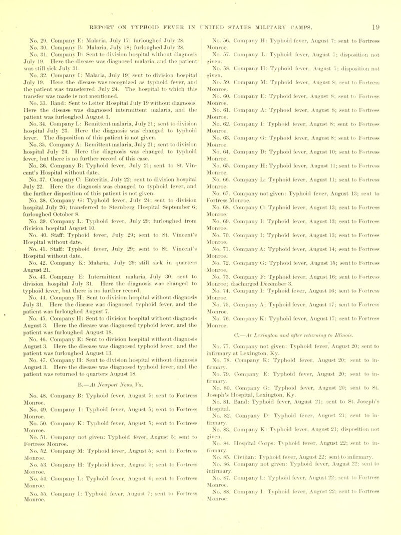 No. 29. Company E: Malaria, July 17; furloughed .July 28. No. 30. Company B: Malaria, July 18; furloughed July 28. No. 31. Company D: Sent to division hospital without diagnosis July 19. Here the disease was diagnosed malaria, and the patient was still sick July 31. No. 32. Company I: Malaria, July 19; sent to division hospital July 19. Here the disease was recognized as typhoid fever, and the patient was transferred July 24. The hospital to which this transfer was made is not mentioned. No. 33. Band: Sent to Leiter Hospital July 19 without diagnosis. Here the disease was diagnosed intermittent malaria, and the patient was furloughed August 1. No. 34. Company L: Remittent malaria, July 21; sent to division hospital July 23. Here the diagnosis was changed to typhoid fever. The disposition of this patient is not given. No. 35. Company A: Remittent malaria, July 21; sent to division hospital July 24. Here the diagnosis was changed to typhoid fever, but there is no further record of this case. No. 36. Company B: Typhoid fever, July 21; sent to St. Vin- cent's Hospital without date. No. 37. Company C: Enteritis, July 22; sent to division hospital July 22. Here the diagnosis wan changed to typhoid fever, and the further disposition of this patient is not given. No. 38. Company G: Typhoid fever, July 24; sent to division hospital July 26; transferred to Sternberg Hospital September 6; furloughed October 8. No. 89. Company L: Typhoid lever, July 29; furloughed from division hospital August 10. No. 40. Staff: Typhoid fever, July 29; sent to St. Vincent's Hospital without date. No. 41. Staff: Typhoid fever, July 29; sent to St. Vincent's , Hospital without date. j No. 42. Company K: Malaria, July 29; still sick in (juarters August 21. I No. 43. Company E: Intermittent malaria, July 30; sent to division hospital July 31. Here the diagnosis was changed to typhoid fever, but there is no further record. No. 44. Company H: Sent to division hospital without diagnosis July 31. Here the disease was diagnosed typhoid fever, and the patient was furloughed August 7. No. 45. Company H: Sent to division hospital without diagnosis August 3. Here the disease was diagnosed typhoid fever, and the patient was furloughed August 18. No. 46. Company E: Sent to division hospital without diagnosis August 3. Here the disease was diagnosed typhoid fever; and the patient was furloughed August 13. No. 47. Company H: Sent to division hospital without diagnosis August 3. Here the disease was diagnosed typhoid fever, and the patient was returned to quarters August 18. B.—At Nevyport News, Va. No. 48. Company B: Typhoid fever, August 5; sent to Fortress Monroe. No. 49. Company I: Typhoid fever, August 5; sent to Fortress Monroe. No. 50. Company K: Tyyihoid fever, August 5; sent to Fm-tress Monroe. No. 51. Company not given: Typhoid fever, August 5; sent to li'ortress Monroe. No. 62. Company M: Typhoid fever, August 5; sent to Fortress Monroe. No. 53. Company H: Typhoid fever, August 5; sent tn Fortress Monroe. No. 54. Company L: Typhoid fever, August (]; sent to Fortress Monroe. No. 55. Company I: Typhoid fever, August 7; sent to Fortress Monroe. No. 56. Company H: Typhoid fever, August 7; sent to Fortress Monroe. No. 57. t!oni]iany L: Typhoid fever, August 7; disposition not given. No. .58. Company H: Typhoi<l fever, August 7; disposition not given. No. 59. Company ^I: Typhoid fever, August 8; sent to Fortress Monroe. No. 60. Company F: Typhoid fever, August 8; sent to Fortress Monroe. No. 61. C!ompany A: Typhoid fever, August 8; sent to Fortress Monroe. No. 62. Company I: Typhoid fever, August 8; sent to Ffirtress Monroe. No. 63. Company G: Typhoid fever, August 8; sent to Fortress Monroe. No. 64. Company D: Typhoid fever, August 10; sent to Fortress Monroe. No. 65. Company H: Typhoid fever, August 11; sent to Fortress Monroe. No. 66. Company L: Typhoid fever, August 11; sent to Fortress Monroe. No. 67. Company not given: Typhoid fever, August 13; sent to I'^ortress Monroe. No. 68. Company C: Typhoid fever, August 13; sent to Fortress Monroe. No. 69. Company I: Typhoid fever, August 13; sent to Fortress Monroe. No. 70. Company I: Typhoid fever, August 13; sent to Fortress Monroe. No. 71. Company A: Typhoid fever, August 14; sent to Fortress Monroe. No. 72. CIompa,ny G: Typhoid fever, August 15; sentto Fortress Monroe. No. 73. Company F: Typhoid fever, August 16; sent to Fortress Monroe; discharged December 3. No. 74. Company I: Typhoid fever, August 16; sent to Fortress Monroe. No. 75. Compau}' A: Typhoid fever, August 17; sent to Fortress Monroe. No. 76. Company K: Typhoid fever, August 17; sent to Fortress Monroe. C.—At Lexington and after returning to lUinois. No. 77. Company not given: Typhoid fever, August 20; sentto infirmary at Lexington, Ky. No. 78. Company K: Typhoid fever, August 20; sent to in- firmary. No. 79. Conijiany K: Typhoid fever, August 20; sent to in- firmary. No. 80. Company (i: Typhoid fever, August 20; sent to St. Joseph's Hospital, Lexington, Ky. No. 81. Band: Typhoid fever, August 21; sent to St. Joseph's Hospital. No. 82. Company D: Typhoid fever, August 21; sent to in- firmary. No. 83. Company K: Typhoid fever, August 21; disposition not given. No. 84. Hospital Corps: Typlioid fever, August 22; sent to in- firmary. No. 85. Civilian: Typhoid fever, August 22; sent to infirmary. No. 86. Company not given: Typhoid fever, August 22; sentto infirmary. No. 87. Company L: Typhoid fever, August 22; sent to Fortress Monroe. No. 88. Company I: Typhoid fever, August 22; sent to Fortress Monroe,