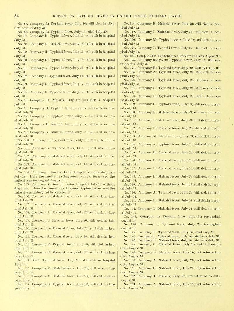 No. 85. Company A: Typhoid fever, July 16; still sick in divi- sion hospital July 31. No. 86. Company A: Typhoid fever, July 16; died July 20. No. 87. Company D: Typhoid fever, July 16; still sick in hospital July 31. No. 88. Company D: Malarial fever, July 16; still sick in hospital July 31. No. 89. Company H: Typhoid fever, July 16; still sick in hospital July 31. No. 90. Company D: Typhoid fever, July 16; still sick in hospital July 31. No. 91. Company G: Typhoid fever, July 16; still sick in hospital July 31. No. 92. Company I: Typhoid fever, July 16; still sick in hospital July 31. No. 93. Company K: Typhoid fever, July 17; still sick in hospital July 31. No. 94. Company E: Typhoid fever, July 17; still sick in hospital July 31. No. 95. Company H: Malaria, July 17; still sick in hospital July 31. No. 96. Company B: Typhoid fever, July 17; still sick in hos- pital July 31. No. 97. Company C: Typhoid fever, July 17; still sick in hos- pital July 31. No. 98. Company B: Malarial fever, July 17; still sick in hos-' pital July 31. No. 99. Company K: Malarial fever, July 18; still sick in hos- pital July 31. No. 100. Company E: Typhoid fever, July 18; still sick in hos- pital July 31. No. 101. Company A: Typhoid fever, July 18; still sick in hos- pital July 31. No. 102. Company E: Malarial fever, July 19; still sick in hos- pital July 31. No. 103. Company D: Malarial fever, July 19; still sick in hos- pital July 31. No. 104. Company I: Sent to Leiter Hospital without diagnosis July 19. Here the disease was diagnosed typhoid fever, and the patient was furlouglied August 10. No. 105. Company A: Sent to Leiter Hospital July 19 without diagnosis. Here the disease was diagnosed typhoid fever, and the patient was furloughed September 19. No. 106. Company F: Malarial fever, July 20; still sick in hos- pital July 31. No. 107. Company D: Malarial fever, July 20; still sick in hos- pital July 31. No. 108. Company A: Malarial fever, July 20; still sick in hos- pital July 31. No. 109. Company I: Malarial fever, July 20; still sick in hos- pital July 31. No. 110. Company D: Malarial fever, July 20; still sick in hos- pital July 31. No. 111. Company A: Malarial fever, July 20; still sick in hos- pital July 31. No. 112. Company E: Typhoid fever, July 20; still sick in hos- pital July 31. No. 113. Company F: Malarial fever, July 20; still sick in hos- pital July 31. No. 114. Staff: Typhoid fever, July 20; still sick in hospital July 31. No. 115. Company M: Malarial fever, July 20; still sick in hos- pital July 31. No. 116. Company M: Malarial fever, July 20; still sick in hos- pital July 31. No. 117. Company G: Typhoid fever, July 22; still sick in hos- pital July 31. No. 118. Company E: Malarial fever, July 22; still sick in hos- pital July 31. No. 119. Company I: Malarial fever, July 22; still sick in hos- pital July 31. No. 120. Company M: Typhoid fever, July 22; still sick in hos- pital July 31. No. 121. Company 1: Typhoid fever, July 22; still sick in hos- pital July 31. No. 122. Company H: Typhoid fever, July 22; still sick August 31. No. 123. Company not given: Typhoid fever, July 22; still sick in hospital July 31. No. 124. Company H: Typhoid fever, July 22; still sick July 31. No. 125. Company A: Typhoid fever, July 22; still sick in hos- pital July 31. No. 126. Company D: Typhoid fever, July 22; still sick in hos- pital July 31. No. 127. Company G: Typhoid fever, July 22; still sick in hos- pital July 31. No. 128. Company B: Typhoid fever, July 23; still sick in hos- pital July 31. No. 129. Company D: Typhoid fever, July 23; still sick in hospi- tal July 31. No. 130. Company B: Malarial fever, July 23; still sick in hospi- tal July 31. No. 131. Company F: Malarial fever, July 23; still sick in hospi- tal July 31. No. 132. Company H: Malarial fever, July 23; still sick in hospi- tal July 31. No. 133. Company M: Malarial fever, July 23; still sick in hospi- tal July 31. No. 134. Company A: Typhoid fever, July 23; still sick in hospi- tal July 31. No. 135. Company H: Malarial fever, July 23; still sick in hospi- tal July 31. No. 136. Company H: Malarial fever, July 23; still sick in hospi- tal July 31. No. 137. Company H: Malarial fever, July 23; still sick in hospi- tal July 31. No. 138. Company D: Malarial fever, July 23; still sick in hospi- tal July 31. No. 139. Company D: Malarial fever, July 23; still sick in hospi- tal July 31. No. 140. Company A: Typhoid fever, July 23; still sick in hospi- tal July 31. No. 141. Company D: Malarial fever, July 24; still sick in hospi- tal July 31. No. 142. Company F: Malarial fever, July 24; still sick in hospi- tal July 31. No. 143. Company L: Typhoid fever, July 24; furloughed August 13. No. 144. Company L: Typhoid fever, July 24; furloughed August 13. No. 145. Company D: Typhoid fever, July 25; died July 29. No. 146. Company 1: Malarial fever, July 25; still sick July 31. No. 147. Company D: Malarial fever, July 25; still sick July 31. No. 148. Company G: Malarial fever, July 25; not returned to duty August 31. No. 149. Company E: Malarial fever, July 25; not returned to duty August 31. No. 150. Company A: Malarial fever, July 26; not returned to duty August 31. No. 151. Company G: Malarial fever, July 27; not returned to duty August 31. No. 152. Company L: Malaria, July 27; not returned to duty August 31. No. 153. Company A: Malarial fever, July 27; not returned to duty August 31.