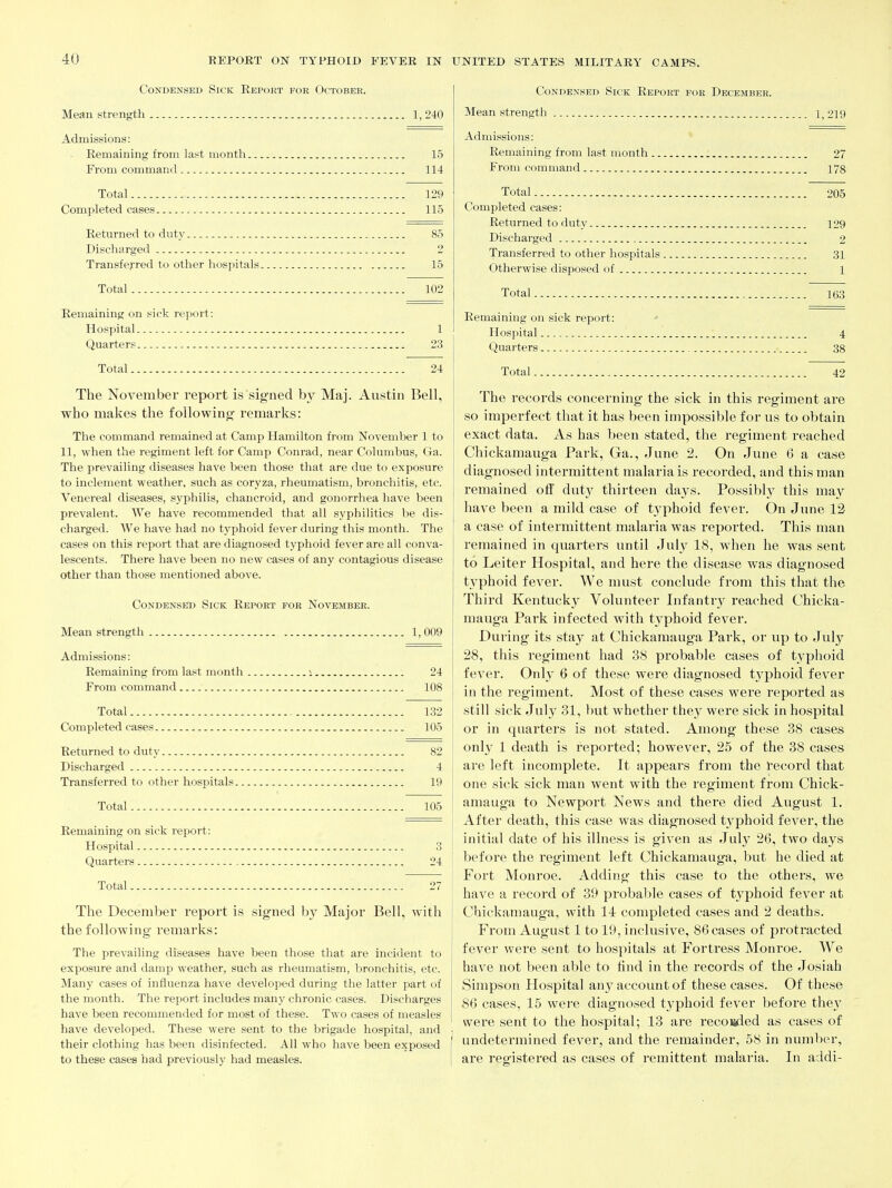 Condensed Sick Report for October. Mean strength 1, 240 Admissions: Remaining from last month 15 From command 114 Total 129 Completed eases 115 Returned to duty 85 Discharged 2 Transferred to other hospitals 15 Total 102 Remaining on sick report: Hospital 1 Quarters 23 Total 24 The November report is signed by Maj. Austin Bell, who makes the following- remarks: The command remained at Camp Hamilton from November 1 to 11, when the regiment left for Camp Conrad, near Columbus, Ga. The prevailing diseases have been those that are due to exposure to inclement weather, such as coryza, rheumatism, bronchitis, etc. Venereal diseases, syphilis, chancroid, and gonorrhea have been prevalent. We have recommended that all syphilitics be dis- charged. We have had no typhoid fever during this month. The cases on this report that are diagnosed typhoid fever are all conva- lescents. There have been no new cases of any contagious disease other than those mentioned above. Condensed Sick Report for November. Mean strength 1,009 Admissions: Remaining from last month i 24 From command 108 Total 132 Completed cases 105 Returned to duty 82 Discharged 4 Transferred to other hospitals 19 Total 105 Remaining on sick report: Hospital 3 Quarters 24 Total 27 The December I'eport is signed by Major Bell, with the following remarks: The prevailing diseases have been those that are incident to exposure and damp weather, such as rheumatism, bronchitis, etc. Many cases of influenza have developed during the latter part of the month. The report includes many chronic cases. Discharges have been recommended for most of these. Two cases of measles have developed. These were sent to the brigade hospital, and their clothing has been disinfected. All who have been exposed to these cases had previously had measles. Condensed Sick Report for December. Mean strength 1,219 Admissions: Remaining from last month 27 From command 178 Total 205 Completed cases: Returned to duty 129 Discharged 2 Transferred to other hospitals 31 Otherwise disposed of i Total 163 Remaining on sick report: Hospital 4 Quarters 38 Total 42 The records concerning the sick in this regiment are so imperfect that it has been impossible for us to obtain exact data. As has been stated, the regiment reached Chickamauga Park, Ga., June 2. On June 6 a case diagnosed intermittent malaria is recorded, and this man remained off duty thirteen days. Possibly this may have been a mild case of typhoid fever. On June 12 a case of intermittent malaria was reported. This man remained in quarters until July 18, when he was sent to Leiter Hospital, and here the disease was diagnosed typhoid fever. We must conclude from this that the Third Kentucky Volunteer Infantrj^ reached Chicka- mauga Park infected with typhoid fever. During its stay at Chickamauga Park, or up to July 28, this regiment had 38 probable cases of tj'phoid fever. Onh* 6 of these were diagnosed tj'phoid fever in the regiment. Most of these cases were reported as still sick July 31, but whether they were sick in hospital or in quarters is not stated. Among these 38 cases only 1 death is reported; however, 25 of the 38 cases are left incomplete. It appears from the record that one sick sick man went with the regiment from Chick- amauga to Newport News and there died August 1. After death, this case was diagnosed typhoid fever, the initial date of his illness is given as July 26, two days j before the regiment left Chickamauga, but he died at j Fort Monroe. Adding this case to the others, we have a record of 39 probal:)le cases of typhoid fever at Chickamauga, with 14 completed cases and 2 deaths. From August 1 to 19, inclusive, 86 cases of protracted fever were sent to hospitals at Fortress Monroe. We have not been able to find in the records of the Josiah Simpson Hospital any account of these cases. Of these 86 cases, 15 were diagnosed typhoid fever before the}' were sent to the hospital; 13 are recoi«ied as cases of I undetermined fever, and the remainder, 58 in number, I are registered as cases of remittent malaria. In addi-
