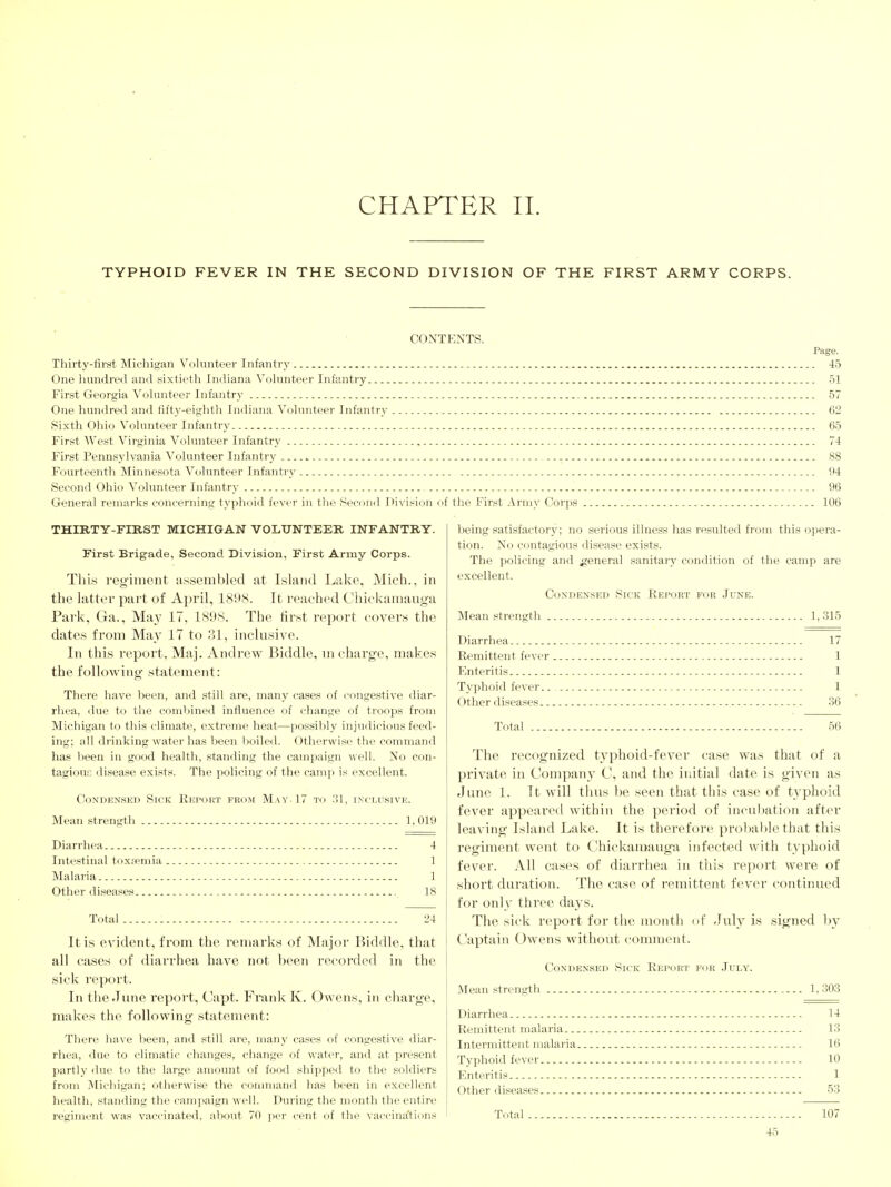CHAPTER 11. TYPHOID FEVER IN THE SECOND DIVISION OF THE FIRST ARMY CORPS. CONTENTS. Page. Thirty-first Michigan Vohmteer Infantry 45 One hundred and sixtieth Indiana Volunteer Infantry 51 First Georgia Volunteer Infantry 57 One hundred and fifty-eighth Indiana Volunteer Infantry 62 Sixth Ohio Volunteer Infantry 65 First West Virginia Volunteer Infantry 74 First Pennsylvania Volunteer Infantry 88 Fourteenth Minnesota Volunteer Infantry 94 Second Ohio Volunteer Infantry 96 General remarks concerning typhoid feviT in the Second IMvision of the First Army Corps _ 106 THIRTY-FIRST MICHIGAN VOLUNTEER INFANTRY. First Brigade, Second Division, First Army Corps. Thi.s regiment assembled at Island Lake, Mich., in the latter part of April, 1898. It reached Chickamauga Park, Ga., May 17, 1898. The first report covers the dates from May 17 to 31, inclusive. In this report, Maj. Andrew Biddle, m charge, makes the following statement: There have been, and still are, many cases of congestive diar- rhea, due to the combined influence of change of troops from Michigan to this climate, extreme heat—possibly injudicious feed- ing; all drinking water has been boiled. Otherwise the command has been in good health, standing the campaign well. No con- tagious disease exists. The policing of the camj) is excellent. Condensed Sick Report fkom May. 17 to !!1, inclusive. Mean strength 1,019 Diarrhea Intestinal toxfemia . Malaria Other diseases Total 4 1 1 18 24 It is evident, from the remarks of Major Biddle, that all cases of diarrhea have not been recorded in the sick report. In the June report, Capt. Frank K. Owens, in charge, makes the following statement: There have been, and still are, many cases of congestive diar- rhea, due to climatic changes, change of water, and at present partly due to the large amount of food shipped to the soldiers from Michigan; otherwise the command has been in excellent health, standing the cainj^aign well. During the month the entire regiment was vaccinated, about 70 per cent of the vaccina'tions being satisfactory; no serious illness has resulted from this opera- tion. No contagious disease exists. The policing and general sanitary condition of the camp are excellent. Condensed Sick Report for June. Mean strength 1, 315 Diarrhea , Remittent fever , Enteritis Typhoid fever. Other diseases. Total 17 1 1 1 .36 56 The recognized typhoid-fever case was that of a private in Company C, and the initial date is given as June 1. It will thus be seen that this case of tvphoid fever appeared within the period of incul)ation after leaving Island Lake. It is therefore probable that this regiment went to Chickamauga infected with typhoid fever. All cases of diarrhea in this report were of short duration. The case of remittent fever continued for oidy three days. The sick report for the month of July is signed by Captain Owens without comment. Condensed Sick Report for .Iuly. Mean strentrth 1,303 Diarrhea Remittent malaria Intermittent malaria. Typhoid fever Enteritis Other diseases Total 14 13 16 10 1 53 107