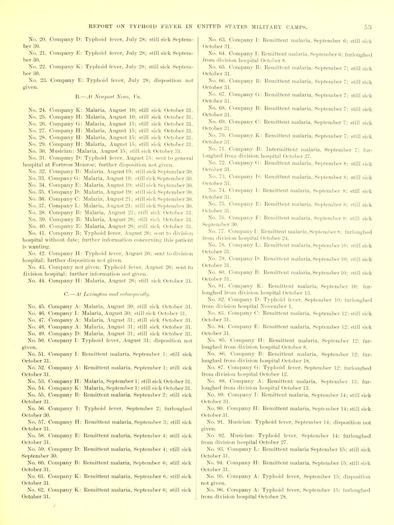 No. 20. Company D: Typhoid fever, July 28; still sick Septem- ber 30. No. 21. Company E: Typhoid fever, July 28; still sick Septem- ber 30. No. 22. Company K: Typhoid fever, .July 28; still sick Septem- ber 30. No. 23. Company E: Typhoid fever, July 28; disposition not given. B.—At Newport Neir.i, Va. No. 24. Company K: Malaria, August 10; still sick October 31. No. 25. Company H: Malaria, August 10; still sick October 31. No. 26. Company G: Malaria, August 15; still sick October 31. No. 27. Company H: Malaria, August 15; still sick October 31. No. 28. Company H: Malaria, August 15; still sick October 31. No. 29. Company H: Malaria, August 15; still sick October 31. No. 30. Musician: Malaria, August 15; still sick October 31. No. 31. Company D: Typhoid fever, August 15; sent to general hospital at Fortre-ss Monroe; further disposition not given. No. 32. Company B: Malaria, August 19; still sick September .30. No. 33. Company G: Malaria, August 19; still sick September 30. No. 34. Company E: Malaria, August 19; still sick September 30. No. 35. Company D: Malaria, August 19; still sick September 30. No. 36. Company C: Malaria, August 21; still sick September 30. No. 37. Company L: Malaria, August 21; still sick September 30. No. 38. Company B: Malaria, August 21; still sick October 31. No. 39. Company B: Malaria, August 26; still sick October 31. No. 40. Company E: Malaria, August 26; still sick October 31. No. 41. Company B; Typhoid fever, August 26; seut to division hospital without date; further information concerning this patient is wanting. No. 42. Company H: Typhfnd fever, August 26; sent to<livision hospital; !urther disposition not given. No. 43. Company not given: Typhoid fever, August 26; sent to division hosijital; further information not given. No. 44. Company H: Malaria, August 26; still sick October 31. C.—At Lexington and snliseijiiciith/. No. 45. Company No. 46. Company No. 47. Company No. 48. ('ompany No. 49. Company No. 50. Company given. No. 51. Company October 31. No. 52. Company October 31. No. 53. Company No. 54. Company No. 55. Company October 31. No. 56. Company October 30. No. 57. Company October 31. No. 58. Company October 31. No. 59. Company September 30. No. 60. Company October 31. No. 61. Company October 31. No. 62. Company October 31. A: Malaria, August 30; still sick October 31. I: Malaria, August 30; still sick October 31. A: Malaria, August 31; still sick October 31. A: Malaria, August 31; still sick October 31. D: Malaria, August 31; still sick October 31. I: Typhoid fever, August 31; disposition not I: Remittent malaria, September 1; still sick A: Remittent malaria, September 1; still sick H: Malaria, September 1; still sick October 31. K: Malaria, Septeml)er 1; still sick October 31. B: Remittent malaria, September 2; still sick I: Typhoid fever, September 2; furloughed H: Remittent malaria, September 3; still sick E: Remittent malaria, Septemlter 4; still sick D: Remittent malaria, September 4; still sick B: Remittent malaria, September 6; still sick K: Remittent malaria, September 6; still sick K: Remittent malaria, September 6; still sick No. 63. Company I: Remittent malaria, September 6; still sick October 31. No. 64. Company I: Remittent malaria, September 6; furloughed from division hospital Octo'ier 8. No. 65. Company B: Remittent malaria, September 7; .still sick October 31. No. 66. Company B: Remittent malaria, September 7; still sick October 31. N<.i. 67. Company G: Remittent malaria, September 7; still sick October 31. No. 68. Company B: Remittent malaria, September 7; still sick October 31. No. 69. Company C: Remittent malaria, Septend_ier 7; still sick October31. No. 70. Company K: Remittent malaria, September 7; still sick October 31. No. 71. Company B: Intermittent malaria, September 7; fur- loughe<l from division hospital October 27. No. 72. Company G: Remittent malaria, Septembers; still sick 0(;tober 31. No. 73. Company D: Remittent malaria, September 8; still sick October 31. No. 74. Company I: Remittent malaria, Septemlter 8; still sick October 31. No. 75. Company E: Remittent malai'ia, September 8; still sick October 31. No. 76. Company F: Remittent malaria, September 8: still sick September 30. No. 77. Company I: Remittent malaria, Sei)tember 8; furloughed from division hospital Octol)er 24. No. 78. Company L: Remittent malaria, Septemlier 10; still sick October 31. No. 79. Company I): Remittent malaria, September 10; still sick Octoljer 31. No. 80. Company B: Remittent malaria, September 10; still sick. October 31. No. 81. Company K: Remittent malaria, September 10; fur- loughed from division hospital October 13. No. 82. Company D: Typhoid fever, September 10; furloughed from division hospital November 1. No. 83. Company C: Remittent malaria, September 12; still sick; October 31. No. 84. C'ompany E: Remittent malaria, September 12; still sick. October 31. No. 85. Company H: Remittent malaria, September 12; fur- loughed from division hospital October 8. No. 86. Company B: Remittent malaria, September 12; fur- loughed from division hospital October 18. No. 87. Company G: Typhoid fever, September 12; furloughed from division hospital Octolier 12. No. 88. Company A: Remittent malaria, September 13; fur- loughed from division hospital October 13. No. 89. Company I: Remittent malaria, September 14; still sick October 31. No. 90. Company H: Remittent malaria, September 14; still sick October 31. No. 91. Musician: Typhoid fever, September 14; disposition not given. No. 92. Musician: Typhoid fever, September 14; furloughed from division hospital October 27. No. 93. Company L: Remittent malaria September 15; still sick October 31. No. 94. Company H: Remittent malaria, Septeudter 15; still sick October 31. No. 95. Company A: Typhoid fever, September 15; disposition not given. No. 96. Company A: Typhoid fever, Sejitember 15; furloughed from division hospital October 28.