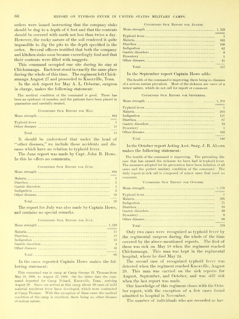 oi'ders were issued insti'ucting' that the company sinks should be dug to a depth of 6 feet and that the contents should be covered with earth not less than twice a day. However, the rocky nature of the soil rendered it quite impossible to dig the pits to the dejDth specified in the order. Several ofiicers testified that both the company' and kitchen sinks soon became exceedingly foul and that their contents were filled with maggots. This command occupied one site during its stay at Chickamauga. Each tent stood in exactly the same place during the whole of this time. The regiment left Chick- amauga August 27 and proceeded to Knoxville, Tenn. In the sick report for Ma}^ A. L. Osborne, surgeon in charge, makes the following statement: The medical condition of the command is good. There has been an epidemic of measles, and the patients have been placed in quarantine and carefully treated. Condensed Sick Report for May. Mean strength 864 Typhoid fever 1 Other diseases 18 Total 19 It should be understood that under the head of other diseases, we include those accidents and dis- eases which have no relation to typhoid fever. The June report was made by Capt. John B. Howe. In this he offers no comments. Condensed Sick Report for June. Mean strength 894 Malaria 3 Diarrhea 2 Gastric disorders 3 Indigestion 3 Other diseases , 18 Total 29 The report for July was also made by Captain Howe, and contains no special remarks. Condensed Sick Report for July. Mean strength 1, 319 Malaria 11 Diarrhea IJ- Indigestion 15 Gastric disorders - 4 Other diseases 16 Total 60 In the cases reported Captain Howe makes the fol- lowing statement: This command was in camp at Camp George H. Thomas from May 19, 1898, to August 27, 1898. On the latter date the com- mand departed for Camp Poland, Knoxville, Tenn., arriving August 29. Since our arrival at this camp about 20 cases of mild malarial remittent fever have developed, which were contracted at Camp Thomas. With the exception of these cases the medical condition of the camp is excellent, there being no other diseases of serious nature. Condensed Sick Report for August. Mean strength 1, 323 Typhoid fever 1 Malaria 103 Diarrhea 100 Indigestion 62 Gastric disorders 9 Dysentery 1 Other diseases 41 Total 317 In the September report Captain Howe adds: The health of the command is improving, there being no diseases of a serious nature prevalent. Most of the sickness are cases of a minor nature, which do not call for report or comment. Condensed Sick Report foe September. Mean strength , 1, 293 Typhoid fever 1 Malaria 203 Indigestion 127 Diarrhea 87 Gastric disorders 19 Dysentery 1 Other diseases 102 Total 540 In the October report Acting Asst. Sui'g. J. B. Alcorn makes the following statement: The health of the command is improving. The prevailing dis- ease that has caused the sickness we have had is tj'phoid fever. The measures adopted for its prevention have been isolation of all cases and the perfect sanitary condition of the command. The daily report at sick call is composed of minor cases that need no comment. Condensed Sick Report for October. Mean strength 1, 276 Typhoid fever 1 Malaria i 205 Indigestion 71 Diarrhea 18 Gastric disorders 10 Dysentery 8 Other diseases 66 Total 379 Only two cases were recognized as typhoid fever by the regimental surgeon during the whole of the time covered by the above-mentioned reports. The first of these was sick on May 18 when the regiment reached Chickamauga. This man was kept in the regimental hospital, where he died May 24. The second case of I'ecognized typhoid fever was detected when the regiment reached Knoxville, August 29. This man was carried on the sick reports for August, September, and October, and was still sick when the last report was made. Our knowledge of this regiment closes with the Octo- ber report, with the exception of a few cases found admitted to hospital in November. The number of individuals who are recorded as hav-