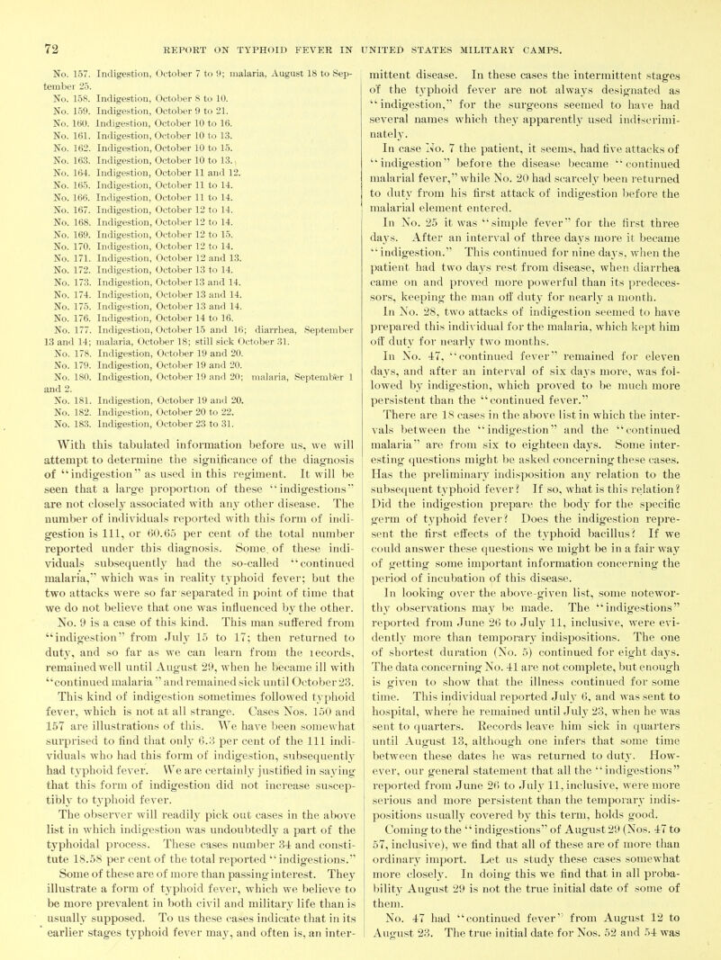 No. 157. Indigestion, October 7 to 9; malaria, August 18 to Sep- tember 2.5. No. 158. Indigestion, October 8 to 10. No. 159. Indigestion, October 9 to 21. No. 160. Indigestion, October 10 to 16. No. 161. Indigestion, October 10 to 13. No. 162. Indigestion, October 10 to 15. No. 163. Indigestion, October 10 to 13., No. 164. Indigestion, October 11 and 12. No. 165. Indigestion, October 11 to 14. No. 166. Indigestion, October 11 to 14. No. 167. Indigestion, October 12 to 14. No. 168. Indigestion, October 12 to 14. No. 169. Indigestion, October 12 to 15. No. 170. Indigestion, October 12 to 14. No. 171. Indigestion, October 12 and 13. No. 172. Indigestion, October 13 to 14. No. 173. Indigestion, October 13 and 14. No. 174. Indigestion, October 13 and 14. No. 175. Indigestion, October 13 and 14. No. 176. Indigestion, October 14 to 16. No. 177. Indigestion, October 15 and 16; diarrhea, September 13 and 14; malaria, October 18; still sick October 31. No. 178. Indigestion, October 19 and 20. No. 179. Indigestion, October 19 and 20. No. 180. Indigestion, October 19 and 20; malaria, September 1 and 2. No. 181. Indigestion, October 19 and 20. No. 182. Indigestion, October 20 to 22. No. 183. Indigestion, October 23 to 31. With this tabulated information before us, we will attempt to determine the significance of the diagnosis of indigestion as used in this regiment. It will be seen that a large proportion of these indigestions are not closely associated with any other disease. The number of individuals reported with this form of indi- gestion is 111, or 60.65 per cent of the total number reported under this diagnosis. Some, of these indi- viduals subsequently had the so-called continued malaria, which was in reality typhoid fever; but the two attacks were so far separated in point of time that we do not believe that one was influenced by the other. No. 9 is a case of this kind. This man suflfered from indigestion from Jul}^ 15 to 17; then returned to duty, and so far as we can learn from the lecords, remained well until August 29, when he became ill with continued malaria  and remained sick until October 23. This kind of indigestion sometimes followed typhoid fever, which is not at all strange. Cases Nos. 150 and 157 are illustrations of this. We have been somewhat surprised to find that onl} 6.3 per cent of the 111 indi- viduals who had this form of indigestion, subsequently^ had typhoid fever. We are certainl}^ justified in sajdng that this form of indigestion did not increase suscep- tibly to typhoid fever. The observer will readil}^ pick out cases in the above list in which indigestion was undoubtedly a part of the typhoidal process. These cases number 3i and consti- tute 18.58 per cent of the total reported indigestions. Some of these are of more than passing interest. They illustrate a form of typhoid fever, which we believe to be more prevalent in both civil and military life than is usually supposed. To us these cases indicate that in its earlier stages typhoid fever may, and often is, an inter- mittent disease. In these cases the intermittent stages of the ty'phoid fever are not alwaj^s designated as indigestion, for the surgeons seemed to have had several names which they apparently used indiscrimi- natel}'. In case I^o. 7 the patient, it seems, had five attacks of indigestion before the disease became continued malarial fever, while No. 20 had scarcely been returned to duty from his first attack of indigestion before the malarial element entered. In No. 25 it was simple fever for the first three days. After an interval of three days more it became indigestion. This continued for nine days, when the patient had two days rest from disease, when diarrhea came on and proved more powerful than its predeces- sors, keeping the man off duty for nearly a month. In No. 28, two attacks of indigestion seemed to have prepared this individual for the malaria, which kept him ofl^ duty for nearly two months. In No. 4:7, continued fever remained for eleven days, and after an interval of six days more, was fol- lowed by indigestion, which proved to be much more persistent than the continued fever. There are 18 cases in the above list in which the inter- vals between the indigestion and the continued malaria are from six to eighteen days. Some inter- esting questions might be asked concerning these cases. Has the preliminary indisposition any relation to the subsequent typhoid fever? If so, what is this relation? Did the indigestion prepare the hodj for the specific germ of typhoid fever? Does the indigestion repre- sent the first effects of the typhoid bacillus? If we could answer these questions we might be in a fair way of getting some important information concerning the period of incubation of this disease. In looking over the above-given list, some notewor- thy observations may be made. The indigestions reported from June 26 to Jul}^ 11, inclusive, were evi- denth more than temporary indispositions. The one of shortest duration (No. 5) continued for eight days. The data concerning No. il are not complete, but enough is given to show that the illness continued for some time. This individual reported July 6, and was sent to hospital, where he remained until July 23, when he was sent to quarters. Records leave him sick in quarters until August 13, although one infers that some time between these dates he was returned to dutj'. How- ever, our general statement that all the indigestions reported from June 26 to Jul}^ 11, inclusive, were more serious and more persistent than the temporarv indis- positions usually covered by this term, holds good. Coming to the '' indigestions of August 29 (Nos. 47 to 57, inclusive), we find that all of these are of more than ordinary import. Let us study these cases somewhat more closely. In doing this we find that in all proba- bility August 29 is not the true initial date of some of them. No. 47 had continued fever'' from August 12 to August 23. The true initial date for Nos. 52 and 54 was