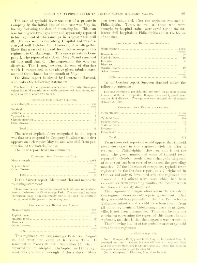 The case of t3^phoid fever was that of a private in Company B; the initial date of this case was May 1^, the day following- the date of mustering in. This man was f urloughed two days later and apparently reported to his regiment at Chickamauga in August while still ill. He was sent to Sternberg Hospital and was dis- charged well October 16. However, it is altogether likeh' that a ease of typhoid fever did accompany this regiment to Chickamauga. This was a private in Com- pany I. who reported at sick call May 13, and remained ofi' duty until June tl. The diagnosis in this ease was diarrhea. This is not, however, the case of diarrhea which is recognized in the above-given tabular state- ment of the sickness for the month of ]\Iay. The June repoi't is signed by Lieutenant Harland, who makes the following statement: The health of the regiment is very good. Tlie only illness pre- valent is a mild malarial fever, with gastro-enteric symptoms, run- ning a course of aVjout two weeks. CoNDEXSEii Sick Report for June. Mean strength 762 Febricula 2 Malaria 5 Typhoid fever 1 Chronic diarrhea 1 Other diseases. 22 Total 31 The case of typhoid fever recognized in tliis report was that of a corporal in Company G, whose name tirst appears on sick report May 20, and who died from per- foration of the bowels June 3. The July report l^ears no cojuments. Condensed Sick KEi-oJi-r for July. ]Mean strength 1, 078 Typhoid fever 22 Other diseases 13 Total 35 In the August report. Lieutenant Harland makes the following statement: There have been a number of cases of typhoid fever and malarial fever while in camp at Chickamauga Park. The most rigid sanitarj' precautions have been continually carried out, and the health of the regiment at the present time is very good. Condensed Sick Report for August. Mean strength , 987 Typhoid fever 4 ^Malarial fever ' 20 Diarrhea 1 Other diseases 6 Total 31 This regiment left Chickamauga Park, Ga., August 29, and went into camp at Knoxville, Tenn. It remained at Knoxville until September 15, when it departed for Philadelphia. On September 17 the regi- ment was granted a furlough of thirty days. Many men wei-e taken sick after the regiment returned to Philadelphia. These, as well as those who were brought by hospital trains, were cared for in the dif- ferent civil hospitals in Philadelphia and at the homes of the men. Condensed Sick Report for September. Mean strength 1,055 Dengue fever 28 Typhoid fever 19 Enteritis 4 Diarrhea 1 Malarial fever ]2 Other diseases. - 2 Total.... 66 In the October report Surgeon Harland makes the following statement: The men continue to get sick, and are cared for at their several homes or at the civil hospitals. Dengue fever and typhoid fever are the chief diseases. The regiment was mustered out of service October 26, 1898. Condensed Sick Rep(jrt for October. Mean strength 1,055 Typhoid fever 109 Dengue fever 15 Malarial fever 7 Dysentery 2 Camp fever 1 Total 134 From these sick reports it would appear that tvphoid fever developed in this regiment violently • after it returned to Philadelphia. However, this is not the case. The great number of cases of typhoid fever reported in October result from a change in diagnosis of cases that had been carried over from the preceding months. Of the 109 cases of recognized typhoid fever registered in the Octo!>er report, only 7 ol-igin;ited in Octolter and only 27 developed after the regiment left Knoxville. All others were cases which had l)een carried over from preceding months, the most of which ; had been erroneously diagnosed. The diagnosis of dengue observed in the records of this regiment deserves only a passing- comment. That dengue should have prevailed in the First Pennsylvania Vohinteer Infantry and should have been absent from all other regiments at Chickamauga Park or at Knox- ville, is not even presumabh*. There can he only one conclusion concerning the report of this disease in this : regiment, and that is that the diagnosis was erroneous. The following is a list of the probable cases of typhoid fever in this regiment: At CliicJ;(tmauga, Ga. •]Sio. 1. Company B: Typhoid fever, May 12; furlouglied IMay 14; reported for duty in August, but was still sick with typhoid fever and was sent to Sternberg Hospital August 30. From this hospital the patient was discharged October 16. No. 2. Company J: Diarrhea, May 13 to June 16.