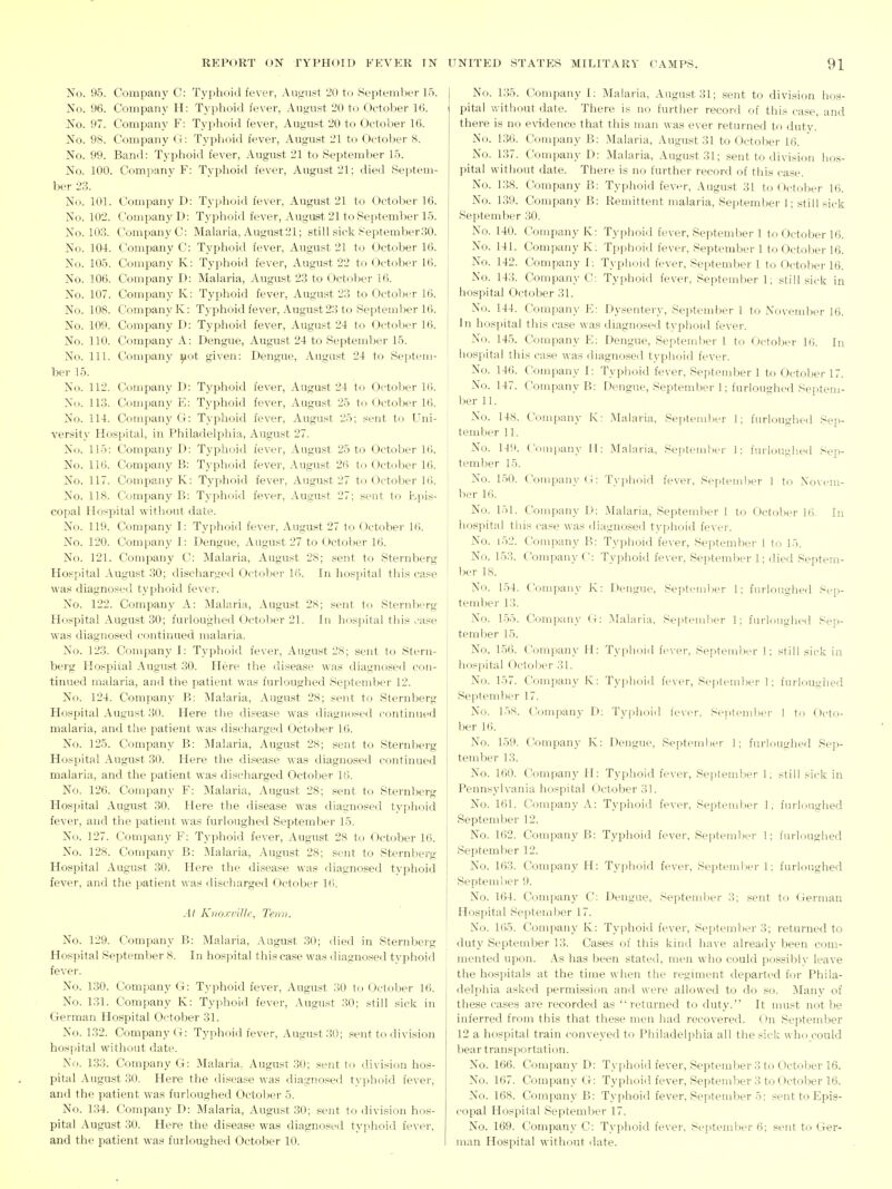 No. 95. Company C: Typhoid fever, August 20 to September 15. No. 96. Company H: Typhoid fever, .\ugust 20 to October 16. No. 97. Company F: Typhoid fever, August 20 to October 16. No. 98. Company G: Typhoid fever, August 21 to October 8. No. 99. Band: Typhoid fever, August 21 to September 15. No. 100. Company F: Typhoid fever, August 21; died Septem- ber 23. No. 101. Company D: Typhoid fever, August 21 to October 16. No. 102. Company!): Typhoid fever, August 21 to September 15. No. 103. Company C: Malaria, August21; still sick September30. No. 104. Company C: Typhoid fever, August 21 to October 16. No. 105. Company K: Typhoid fever, August 22 to October 16. No. 106. Company D: Malaria, August 23 to October 16. No. 107. Company K: Typhoid fever, August 23 to October 16. No. 108. Company K: Typhoid fever, August 23 to September 16. No. 109. Company D: Typhoid fever, August 24 to October 16. No. 110. Company A: Dengue, August 24 to September 15. No. 111. Company ^ot given: Dengue, August 24 to Septem- ber 15. No. 112. Company D: Typhoid fever, August 24 to October 16. X(i. 113. Company E; Typhoid fever, August 25 to October 16. No. 114. Company G: Typhoid fever, August 25; sent to Uni- versity Hospital, in Philadelphia, August 27. No. 115: Company D: Typhoid fever, August 25 to October 16. No. 116. Company B: Typhoid fever, August 26 to October 16. No. 117. Company K: Typhoid fever, August 27 to October 16. No. 118. Company B: Typhoid fever, August 27: sent to Epis- copal Hospital witliout date. No. 119. Company I: Typhoid fever, August 27 to October 16. No. 120. Company I: Dengue, August 27 to October 16. No. 121. Company C; Malaria, August 28; sent to Sternberg Hospital August 30; discharged Octol)er 16. In hospital this case was diagnosed typhoid fever. No. 122. Company A: Malaria, August 2.S; sent to Sternberg Hospital August 30; furloughed October 21. In hospital this ./ase was diagnosed continued malaria. No. 123. Company I: Typhoid fever, August 28; sent to Stern- berg Hospital August 30. Here the disease was diagnosetl con- tinued malaria, and the patient was furloughed September 12. No. 124. Company B: iMalaria, August 28; sent to Sternberg Hospital August 30. Here the disease was diagnosed continued malaria, and the patient was discharged October 16. No. 125. Company B: Malaria, August 28; sent to Sternberg Hospital August 30. Here the disease was diagnosed continued malaria, and the patient was discharged October 16. No. 126. Company F: Malaria, August 28; sent to Sternberg Hospital August 30. Here the disease was diagnosed typhoid fever, and the patient was furloughed September 15. No. 127. Company F: Typhoid fever, August 28 to October 16. No. 128. Company B: Malaria, August 28; sent to Sternberg Hospital August 30. Here the disease was iliagnosed typhoid fever, and the patient was discharged October 16. At Krio.rvilli', Teini. No. 129. Company B: Malaria, .\ugust .30; died in Sternberg Hospital Septeml)er 8. In hosjiital this case was diagnosed typhoid fever. No. 130. Company G: Typhoid fever, August 30 to October 16. No. 131. Company K: Typhoid fever, x\ugust 30; still sicls in German Hospital October 31. No. 132. Company G: Typhoid fever, .\ugust 30; sent to division hospital without date. No. 1.33. Company G: Malaria, August 30; sent to division hos- pital August 30. Here the disease was diagnosed typhoid fever, and the patient was furloughed Octoljer 5. No. 134. Company D: Malaria, August 30; sent to division hiis- pital August 30. Here the disease was diagnosed typhoid fever, and the patient was furloughed October 10. No. 135. Company 1; Malaria, August 31; sent to division hos- pital without date. There is no further record of this case, and there is no evidence that this man was ever returned to duty. No. 136. Company B: Malaria, August 31 to October 16. No. 137. Company D: Malaria, August 31; sent to division hos- pital without date. There is no further record of this case. No. 138. Company B: Typhoid fever, August 31 to October 16. No. 139. Company B: Remittent malaria, September 1; still sick September 30. No. 140. Company K: Typhoid fever, September 1 to October 16. No. 141. Company K; Tpphoid fever, September 1 to October 16. No. 142. Company I; Typhoid fever, September 1 to October 16. No. 143. Company C: Typhoid fever, September 1; still sick in hospital October 31. No. 144. Company E: Dysentery, September 1 to Novend)er 16. In hospital this case was diagnosed typhoid fever. No. 145. Company E; Dengue, Septemlwr 1 to October Ki. In hospital this case was diagnosed typhoid fever. No. 146. Company I: Typhoid fever, Septeuiber 1 to October 17. No. 147. Company B: Dengue, September 1; furloughed Septem- ber 11. No. 148. Company K: .Malaria, Sei)temlier 1; furloughed Sep- tember 11. No. 14V). Company H: Malaria, September 1; furloughed Sep- i tember 15. No. 150. Company (i: Typhoid fever, Septeiriber 1 to Novem- ber 16. No. 151. Company D: .Malaria, September 1 to October 16. In hospital this case was diagnosed typhoid fever. No. i52. Company B: Typhoid fever, September 1 to 15. No. 153. Company C: Typhoid fever, September 1; died Septem- ber 18. No. 154. Company K: Dengue, Septend)er 1; furloughed Sep- tember 13. No. 155. Company (i: .Malaria, Septemlier 1; furlonjihcd Sep- teml_)er 15. No. 156. Company II: Typhoid fever, September 1; still sick in hospital October 31. j No. 157. Company K: Tyjihoid fever, Septeml)er 1; furloughed I September 17. No. 15S. Company D: Typhoid fever. September 1 to Octo- ber 16. No. 159. Company K: Dengue, September 1; furloughed Sep- tember 13. No. 160. Company H: Typhoid fever, September 1, still sick in Pennsylvania hospital October 31. No. 161. Company A: Typhoid fever, September 1, furloughed September 12. No. 162. Company B: Typhoid fever, September 1; furloughed September 12. No. 163. Company H: Typhoid fever, September 1; furloughed September 9. No. 164. Company C: Dengue, September 3; sent to German Hospital September 17. No. 165. Company K: Typhoid fever, Septembers; returned to duty September 13. Cases of this kind have already been com- mented upon. ,A.s has been stated, men who could possibly leave the hospitals at the time when the regiment departed for Phila- delphia asked permission and were allowed to do so. Many of these cases are recorded as returned to duty. It must not be inferred from this that these men had recovered. On September 12 a hospital train conveyed to Philadelphia all the sick who could liear transportation. No. 166. Company D: Typhoid fever, September 3 to October 16. No. 167. Company G: Typhoid fever, September 3 to October 16. No. 168. Company B: Typhoid fever, September 5; sent to Epis- copal Hospital September 17. No. 169. C'ompany C: Typhoid fever, September 6; sent to Ger- man Hospital without date.