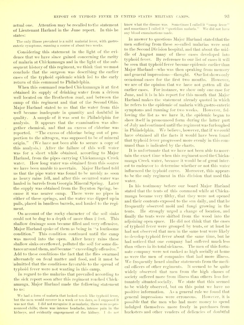 actual one. Attention ma}' he recalled to the sitatement of Lieutenant Harland in the June report. In this he states: The only illness prevalent is a mild malaiial fever, with gastro- enteric symptoms, running a course of about two weeks. Considering this statement in the light of the evi- dence that we have since gained concerning the raritj' of nialaria at Chickamauga and in the light of the sub- sequent histoi3'of this regiment, we think that we must conclude that the surgeon was describing the earlier cases of the typhoid epidemic which led to the earl}' return of this command to Philadelphia. When this command reached Chickamauga it at first obtained its supply of drinking water from a driven well located on the Brotherton road, and Ijetween the camp of this regiment and that of the Second Ohio. Major Harland stated to us that the water from this well ])ecame inadequate in quantity and doubtful in quality. A sample of it was sent to Phihidelphia for analysis. It appears that the examination was alto- gether chemical, and that an excess of chlorine was reported. The excess of chlorine being out of pro- portion to the nitrogen, was supposed to l)e of mineral origin. (We have not been able to secure a copy of this analysis.) After the failure of this well water was for a short while obtained, according to Major Harland, from the pipes carrj^ing Chickamauga Creek water. How long water was obtained from this source we have been unable to ascertain. ]\lajor Harland told us that the pipe water was found to l)e muddy as soon as heavy rains fell, and after this occurred water was hauled in barrels from Georgia Mineral iSpring. Later the supply was obtained from the Boynton Spring, be- cause it was nearer camp. There wei'e no pipes in either of these springs, and the water was dipped up in pails, placed in headless barrels, and hauled to the regi- ment. On account of the rocky character of tlic soil sinks could not l)c dug to a depth of more than 2 feet. This shallow drainage soon l)ecanie tilled and A'ery oli'ensive. Major Harland spoke of them as being in 'a loathsome condition. This condition continued until the camp was moved into the open. After heavy rains these shallow sinks overliowed, polluted the soil for some dis- tance around them, and became exceedingly oti'ensive. Add to these conditions the fact that the tlies swarmed alternately on fecal matter and food, and it nuist be 'admitted that the conditions favorable to the spread of typhoid fever were not wanting in this camp. In i-egard to the malarias that prevailed according to the sick report soon after this regiment reached Chick- amauga, Major Harland made the following statement to us: We had a form of malaria that looked iiineli like typhoid fever, but the men would recover in a week or ten days, so I supposed it was not that. I did not recognize it as malaria; there were no pro- nounced chills; there was intense headache, intense pain in the kidneys, and evidently engorgement of the kidney. 1 <Ii> not know what the disease was. .Sometimes I called it camp fever and sometimes I called it quotidian malaria. We did not have any blood examinations made. In answer to questions Major Harland stated that the men suti'ering from these so-called malarias were sent to the Second Division hospital, and that about the mid- dle of August many of these cases developed into typhoid fever. By reference to our list of cases it will be seen that typhoid fever became epidemic earlier than Major Harland—who was then speaking from memory and general impressions—thought. Our list shows only occasional cases for tiie first two months. However, we are of the opinion that we have not gotten all the earlier cases. For instance, we show only one case for June, and it is in his report for this month that Major Harland makes the statement already quoted in which he refers to the epidemic of malaria with gastro-enteric S3'mptoms and running for two weeks. Howe\'er, fol- lowing the list as we have it, rhe epidemic began to show itself in pronounced form during the latter part of Julv and continued until the regiment was furlouo hed in Philadelphia. We lielieve, however, that if we could have obtained all the facts it would have been found that tj'phoid fever progressed more evenly in this com- mand than is indicated by the charts. It is unfortunate that we have not been al:)le to ascer- tain the exact time when this regiment used the Chicka- mauga Creek water, iiecause it would be of great inter- est to endeavor to determine whether or not this water influenced the ty]:)hoid curve. Moreover, this appears to be the only regiment in this division that used this water. In his testimony before our board Major Harland stated that the tents of this command while at Chicka- mauga became very tilthy, that they were not opened and their contents exposed to the sun dailv. and that he frequentl}' observed mold and fiuigi growing in the tents. He strongly urged a change of location, and finally the tents were shifted from the wood into the adjoining open space. He did not think that the cases of typhoid fever were grouped ])y tents, or at least he had not observed that men in the same tent were likely to develop typhoid fever about the same time, but he had noticed that one company had suli'ered nuich less than othei's in its total sickness. The men of this fortu- nate company were not ranked as high socially at home as were the men of companies that had more illness. We frequentl}' heard similar statements from the medi- cal officers of other regiments. It seemed to l:)e quite widely observed that !uen from the high classes of society suti'ered more from illness than others less for- tunately situated socially. We state that this seemed to be widely observed, l)ut on this point we have no positive information. As a general rule we found that general impressions were erroneous. Howe\ er, it is possible that the men who had more money to spend indulged themselves more freely in purchases from hucksters and other venders of delicacies of doubtful