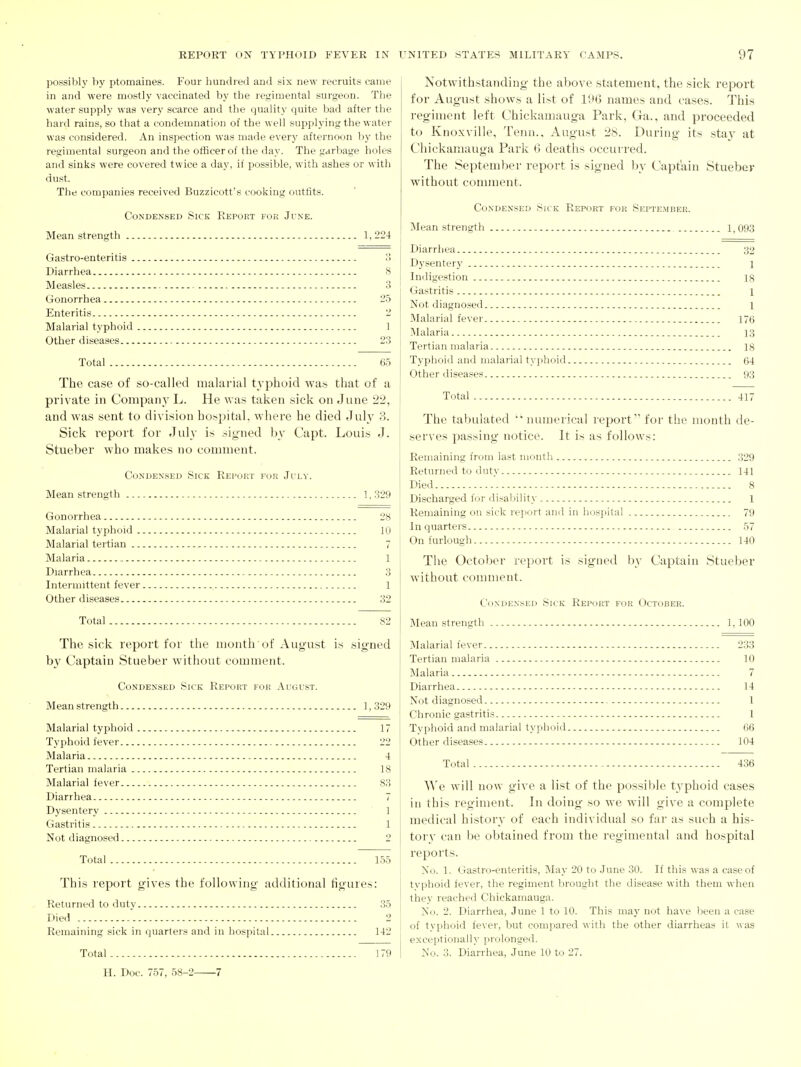 possibly by ptomaines. Four hundred and six new recruits came in and were mostly vaccinated by the regimental surgeon. The water supply was very scarce and the quality quite bad after the hard rains, so that a condemnation of the well supplying the water was considered. An inspection was made every afternoon by the regimental surgeon and the officer of the day. The garbage holes and sinks were covered twice a day, if possible, with ashes or with dust. The companies received Buzzicott's cooking outtits. Condensed Sick Report for June. Mean strength 1, 224 Gastro-enteritis 15 Diarrhea 8 Measles 3 Gonorrhea 25 Enteritis 2 Malarial typhoid 1 Other diseases 23 Total 65 The case of so-called malarial typhoid was that of a private in Companj' L. He was taken sick on June 22, and was sent to division hospital, where he died July 3. Sick report for July is signed by Capt. Louis J. Stueber who makes no comment. Condensed Sick Report for July. Mean strength 1, 329 Gonorrhea 28 Malarial typhoid 10 Malarial tertian 7 Malaria 1 Diarrhea 3 Intermittent fever 1 Other diseases 32 Total 82 The sick report for the month of August is signed b}' Captain Stueber without comment. Condensed Sick Report for August. Mean strength 1,329 Malarial typhoid 17 Typhoid fever 22 Malaria 4 Tertian malaria 18 Malarial fever 83 Diarrhea 7 Dysentery 1 Gastritis 1 Not diagnosed 2 Total 155 This report gives the following additional figures: Returned to duty 35 Died 2 Remaining sick in quarters and in hospital 142 Total 179 H. Doc. 757, 58-2 7 Notwithstanding the above statement, the sick report for August shows a list of 190 names and cases. This regiment left Chickamauga Park, Ga., and proceeded to Knoxville, Tenn.. August 28. During its sta}' at Chickamauga Park 0 deaths occurred. The September report is signed by Captain Stuebev without connnent. Condensed Sick Report for September. !Mean strength 1,093 Diarrhea 32 Dysentery 1 Indigestion ig Gastritis 1 Not diagnosed l Malarial fever 176 Malaria 13 Tertian malaria 18 Typhoid and malarial typhoid 64 Other diseases 93 Total 417 The tabulated numerical report for the mouth de- serves passing notice. It is as follows: Remaining from last month 329 Returned to duty 141 Died 8 Discharged fijr disaljility 1 Remaining on sick report and in iKJSpital 79 In quarters 57 On furlough 140 The October report is signed by Captain Stueber without comment. Condensed Sick Report for October. Mean strength 1,100 Malarial fever 233 Tertian malaria 10 Malaria 7 Diarrhea 14 Not diagnosed 1 Chronic gastritis I Typhoid and malarial typhoid 66 Other diseases 104 Total - 436 ^^'e will now give a list of the possible tvphoid cases in this regiment. In doing so we will give a complete medical history of each individual so far as such a his- tor}' can be obtained from the regimental and hospital reports. No. 1. Gastro-enteritis, May 20 to June 30. If this was a case of typhoid fever, the regiment brought the disease with them when they reached Chickamauga. No. 2. Diarrhea, June 1 to 10. This may not have been a case of typhoid fever, but compared with the other diarrheas it was exceptionally prolonged. No. 3. Diarrhea, June 10 to 27.