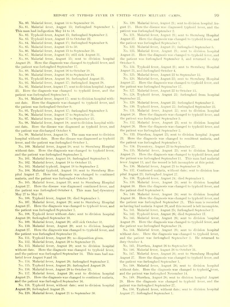 No. 80. Malarial fever, August 14 to September 16. No. 81. Malarial fever, August 15; furloughed September 1. This man had indigestion May 14 to 18. No. 82. Tyi^hoid fever, August 15; furloughed September 2. No. 83. Typhoid fever, August 15 to October 22. No. 84. Malarial fever, August 15; furloughed September 9. No. 85. Malarial fever, August 15 to 30. No. 86. Malarial fever, August 15 to September 30. No. 87. Malarial fever, August 15; still sick August 31. No. 88. Malarial fever, August 15; sent to division hospital August 29. Here the diagnosis was changed to typhoid fever, and the patient was furloughed Septendier 17. No. 89. Malarial fever, August 16 to October 19. No. 90. ]\Ialarial f6ver, August 16 to September 24. No. 91. Typhoid ies-er, August 16; furloughed August 31. No. 92. Malarial fever, August 17; furloughed August 28. No. 93. Malarial fever, August 17; sent to division hospital August 23. Here the diagnosis was changed to typhoid fever, and the patient was furloughed September 1. No. 94. Malarial fever, August 17; sent to division hospital witli- out date. Here the diagnosis was changed to tyj^hoid fever, and the patient was furloughed OctoVjer 9. No. 95. Typhoid fever, August 17; fm-loughed September 5. No. 96. Malarial fever, August 17 to SeptemVjer 21. No. 97. Malarial fever, August 17 to September 23. No. 98. Malarial fever, August 18; sent to division hospital with- out date. Here the disease was diagnosed as typhoid fever, and the patient was discharged October 8. No. 99. Malarial fever, August 18. The man was sent to division hospital without date. Here the disease was diagnosed as typhoid fever, and the patient was furloughed October 1. No. 100. Malarial fever, August 18; sent to Sternberg Hospital without date. Here the diagnosis was changed to typhoid fever, and the patient was furloughed September 3. No. 101. Malarial fever, August 18; furloughed Seiitember 5. No. 102. Malarial fever, August 18 to October 15. No. 103. Malarial typhoid, August 18 to September 2. No. 104. Malarial typhoid, August 19; sent to Stei'uberg Hos- pital August 27. Here the diagnosis was changed to ci)utinued malaria, and the patient was furloughed October 20. No. 105. Malarial fever, August 19; sent to Sternberg Hospital August 27. Here the disease was diagnosed continued fever, and the patient was furloughed October 4. This man ha<l dysentery May 27 to May 30. No. 106. Typhoid fever, August 19; died September 5. No. 107. Malarial fever, August 20; sent to Sternberg Hospital August 27. Here the diagnosis was changed to typhoid fever, and the patient was furloughed September 1. No. 108. Typhoid fever without-date; sent to division hospital August 20; furloughed September 10. No. 109. Malarial fever, August 20; still sick October 31. No. 110. Malarial fever, August 20; sent to division hospital August 27. Here the diagnosis was changed to typhoid fever, and the patient was furloughed September 21. No. 111. Typhoid fever, August 20; no disposition given. No. 112. Malarial fever, August 20 to September 21. No. 113. Malarial fever, August 20; sent to division hospital without date. Here the diagnosis was changed to typhoid fever, and the patient was furloughed September 14. This man had ma- larial fever August 9 and 10. No. 114. Malarial fever, August 20; furloughed September 2. No. 115. Typhoid fever, August 20; furloughed August 29. No. 116. Malarial fever, August 20 to October 31. No. 117. Malarial fever, August 20; sent to division hospital August 25. Here the diagnosis was changed to continued malaria, i and the patient was furloughed September 16. No. 118. Typhoid fever, without date; sent to division hospital : August 20; furloughed August 25. j No. 119. Malarial fever, August 21 to September 30. ! No. 120. Malarial fever, August 21; sent to division hospital Au- gust 21. Here the disease was diagnosed typhoid fever, and the patient was furloughed September 2. No. 121. Malarial fever, August 21; sent to Sternberg Hospital August 27. Here the diagnosis was changed to typhoid fever, and the patient was furloughed September 1. No. 122. Malarial fever, August 21; furloughed September 5. No. 123. Malarial fever, August 21; sent to division hospital August 21. Here the diagnosis was changed to typhoid fever, and the patient was furloughed Septemljer 3, and returned to duty October 9. No. 124. Typhoid fever, August 21; sent to Sternberg Hospital August 21, and furloughed October 4. No. 125. Malarial fever, August 22 to September 12. No. 126. Malarial fever, August 22; sent to Sternberg Hospital August 27. Here the diagnosis was changed to typhoid fever, and the patient was furloughed September 17. No. 127. Malarial fever, August 22 to October 13. No. 128. Typhoid fever, August 22; furloughe<l from hospital September 22. No. 129. Malarial fever, August 22; furloughed September 2. No. 130. Typhoid fever, August 22; furloughed September 23. No. 131. Malarial fever, August 22; sent to division hospital August 26. Here the diagnosis was changed to typhoid fever, and the patient was furloughed September 5. No. 132. Malarial fever, August 23; sent to ilivision hospital August 26. Here the diagnosis was changed to tyjihoid fever, and the patient was furloughed Sepitember 2. No. 133. Diarrhea, August 23; sent to division hospital August 23. Here the diagnosis was changed to remittent malaria, and the patient was furloughed September 5. No. 134. Dysentery, August 23 to September 27. No. 135. Malarial fever, August 23; sent to division hospital August 25. Here the diagnosis was changed to typhoiil fever, and the patient was furloughed September 11. This man had malarial fever August 13, and the record is left incomplete at this point. No. 1.36. Malarial fever, August 23 to September 28. No. 137. Continued malaria, without date; sent to division hos- pital August 23; furloughed August 27. No. 138. Typhoid fever, August 24; died SeiDtember 1. No. 139. Malarial fever, August 24; sent to division hospital August .30. Here the diagnosis was changed to typhoid fever, and the patient died September 8. No. 140. Malarial fever, August 24; sent to division hospital August 30. Here the diagnosis was changed to typhoid fever, and the patient was furloughed Sejatember 21. This man is recorded as having had malaria August 20, and this record is left incomplete. No. 141. Malarial fever, August 25; furloughed September 2. No. 142. Typhoid fever, August 26; died September 17. No. 143. Malarial fever, August 26; sent to division liospital August 29. Here the diagnosis was changed to typhoid fever, and the patient was furloughed September 24. No. 144. Malarial fever, August 26; sent to division hospital without date. Here the diagnosis was changed to typhoid fever, and the patient was furloughed September 2. He returned to duty October 4. No. 145. Diarrhea, August 26 to September 30. No. 146. :\Ialarial fever, August 26 to October 31. No. 147. Malarial fever, August 26; sent to Sternberg Hospital August 27. Here the diagnosis was changed to typhoid fever, and the patient was furloughed September 1. No. 148. Malarial fever, August 26; sent to division hospital without date. Here the diagnosis was changed to typhoid^fever, and the patient was furloughed November 14. No. 149. Diarrhea, August 26; sent to division hospital August 29. Here the diagnosis was changed to typhoid fever, and the patient was furloughed Sei:)tember 27. No. 150. Typhoid fever, without date; sent to division hospital August 27; furloughed September 1.