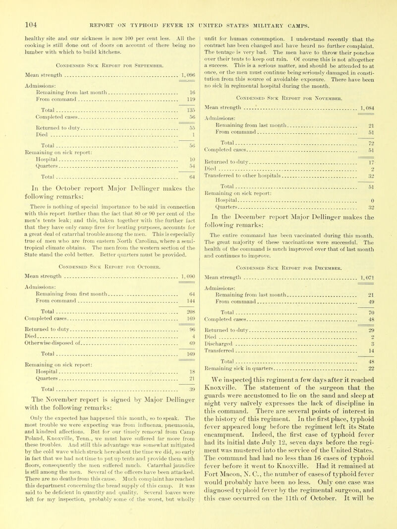 healthy site and our sickness is now 100 per cent less. All the cooking is still done out of doors on account of there being no lumber with which to build kitchens. Condensed Sick Report for September. Mean strength 1,096 Admissions: Remaining from last month 16 From command 119 Total 135 Completed cases 56 Returned to duty 55 Died 1 Total '.. 56 Remaining on sick report: Hospital 10 Quarters 54 Total 64 In the October report Major Bellinger makes the following remarks: There is nothing of special importance to be said in connection with this report further than the fact that 80 or 90 per cent of the men's tents leak; and this, taken together with the further fact that they have only camp fires for heating purposes, accounts for a great deal of catarrhal trouble among the men. This is especially true of men who are from eastern North Carolina, where a semi- tropical climate obtains. The men from the western section of the State stand the cold better. Better quarters must be provided. Condensed Sick Report for October. Mean strength 1, 090 Admissions: Remaining from first month 64 From command 144 Total 208 Completed cases 169 Returned to duty 96 Died 4 Otherwise disposed of 69 Total 169 Remaining on sick report: Hospital 18 Quarters 21 Total 39 The November report is signed b}' Major Dellinger with the following remarks: Only the expected has happened this month, so to speak. The most trouble we were expecting was from influenza, pneumonia, and kindred affections. But for our timely removal from Camp Poland, Knoxville, Tenn., we must have suffered far more from these troubles. And still this advantage was somewhat mitigated by the cold wave which struck hereabout the time we did, so early in fact that we had not time to put up tents and provide them with floors, consequently the men suffered much. Catarrhal jaundice is stll among the men. Several of the officers have been attacked. There are no deaths from this cause. Much complaint has reached this department concerning the bread supply of this camp. It was said to be deficient in quantity and quality. Several loaves were left for my inspection, probably some of the worst, but wholly unfit for human consumption. I understand recently that the contract has been changed and have heard no further complaint. The tentage is very bad. The men have to throw their ponchos over their tents to keep out rain. Of course this is not altogether a success. This is a serious matter, and should be attended to at once, or the men must continue being seriously damaged in consti- tution from this source of avoidable exposure. There have been no sick in regimental hospital during the month. Condensed Sick Report for November. Mean strength 1,084 Admissions: Remaining from last month 21 From command 51 Total 72 Completed cases 51 Returned to duty 17' Died 2 Transferred to other hospitals 32 Total 51 Remaining on sick report: Hospital 0 Quarters 32 In the December report Major Dellinger makes the following remarks: The entire command has been vaccinated during this month. The great majority of these vaccinations were successful. The health of the command is much improved over that of last month and continues to improve. Condensed Sick Report for December. Mean strength 1,071 Admissions: Remaining from last month 21 From command 49 Total 70 Completed cases 48 Returned to duty 29 Died 2 Discharged 3 Transferred 14 Total 48 Remaining sick in quarters 22 We inspecte(J this regiment a few days after it reached Knoxville. The statement of the surgeon that the guards were accustomed to lie on the sand and sleep at night very naively expresses the lack of discipline in this command. There are several points of interest in the history of this regiment. In the first place, typhoid fever appeared long before the regiment left its State encampment. Indeed, the first case of typhoid fever had its initial date July 12, seven days before the regi- ment was mustered into the service of the United States. The command had had no less than 16 cases of typhoid fever before it went to Knoxville. Had it remained at Fort Macon, N. C., the number of cases of typhoid fever would probably have been no less. Only one case was diagnosed t3'phoid fever by the regimental surgeon, and this case occurred on the 11th of October. It will be