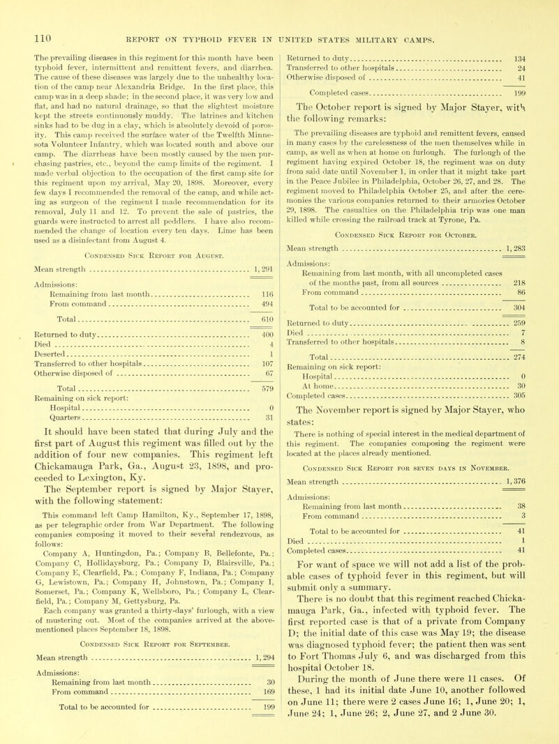 The prevailing diseases in this regiment for this month have been typhoid fever, intermittent and remittent fevers, and diarrhea. The cause of these diseases was largely due to the unhealthy loca- tion of the camp near Alexandria Bridge. In the first place, this camp was in a deep shade; in the second place, it was very low and flat, and had no natural drainage, so that the slightest moisture kept the streets continuously muddy. The latrines and kitchen sinks had to be dug in a clay, which is absolutely devoid of poros- ity. This camp received the surface water of the Twelfth Minne- sota Volunteer Infantry, which was located south and above our camp. The diarrheas have been mostly caused by the men pur- I chasing pastries, etc., beyond the camp limits of the regiment. I made verbal objection to the occupation of the first camp site for this regiment upon my arrival. May 20, 1898. Moreover, every few days I recommended the removal of the camp, and while act- ing as surgeon of the regiment I made recommendation for its removal, July 11 and 12. To prevent the sale of pastries, the guards were instructed to arrest all peddlers. I have also recom- mended the change of location every ten days. Lime has been used as a disinfectant from August 4. Condensed Sick Report for August. Mean strength 1, 291 Admissions: Remaining from last month 116 From command 494 Total 610 Returned to duty 400 Died 4 Deserted 1 Transferred to other hospitals 107 Otherwise disposed of 67 Total 579 Remaining on sick report: Hospital 0 Quarters 31 It should have been stated that during July and the first pai't of August this regiment was filled out by the addition of four new companies. This regiment left Chickamauga Park, Ga., August 23, 1898, and pro- ceeded to Lexington, Ky. The September report is signed by Major Sta3'er, with the following statement: This command left Camp Hamilton, Ky., September 17, 1898, as per telegraphic order from War Department. The following companies composing it moved to their several rendezvous, as follows: Company A, Huntingdon, Pa.; Company B, Bellefonte, Pa.; Company C, Hollidaysburg, Pa.; Company D, Blairsville, Pa.; Company E, Clearfield, Pa.; Company F, Indiana, Pa.; Company G, Lewistown, Pa.; Company H, Johnstown, Pa.; Company I, Somerset, Pa.; Company K, Wellsboro, Pa.; Company L, Clear- field, Pa.; Company M, Gettysburg, Pa. Each company was granted a thirty-days' furlough, with a view of mustering out. Most of the companies arrived at the above- mentioned places September 18, 1898. Condensed Sick Report for September. Mean strength 1, 294 Admissions: Remaining from last month 30 From command 169 Total to be accounted for 199 Returned to duty 134 Transferred to other hospitals 24 Otherwise disposed of 41 Completed cases 199 The October report is signed by Major Stayer, wit\ the following remarks: The prevailing diseases are typhoid and remittent fevers, caused in many cases by the carelessness of the men themselves while in camp, as well as when at home on furlough. The furlough of the regiment having expired October 18, the regiment was on duty from said date until November 1, in order that it might take part in the Peace Jubilee in Philadelphia, October 26, 27, and 28. The regiment moved to Philadelphia October 25, and after the cere- monies the various companies returned to their armories October 29, 1898. The casualties on the Philadelphia trip was one man killed while crossing the railroad track at Tyrone, Pa. Condensed Sick Report for October. Mean strength 1,283 Admissions: Remaining from last month, with all uncompleted cases of the months past, from all sources 218 From command 86 Total to be accounted for 304 Returned to duty 259 Died 7 Transferred to other hospitals 8 Total 274 Remaining on sick report: Hospital 0 At home 30 Completed cases 305 The November report is signed by Major Stayer, who states: There is nothing of special interest in the medical department of this regiment. The companies composing the regiment were located at the places already mentioned. Condensed Sick Report for seven days in November. Mean strength 1,376 Admissions: Remaining from last month 38 From command 3 Total to be accounted for 41 Died 1 Completed cases 41 For want of space we will not add a list of the prob- able cases of typhoid fever in this regiment, but will submit onl}^ a summary. There is no doubt that this regiment reached Chicka- mauga Park, Ga., infected with typhoid fever. The first reported case is that of a private from Company D; the initial date of this case was May 19; the disease was diagnosed t3'phoid fever; the patient then was sent to Fort Thomas July 6, and was discharged from this hospital October 18. During the month of June there were 11 cases. Of these, 1 had its initial date June 10, another followed on June 11; there were 2 cases June 16; 1, June 20; 1, June 24; 1, June 26; 2, June 27, and 2 June 30.