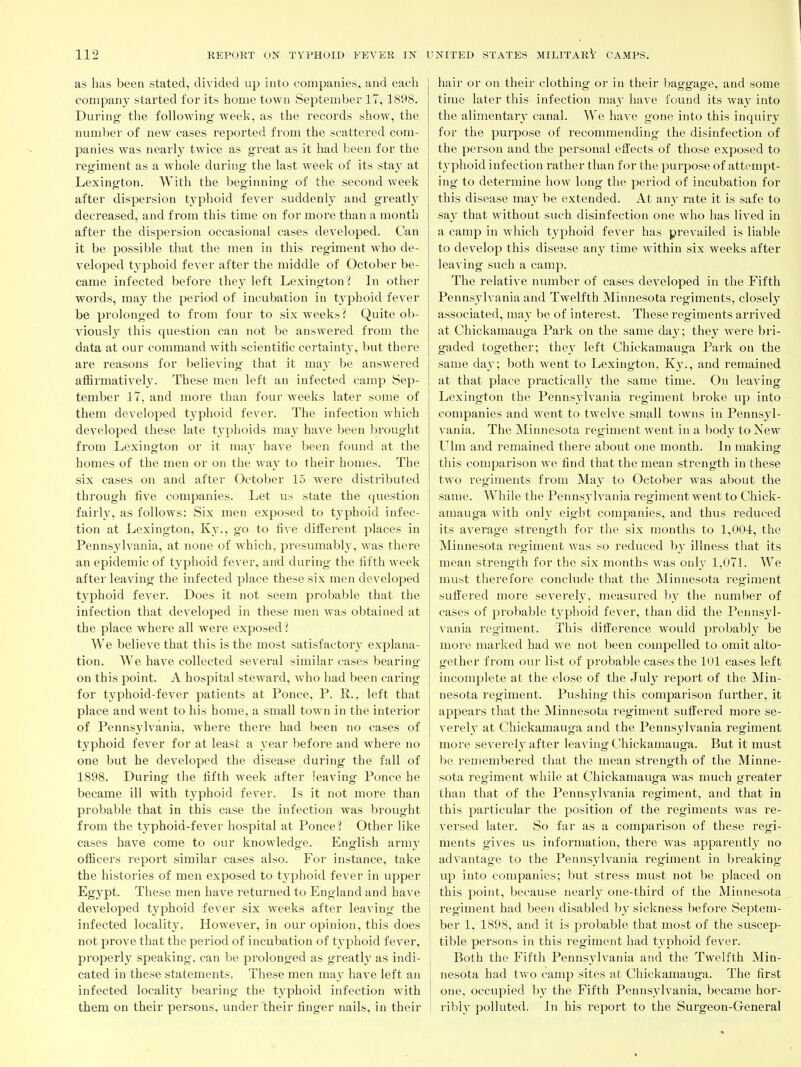 as has been stated, divided up into companies, and each company started for its home town September 17,1898. During the following week, as the records show, the number of new cases reported from the scattered com- panies was nearly twice as great as it had l)een for the regiment as a whole during the last week of its sta}' at Lexington. With the beginning of the second week after dispersion t3'phoid fever suddenly and greatl}^ decreased, and from this time on for more than a month after the dispersion occasional cases developed. Can it be possible that the men in this regiment who de- veloped t3'^phoid fever after the middle of October be- came infected before the}' left Lexington? Li other words, may the period of incubation in t_yphoid fever be prolonged to from four to six weeks? Quite ob- viously this question can not be answered from the data at our command with scientific certainty, but there are reasons for believing that it ma}' be answered affirmativel3^ These men left an infected camp Sep- tember 17, and more than four weeks later some of them developed typhoid fever. The infection which developed these late typhoids may have been brought from Lexington or it may have been found at the homes of the men or on the way to their homes. The six cases on and after October 15 were distributed through five companies. Let us .state the qviestion fairly, as follows: Six men exposed to typhoid infec- tion at Lexington, Ky., go to five different places in Pennsylvania, at none of which, presumably, was there an epidemic of typhoid fever, and during the fifth week after leaving the infected place these six men developed t3'phoid fever. Does it not seem probable that the infection that developed in these men was obtained at the place where all were exposed? We believe that this is the most satisfactor}- explana- tion. AVe have collected several similar cases bearing on this point. A hospital steward, who had been caring for typhoid-fever patients at Ponce, P. R., left that place and went to his home, a small town in the interior of Pennsylvania, where there had been no cases of t3phoid fever for at least a year before and where no one but he developed the disease during the fall of 1898. During the fifth week after leaving Ponce he became ill with typhoid fever. Is it not more than probable that in this case the infection was brought from the typhoid-fever hospital at Ponce? Other like cases have come to our knowledge. English army officers report similar cases also. For instance, take the histories of men exposed to t3^phoid fever in upper Egypt. These men have returned to England and have developed typhoid fever six weeks after leaving- the infected localit3^ However, in our opinion, this does not prove that the period of incubation of t3^phoid fever, properl3^ speaking, can be prolonged as greatl3' as indi- cated in these statements. These men ma3' have left an infected localit3' bearing the t3'phoid infection with them on their persons, under their finger nails, in their hair or on their clothing or in their baggage, and some time later this infection may have found its wa3' into the alimentar3' canal. We have gone into this inquiry for the purpose of recommending the disinfection of the person and the personal effects of those exposed to typhoid infection rather than for the purpose of attenipt- ing to determine how long the period of incubation for this disease ma3' be extended. At an3' rate it is safe to sa3^ that without such disinfection one who has lived in a camp in which typhoid fever has prevailed is liable to develop this disease an3' time within six weeks after leaving such a camp. The relative number of cases developed in the Fifth Pennsylvania and Twelfth Minnesota regiments, closely associated, may be of interest. These regiments arrived at Chickamauga Park on the same da3'; the3' were bri- gaded together; the3' left Chickamauga Pai'k on the same day; both went to Lexington, Ky., and remained at that place practically the same time. On leaving Lexington the Pennsylvania regiment broke up into companies and went to twelve small towns in Pennsyl- vania. The Minnesota regiment went in a body to New Ulm and remained there about one month. In making this comparison we find that the mean sti'ength in these two regiments from May to October was about the same. While the Pennsylvania regiment went to Chick- amauga with onh^ eight companies, and thus reduced its average strength for the six months to 1,004, the Minnesota regiment was so reduced by illness that its mean strength for the six months was onl3' 1,071. We must therefore conclude that the Minnesota regiment suffered more severeh', measured b^^ the number of cases of probable typhoid fever, than did the Pennsyl- vania regiment. This difference would probabl3' be more marked had we not been compelled to omit alto- gether from our list of probable cases the 101 cases left incomplete at the close of the July report of the Min- nesota regiment. Pushing this comparison further, it appears that the Minnesota regiment suffered more se- verel3^ at Chickamauga and the Pennsylvania regiment more sevei'el}^ after leaving Chickamauga. But it must be I'emembered that the mean strength of the Minne- sota regiment while at Chickamauga was much greater than that of the Pennsylvania regiment, and that in this particular the position of the regiments was re- versed later. So far as a comparison of these regi- ments gives us information, there was apparentl3' no advantage to the Penns3'lvania regiment in breaking up into companies; but stress must not be placed on this point, because nearly one-third of the Minnesota regiment had been disabled 1)3' sickness before Septem- ber 1, 1898, and it is probable that most of the suscep- tible persons in this regiment had t3'phoid fever. Both the Fifth Pennsylvania and the Twelfth Min- nesota had two camp sites at Chickamauga. The first one, occupied by the Fifth Penns3^1vania, became hor- ribly polluted. In his report to the Surgeon-General