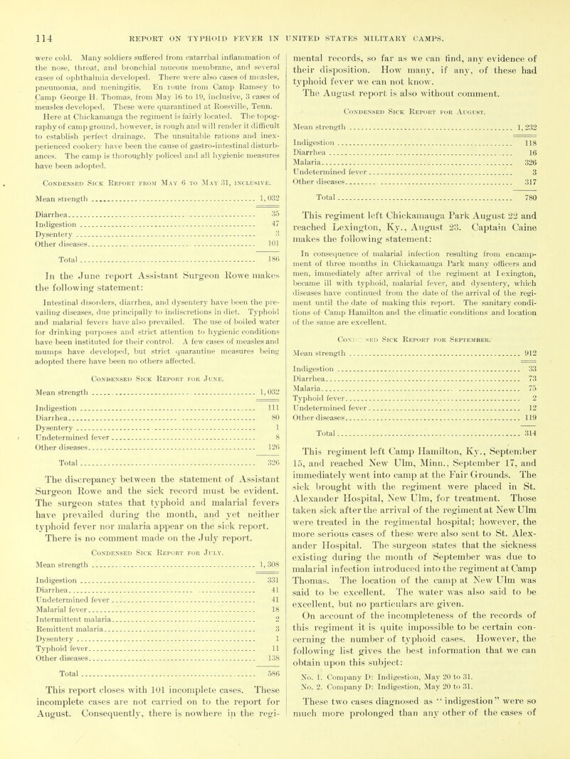 were cold. Many soldiers suffered from catarrhal inflammation of the nose, throat, and bronchial mucous membrane, and several cases of ophthalmia developed. There were also cases of measles, pneumonia, and meningitis. En route from Camp Ramsey to Camp George H. Thomas, from May 16 to 19, inclusive, 3 cases of measles developed. These were quarantined at Rossville, Tenn. Here at Chickamauga the regiment is fairly located. The topog- raphy of camp ground, however, is rough and will render it difficult to establish perfect drainage. The unsuitable rations and inex- perienced cookery have been the cause of gastro-intestinal disturb- ances. The camp is thoroughly policed and all hygienic measures have been adopted. Condensed Sick Report from May 6 to jM.\y 31, inclusive. Mean strength 1,032 Diarrhea 35 Indigestion 47 Dysentery 3 Other diseases 101 Total 18(3 In the June report Assistant Surgeon Rovpe makes the following statement: Intestinal disorders, diarrhea, and dysentery have been the pre- vailing diseases, due principally to indiscretions in diet. Typhoid and malarial fevers have also prevailed. The use of boiled water for drinking purposes and strict attention to hygienic conditions have been instituted for their control. A few cases of measles and mumps have developed, but strict quarantine measures being adopted there have been no others affected. Condensed Sick Report for June. Mean strength 1,032 Indigestion Ill Diarrhea 80 Dysentery 1 Undetermined fever 8 Other diseases 126 Total 326 The discrepanc}^ between the statement of Assistant Surgeon Rowe and the sick record must be evident. The surgeon states that t3'phoid and malarial fevers have prevailed during the mouth, and yet neither tjrphoid fever nor malaria appear on the sick report. There is no comment made on the July report. Condensed Sick Report for July. Mean strength 1, 308 Indigestion 331 Diarrhea 41 Undetermined fever 41 Malarial fever 18 Intermittent malaria 2 Remittent malaria 3 Dysentery 1 Typhoid fever 11 Other diseases 138 Total 586 This report closes with 101 incomplete cases. These incomplete cases are not carried on to the report for August. Consequently, there is nowhere ip the regi- mental records, so far as we can find, any evidence of their disposition. How man}^ if any, of these had typhoid fever we can not know. The August I'eport is also withovit comment. Condensed Sick Report for August. Mean strength 1, 232 Indigestion 118 Diarrhea 16 Malaria 326 Undetermined fever 3 Other diseases 317 Total 780 This regiment left Chickamauga Park August 22 and reached Lexington, Ky., August 23. Captain Caine makes the following statement: In consequence of malarial infection resulting from encamp- ment of three months in Chickamauga Park many officers and men, immediately after arrival of the regiment at lexington, became ill with typhoid, malarial fever, and dysentery, which di.seases have continued from the date of the arrival of the regi- ment until the date of making this report. The sanitary condi- tions of Camp Hamilton and the climatic conditions and location of the same are excellent. CoNi::r sED Sick Report for September. Mean strength 912 Indigestion 33 Diarrhea 73 Malaria 75 Typhoid fever 2 Undetermined fever 12 Other diseases 119 Total 314 This regiment left Camp Hamilton, Ky., September 15, and reached New Ulm, Minn., September 17, and immediately went into camp at the Fair Grounds. The sick brought with the regiment were placed in St. Alexander Hospital, New Ulm, for treatment. Those taken sick after the arrival of the regiment at New Ulm were treated in the regimental hospital; however, the more serious cases of these were also sent to St. Alex- ander Hospital. The surgeon states that the sickness existing during the month of September was due to malarial infection introduced into the regiment at Camp Thomas. The location of the camp at New Ulm was said to be excellent. The water was also said to be excellent, but no particulars are given. On account of the incompleteness of the records of this regiment it is quite impossible to be certain con- cerning the number of typhoid cases. However, the following list gives the best information that we can obtain upon this subject: jSTo. 1. Company D: Indigestion, May 20 to 31. No. 2. Company D: Indigestion, May 20 to 31. These two cases diagnosed as indigestion were so much moi'e prolonged than an}^ other of the cases of