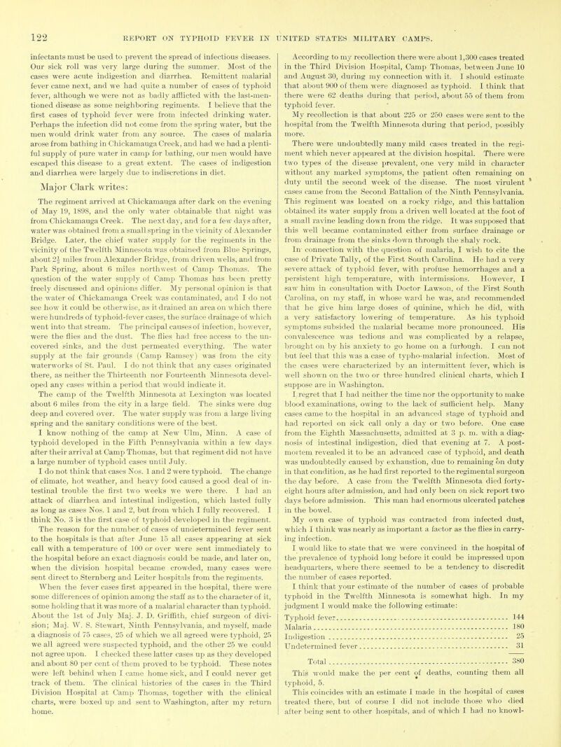 inl'ectants must be used to prevent the spread of infectious diseases. Our sick roll was very large during the summer. Most of the cases were acute indigestion and diarrhea. Remittent malarial fever came next, and we had quite a number of cases of typhoid fever, although we were not as badly afflicted with the last-men- tioned disease as some neighboring regiments. I believe that the first cases of typhoid fever were from infected drinking water. Perhaps the infection did not come from the spring water, but the men would drink water from any source. The cases of malaria arose from bathing in Chickamauga Creek, and had we had a plenti- ful supply of pure water in camp for bathing, our men would have escaped this disease to a great extent. The cases of indigestion and diarrhea were largelj' due to indiscretions in diet. Major Clai'k writes: The regiment arrived at Chickamauga after dark on the evening of May 19, 1898, and the only water obtainable that night was from Chickamauga Creek. The next day, and for a few days after, water was obtained from a small spring in the vicinitj^ of Alexander Bridge. Later, the chief water supply for the regiments in the vicinity of the Twelfth Minnesota was obtained from Blue Springs, about 2i miles from Alexander Bridge, from driven wells, and from Park Spring, about 6 miles northwest of Camp Thomas. The question of the water supply of Camp Thomas has been pretty freely discussed and oi^inions differ. My personal opinion is that the water of Chickamauga Creek was contaminated, and I do not see how it could be otherwise, as it drained an area on which there were hundreds of typhoid-fever cases, the surface drainage of which went into that stream. The principal causes of infection, however, were the flies and the dust. The flies had free access to the un- covered sinks, and the dust permeated everything. The water supply at the fair gromids (Camp Ramsey) was from the city waterworks of St. Paul. I do not think that any cases originated there, as neither the Thirteenth nor Fourteenth Minnesota devel- oped any cases within a period that would indicate it. The camp of the Twelfth Minnesota at Lexington was located about 6 miles from the city in a large field. The sinks were dug deep and covered over. The water supply was from a large living spring and the sanitary conditions were of the best. I know nothing of the camp at New Ulm, Minn. A case of typhoid developed in the Fifth Pennsylvania within a few days after their arrival at Camp Thomas, but that regiment did not have a large number of typhoid cases until July. I do not think that cases Nos. 1 and 2 were typhoid. The change of climate, hot weather, and heavy food caused a good deal of in- testinal trouble the first two weeks w'e were there. I had an attack of diarrhea and intestinal indigestion, which lasted fully as long as cases Nos. 1 and 2, but from which I fully recovered. I think No. 3 is the first case of typhoid developed in the regiment. The reason for the number of cases of undetermined fever sent to the hospitals is that after June 15 all cases appearing at sick call with a temperature of 100 or over were sent immediately to the hospital before an exact diagnosis could be made, and later on, when the division hospital became crowded, many cases were sent direct to Sternberg and Leiter hospitals from the regiments. When the fever cases first appeared in the hospital, there were some differences of opinion among the staff as to the character of it, some holding that it was more of a malarial character than typhoid. About the 1st of July Maj. J. D. Griffith, chief surgeon of divi- sion; MaJ. W. S. Stewart, Ninth Pennsylvania, and myself, made a diagnosis of 75 cases, 25 of which we all agreed were typhoid, 25 we all agreed were suspected typhoid, and the other 25 we could not agree upon. I checked these latter cases up as they developed and about 80 per cent of them proved to be typhoid. These notes were left behind when I came home sick, and I could never get track of them. The clinical histories of the cases in the Third Division Hospital at Camp Thomas, together with the clinical charts, were boxed up and sent to Washington, after my return home. According to my recollection there were about 1,300 cases treated in the Third Division Hospital, Camp Thomas, between June 10 and August 30, during my connection with it. I should estimate that about 900 of them were diagnosed as typhoid. I think that there were 62 deaths during that period, about 55 of them from typhoid fever. My recollection is that about 225 or 250 cases were sent to the hospital from the Twelfth Minnesota during that period, possibly more. There were undoubtedly many mild cases treated in the regi- ment which never appeared at the division hospital. There were two types of the disease prevalent, one very mild in character without any marked symptoms, the patient often remaining on duty until the second week of the disease. The most virulent * cases came from the Second Battalion of the Ninth Pennsylvania. This regiment was located on a rocky ridge, and this battalion obtained its water supply from a driven Avell located at the foot of a small I'avine leading down from the ridge. It was supposed that this well became contaminated either from surface drainage or from drainage from the sinks down through the shaly rock. In connection with the question of malaria, I wish to cite the case of Private Tally, of the First South Carolina. He had a very severe attack of typhoid fever, with profuse hemorrhages and a persistent high temperature, with intermissions. However, I saw him in consultation with Doctor Lawson, of the First South Carolina, on my staff, in whose ward he was, and recommended that he give him large doses of quinine, which he did, with a very satisfactory lowering of temperature. As his typhoid symptoms subsided the malarial became more pronounced. His convalescence was tedious and was complicated by a relapse, brought on by his anxiety to go home on a furtough. I can not but feel that this was a case of ty|)ho-malarial infection. Most of the cases were characterized by an intermittent fever, which is well shown on the two or three hundred clinical charts, which I suppose are in Washington. I regret that I had neither the time nor the opportunity to make blood examinations, owing to the lack of sufficient help. Many cases came to the hospital in an advanced stage of typhoid and had reported on sick call only a day or two before. One case from the Eighth Massachusetts, admitted at 3 p. m. with a diag- nosis of intestinal indigestion, died that evening at 7. A post- mortem revealed it to be an advanced case of typhoid, and death was undoubtedly caused by exhaustion, due to remaining on duty in that condition, as he had first reported to the regimental surgeon the day before. A case from the Twelfth Minnesota died forty- eight hours after admission, and had only been on sick report two days before admission. This man had enormous ulcerated patches in the bowel. My own case of typhoid was contracted from infected dust, which I think was nearly as important a factor as the fiies in carry- ing infection. I would like to state that we were convinced in the hospital of ■ the prevalence of typhoid long before it could be impressed upon headquarters, where there seemed to be a tendency to discredit the number of cases reported. I think that your estimate of the number of cases of probable typhoid in the Twelfth Minnesota is somewhat high. In my judgment I would make the following estimate: Typhoid fever 144 Malaria 180 Indigestion 25 Undetermined fever 31 Total 380 This would make the per cent of deaths, counting them all typhoid, 5. This coincides with an estimate I made in the hospital of cases treated there, but of course I did not include those who died after being sent to other hospitals, and of which I had no knowl-