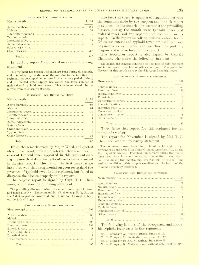 Condensed Sick Report for June. Mean strength 1, 238 Acute diarrhea 184 Malaria 10 Intermittent malaria 1 Tertian malaria 1 Intestinal colic 18 Acute indigestion 5 Subacute gastritis 1 Other diseases 227 Total 447 In the July report Major Ward makes the following- statement : This regiment has been in Chickamauga Park during this month, and the unhealthy condition of the soil, due to the fact that the regiment has encamped under trees for such a long period of time, and to infected water supply, has caused the large number of malarial and typhoid fever cases. This regiment should be re- moved from this locality at once. Condensed Sick Report for July. Mean strength 1,299 Acute diarrhea 98 Malaria 64 Intermittent fever 10 Remittent fever 3 Intestinal colic 4 Acute indigestion 3 Enteric fever 1 Chills and fever 1 Typhoid fever 1 Other diseases ■ 22 Total 207 From the remarks made by Major Ward, and quoted above, it certainly would be inferred that a number of cases of typhoid fever appeared in this regiment dur- ing the month of July, and yet onl}' one case is recorded in the sick report. This is not the first time that we have observed that a reg-imental svirgeon recog-nized the presence of typhoid fever in his regiment, but failed to diagnose the disease properly in his reports. The August report is signed by Capt. T. C. Chal- mers, who makes the following- statement: The prevailing diseases during this month were typhoid fever and malarial fever. The command left Chickamauga Park, Ga., on the 23d of August and arrived at Camp Hamilton, Lexington, Ky., on the 24th of August. Condensed Sick Report for August. Mean strength 1,297 Acute diarrhea , 60 Malaria 2 Intermittent fever 28 Remittent fever 188 Enteric fever 38 Acute indigestion 2 Intestinal colic 1 Other diseases 36 Total 355 The fact that there is again a contradiction betvveen the comments made by the surgeon and his sick report is evident. In his remarks, he states that the prevailing diseases during the month were typhoid fever and malarial fever, and yet typhoid does not occur in his report. In the report he calls this disease enteric fever. Of course enteric and typhoid fever are used by many physicians as synonyms, and we thus interpret the diagnosis of enteric fever in this report. The September report is also signed by Captain Chalmers, who makes the following statement: The health and general condition of the men of this regiment are far improved over last month's condition. The prevailing diseases for this month were typhoid fever and malarial fever. Condensed Sick Report for September. Mean strength 1, 261 Acute diarrhea 56 Remittent fever 159 Intermittent fever 3 Enteric fever 6 Undetermined fever 4 Acute indigestion ^ 13 Intestinal colic 2 Fever and diarrhea 3 Convalescent typhoid 1 Other diseases .39 Total 286 There is no sick report for this regiment for the month of October. The report for November is signed by Maj. T. C. Chalmers, with the following statement: The command moved from Camj^ Hamilton, Lexington, Ky., November 13 and arrived in Camp Gilman, Americus, Ga., on the 15th day of November. The prevailing diseases during this month have been bronchitis and muscular rheumatism. One death occurred during this month, and this was due to suicide. The sanitary condition of this c&mp is excellent and the health of the command generally improved. Condensed Sick Report for November. Mean strengtii 1,145 Acute diarrhea 21 Malarial fever 30 Remittent fever 5 Intermittent fever 8 Enteric fever 1 Undetermined fever 6 Acute indigestion 6 Typhoid fever 1 Convalescent typhoid 3 Other diseases 122 Total 203 The following is a list of the recognized and proba- ble typhoid fever cases in this regiment: No. 1. Company A: Acute diarrhea, June 6 to 16. No. 2. Company M: Acute diarrhea, June 11 to 22. No. 3. Company B: Acute diarrhea, June 19 to 29. No. 4. Company K: Malarial fever, without date; sent to divi-