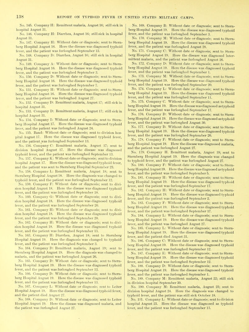 No. 145. Company H: Remittent malaria, August 16; still sick in hospital August 31. No. 146. Company H: Diarrhea, August 16; still sick in hospital August 31. No. 147. Company H: Without date or diagnosis; sent to Stern- berg Hospital August 16. Here the disease was diagnosed typhoid fever, and the patient was furloughed September 13. No. 148. Company D: Diarrhea, August 16; still sick in hospital August 31. No, 149. Company A: Without date or diagnosis; sent to Stern- berg Hospital August 16. Here the disease was diagnosed typhoid fever, and the patient was furloughed September 3. No. 150. Company D: Without date or diagnosis; sent to Stern- berg Hospital August 16. Here the disease was diagnosed typhoid fever, and the patient was furloughed September 7. No. 151. Company H: Without date or diagnosis; sent to Stern- berg Hospital August 16. Here the disease was diagnosed typhoid fever, and the patient was furloughed August 27. No. 152. Company D: Remittent malaria, August 17; still sick in hospital August 31. No. 153. Company D: Remittent malaria, August 17; still sick in hospital August 31. No. 154. Company I: Without date or diagnosis; sent to Stern- berg Hospital August 17. Here the disease was diagnosed typhoid fever, and the patient was furloughed August 24. No. 155. Band: Without date or diagnosis; sent to division hos- pital August 17. Here the disease was diagnosed typhoid fever, and the patient was furloughed September 13. No. 156. Company C: Remittent malaria, August 17; sent to division hospital August 17. Here the disease was diagnosed typhoid fever, and the patient was furloughed September 13. No. 157. Company K: Without date or diagnosis; sent to division hospital August 17. Here the disease was diagnosed typhoid fever, and the patient was sent to Sternberg Hospital September 23. No. 158. Company L: Remittent malaria, August 18; sent to Sternberg Hospital August 18. Here the diagnosis was changed to typhoid fever, and the patient was furloughed September 12. No. 159. Company F: Without date or diagnosis; sent to divi- sion hospital August 18. Here the disease was diagnosed typhoid fever, and the patient was furloughed September 18. No. 160. Company G: Without date or diagnosis; sent to divi- sion hospital August 18. Here the disease was diagnosed typhoid fever, and the patient was furloughed September 20. No. 161. Company H: Without date or diagnosis; sent to divi- sion hospital August 18. Here the disease was diagnosed typhoid fever, and the patient was furloughed September 20. No. 162. Company H: Without date or diagnosis; sent to divi- sion hospital August 18. Here the disease was diagnosed typhoid fever, and the patient was furloughed September 13. No. 163. Company H: Diarrhea, August 18; sent to Sternberg Hospital August 19. Here the diagnosis was changed to typhoid fever, and the patient was furloughed September 3. No. 164. Company D: Remittent malaria, August 19; sent to Sternberg Hospital August 19. Here the diagnosis was changed to malaria, and the patient was furloughed August 26. No. 165. Company D: Without date or diagnosis; sent to Stern- berg Hospital August 19. Here the disease was diagnosed typhoid fever, and the patient was furloughed September 13. No. 166. Company D: Without date or diagnosis; sent to Stern- berg Hospital August 19. Here the disease was diagnosed typhoid fever, and the patient was furloughed September 13. No. 167. Company L: AVithout date or diagnosis; sent to Leiter Hospital August 19. Here the disease was diagnosed typhoid fever, and the patient died August 27. No. 168. Company D: Without date or diagnosis; sent to Leiter Hospital August 19. Here the disease was diagnosed malaria, and No. 169. Company B: Without date or diagnosis; sent to Stern- berg Hospital August 19. Here the disease was diagnosed typhoid fever, and the patient was furloughed September 3. No. 170. Company M: Without date or diagnosis; sent to Stern- berg Hospital August 19. Here the disease was diagnosed typhoid fever, and the patient was furloughed August 28. No. 171. Company C: Without date or diagnosis; sent to Stern- berg Hospital August 19. Here the disease was diagnosed inter- mittent malaria, and the patient was furloughed August 26. No. 172. Company D: Without date or diagnosis; sent to Stern- berg Hospital August 19. Here the disease was diagnosed typhoid fever, and the patient was furloughed September 1. No. 173. Company M: Without date or diagnosis; sent to Stern- berg Hospital August 19. Here the disease was diagnosed typhoid fever, and the patient was furloughed September 20. No. 174. Company L: Without date or diagnosis; sent to Stern- berg Hospital August 19. Here the disease was diagnosed typhoid fever, and the patient was furloughed September 11. No. 175. Company C. Without date or diagnosis; sent to Stern- berg Hospital August 19. Here the disease was diagnosed as typhoid fever, and the patient was furloughed September 17. No. 176. Company D: Without date or diagnosis; sent to Stern- berg Hospital August 19. Here the disease was diagnosed as typhoid fever, and the patient was furloughed August 30. No. 177. Company D. Without date or diagnosis; sent to Stern- berg Hospital August 19. Here the disease was diagnosed typhoid fever, and the patient was furloughed September 20. No. 178. Company F: Without date or diagnosis; sent to Stern- berg Hospital August 19. Here the disease was diagnosed malaria, and the patient was furloughed August 27. No. 179. Company H. Remittent malaria, August 19; sent to Sternberg Hospital August 19. Here the diagnosis was changed to typhoid fever, and the patient was furloughed August 27. No. 180. Company F: Without date or diagnosis; sent to Stern- berg Hospital August 19. Here the disease was diagnosed as typhoid fever, and the patient was furloughed September 5. No. 181. Company H: Without date or diagnosis; sent to Stern- berg Hospital August 19. Here the disease was diagnosed typhoid fever, and the patient was furloughed September 17. No. 182. Company H: Without date or diagnosis; sent to Stern- berg Hospital August 19. Here the disease was diagnosed typhoid fever, and the patient was furloughed September 2. No. 183. Company F: Without date or diagnosis; sent to Stern- berg Hospital August 19. Here the disease was diagnosed typhoid fever, and the patient was furloughed September 17. No. 184. Company L: Without date or diagnosis; sent to Stern- berg Hospital August 19. Here the disease was diagnosed typhoid fever, and the patient was furloughed August 27. No. 185. Company L: Without date or diagnosis; sent to Stern- berg Hospital August 19. Here the disease was diagnosed typhoid fever, and the patient died August 31. No. 186. Company C: Without date or diagnosis; sent to Stern- berg Hospital August 19. Here the disease was diagnosed typhoid fever, and the patient was furloughed September 12. No. 187. Company E: Without date or diagnosis; sent to Stern- berg Hospital August 19. Here the disease was diagnosed typhoid fever, and the patient was furloughed September 12. No. 188. Company D: Without date or diagnosis; sent to Stern- berg Hospital August 19. Here the disease was diagnosed typhoid fever, and the patient was furloughed September 1. No. 189. Company M: Remittent malaria, August 22; still sick in division hospital September 30. No. 190. Company M: Remittent malaria, August 23; sent to division hospital August 24. Here the diagnosis was changed to typhoid fever, and the patient was still sick October 18. No. 191. Company L: Without date or diagnosis; sent to division hospital August 23. Here the disease was diagnosed as typhoid