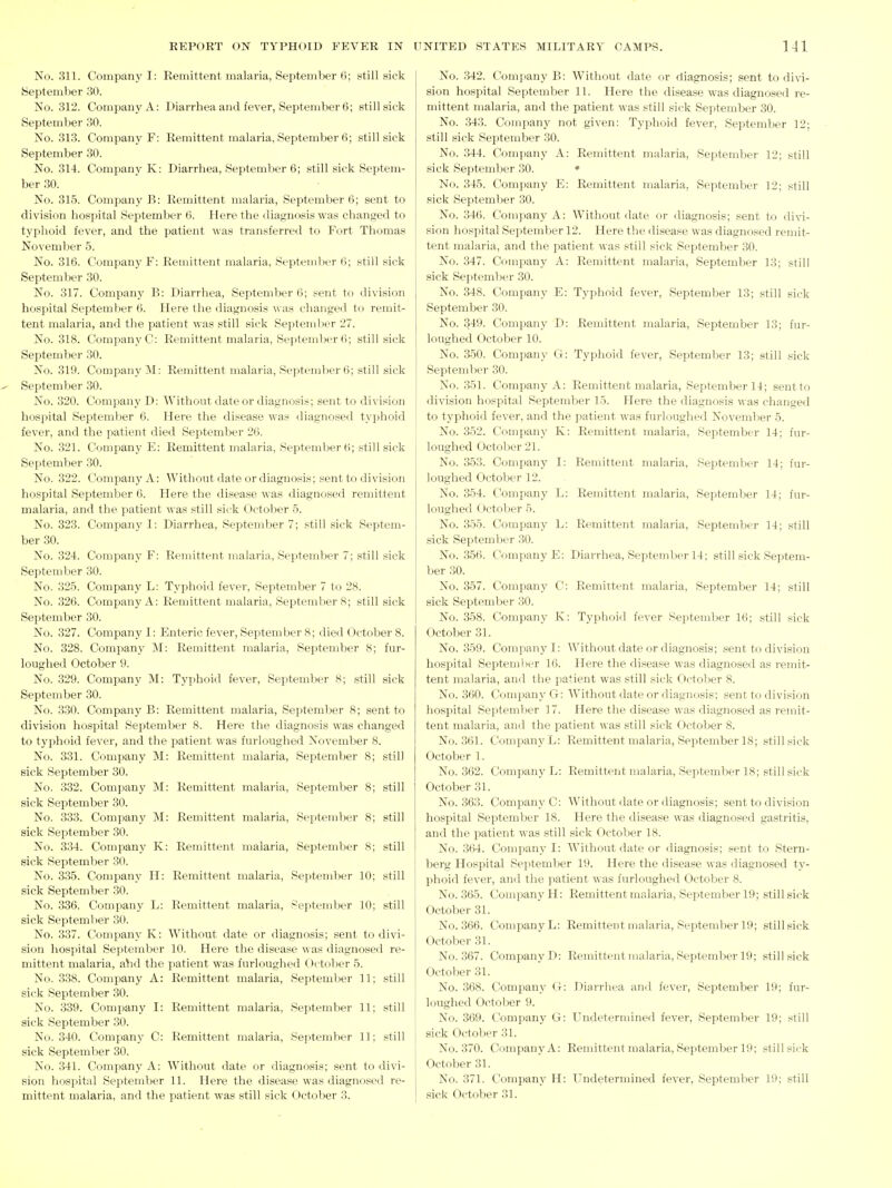 No. 311. Company I: Remittent malaria, September 6; still sick September 30. No. 312. Company A: Diarrhea and fever, September 6; still sick September 30. No. 313. Company F: Remittent malaria, September 6; still sick September 30. No. 314. Company K: Diarrhea, September 6; still sick Septem- ber 30. No. 315. Company B: Remittent malaria, September 6; sent to division hospital September 6. Here the diagnosis was changed to tyi)hoid fever, and the patient Avas transferred to Fort Thomas November 5. No. 316. Company F: Remittent malaria, September (i; still sick September 30. No. 317. Company B: Diarrhea, September 6; sent to division hospital September 6. Here the diagnosis M as changed to remit- tent malaria, and the patient Avas still sick September 27. No. 318. Company C: Remittent malaria, Septeml)er (i; still sick September 30. No. 319. Company M: Remittent malaria, September 6; still sick September 30. No. 320. Company D: Without date or diagnosis; sent to division hospital Septemljer 6. Here the disease was diagnosed typhoid fever, and the patient died September 26. No. 321. Company E: Remittent malaria, September 6; still sick September 30. No. 322. Company A: Without date or diagnosis; sent to division hospital September 6. Here the disease was diagnosed remittent malaria, and the patient was still sick October 5. No. 323. Company I: Diarrhea, September 7; still sick Septem- ber 30. No. 324. Company F: Remittent malaria, September 7; still sick September 30. No. 325. Company L: Typhoid fever, September 7 to 28. No. 326. Company A: Remittent malaria, Septemljer 8; still sick September 30. No. 327. Company I: Enteric fever, September 8; died October 8. No. 328. Company M: Remittent malaria, September 8; fur- loughed October 9. No. 329. Company M: Typhoid fever, September 8; still sick September 30. No. 330. Company B: Remittent malaria, September 8; sent to division hospital September 8. Here the diagnosis was changed to typhoid fever, and the patient was furloughed November 8. No. 331. Company M: Remittent malaria, September 8; still sick September 30. No. 332. Company M: Remittent malaria, September 8; still sick September 30. No. 333. Company M: Remittent malaria, September 8; still sick September 30. No. 334. Company K: Remittent malaria, September 8; still sick September 30. No. 335. Company H: Remittent malaria, Septem))er 10; still sick September 30. No. 336. Company L: Remittent malaria, .September 10; still sick September 30. No. 337. Company K: Without date or diagnosis; sent to divi- sion hospital September 10. Here the disease was diagnosed re- mittent malaria, ahd the patient was furloughed C>ctober 5. No. 338. Company A: Remittent malaria, September 11; still sick September 30. No. 339. Company I: Remittent malaria, September 11; still sick September 30. No. 340. Company C: Remittent malaria, September 11; .still sick September 30. No. 341. Company A: Without date or diagnosis; sent to divi- sion hospital Sejitember 11. Here the disease was diagnosed re- No. 342. Coni]iany B: Without date or diagnosis; sent to divi- sion hospital September 11. Here the disease was diagnosed re- mittent malaria, and the patient was still sick September 30. No. 343. Company not given: Typhoid fever, September 12; still sick September 30. No. 344. Company A: Remittent malaria, September 12; still sick September 30. • No. 345. Company E: Remittent malaria, September 12; still sick September 30. No. 346. Comjiany A: Without date or diagnosis; sent to divi- sion hospital September 12. Here the disease was diagnosed remit- tent malaria, and the patient was still sick September 30. No. 347. Company A: Remittent malaria, September 13; still sick September 30. No. 348. Company E: Typhoid fever, September 13; still sick September 30. No. 349. Company D: Remittent malaria, September 13; fur- loughed October 10. No. 350. Company G: Typhoid fever, September 13; still sick September 30. No. 351. Company A: Remittent malaria, September 14; sent to division hospital September 15. Here the diagnosis was changed to typhoid fever, and the patient was furloughed Novemlier 5. No. 352. Company K: Remittent malaria, September 14; fur- loughed October 21. No. 353. Company I: Remittent malaria, September 14; fur- loughed October 12. No. 354. Company L: Remittent malaria, September 14; fur- loughed October 5. No. 355. Comi>any L: Remittent malaria, September 14; still sick September 30. No. 356. Company E: Diarrhea, September 14; still sick Septem- ber 30. No. 357. Company C: Remittent malaria, September 14; still sick September 30. No. 358. Company K: Typhoi<l fever September 16; still sick October 31. No. 359. Company I: Without date or diagnosis; sent to division hospital September 16. Here the disease was diagnosed as remit- tent malaria, and the patient was still sick October 8. No. 360. Company G: Without date or diagnosis; sent to division hospital September ] 7. Here the disease was diagnosed as remit- tent malaria, and the patient was still sick October 8. No. 361. Company L: Remittent malaria, September 18; still sick October 1. No. 362. Company L: Remittent malaria, September 18; still sick October 31. No. 363. Company C: Without date or diagnosis; sent to division hospital September 18. Here the disease was diagnosed gastritis, and the patient was still sick October 18. No. 364. Comi^any I: Without date or diagnosis; sent to Stern- berg Hospital September 19. Here the disease was diagnosed ty- phoid fever, and the patient was furloughed October 8. No. 365. Company H: Remittent malaria, September 19; still sick October 31. No. 366. Company L: Remittent malaria, September 19; still sick October 31. No. 367. Company D: Remittent malaria, September 19; still sick October 31. No. 368. Company G: I)iarrhca and fever, September 19; fur- loughed October 9. No. 369. Company G: Undetermined fever, September 19; still sick October 31. No. 370. Company A: Remittent malaria, September 19; still sit'k October 31. No. 371. Company H: Undetermined fever, September 19; still