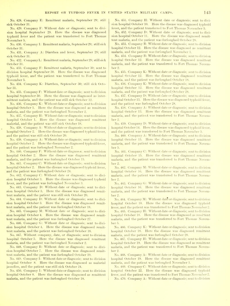 No. 428. Company E: Remittent malaria, September 29; still sick October 31. No. 429. Company F: Without date or diagnoses; sent to divi- sion hospital September 29. Here the disease was diagnosed typhoid fever and the patient was transferred to Fort Thomas November 5. No. 430. Company 1: Remittent malaria, September 29; still sick October 31. No. 431. Company A: Diarrhea and fever, September 29; still sick October 31. No. 432. CompanyL: Remittent malaria, September 29; still sick October 31. No. 433. Company F: Remittent malaria, September 30; .sent to division hospital September 30. Here the disease was diagnosed typhoid fever, and the patient was transferred to Fort Thomas November 5. No. 434. Company K: Diarrhea, September 30; still sick Octo- ber 31. No. 435. Company F: Without date or diagnosis; sent to division hospital September 30. Here the disease was diagnosed as inter- mittent malaria, and the patient was still sick October 12. No. 436. Company K: Without date or diagnosis; sent to division hospital October 1. Here the disease was diagnosed as remittent malaria, and the patient was furloughed November 2. No. 437. Company H: Withoutdateordiagnosis; senttodivision hospital October 1. Here the disease was diagnosed remittent malarial, and the patient was still sick October 18. No. 438. Company A: Withoutdateordiagnosis; senttodivision hospital October 2. Here the di.sease was diagnosed typhoid fever, and the patient was still sick October 20. No. 439. Company A: Without date or diagnois; senttodivision hospital October 2. Here the disease was diagnosed typhoid fever, and the patient was furloughed November 2. No. 440. Company F; Withoutdateordiagnosis; senttodivision hosi^ital October 2. Here the disease was diagnosed remittent malaria, and the patient was furloughed October 15. No. 441. CompanyC: Withoutdateordiagnosis; senttodivision hospital October 2. Here the disea.se was diagnosed typhf)id fever, and the patient was furloughed Octoljer 24. No. 442. Company C: Without date or diagnosis; sent to divi- sion hospital October 3. Hesre the disease was diagnosed typhoid fever, and the patient was furloughed November 3. No. 443. Company D: Without date or diagnosis; sent to divi- sion hospital October 3. Here the disease was diagnosed remit- tent malaria, and the patient was still sick October 20. No. 444. Company D: Without date or diagnosis; sent to divi- sion hospital October 3. Here the disease was diagnosed remit- tent malaria, and the patient was furloughed October 18. No. 445. Company M: Without date or diagnosis; sent to divi- sion hospital October 4. Here the disease was diagnosed remit- tent malaria, and the patient was furloughed October 27. No. 446. Company G: Without date or diagnosis; sent to divi- sion hospital October 4. Here the disease was diagnosed remit- tent malaria, and the patient was furloughed October 18. No. 447. Without company, date, or diagnosis; sent to division hospital October 5. Here the disease was diagnosed remittent malaria, and the patient was furloughed November 2. No. 448. Company B: Without date or diagnosis; sent to divi- sion hospital October 7. Here the disease was diagnosed remit- tent malaria, and the patient was furloughed October 19. No. 449. Company I: Withoutdateordiagnosis; senttodivision hospital October 8. Here the disease was diagnosed as malarial jaundice, and the patient was still sick October 24. No. 450. Company I: Withoutdateordiagnosis; sent to division hospital October 8. Here the disease was diagnosed as remittent malaria, and the patient was furloughed October 18. No. 451. Company H: Without date or diagnosis; sent to divi- sion hospital October 10. Here the disease was diagnosed typhoid fever, and the patient transferred to Fort Thomas November 5. No. 452. Company D: Without date or diagnosis; senttodivi- sion hospital October 11. Here the disease was diagnosed remit- tent malaria, and the patient was furloughed October 28. No. 453. Company B: Withoutdateordiagnosis; senttodivision hospital October 12. Here the disease was diagnosed as i-emittent malaria, and the patient was furloughed November 1. No. 451. Company B: Without date or diagnosis; senttodivision hospital October 12. Here the disease was diagnosed remittent malaria, and the patient was transferred to Fort Thomas Novem- ber 2. No. 455. Company K: Withoutdateordiagnosis; senttodivision hospital October 12. Here the disease was diagnosed remittent malaria, and the patient was furloughed October IS. No. 456. Company K: Without date or diagnosis; sent t(.i division hospital October 12. Here the disease was diagnosed remittent malaria, and the patient was furloughed October 28. No. 457. Company D: AVithout date or diagnosis; sent to division hospital October 13. Here the disease was diagnosed typhoid fever, and the patient was furloughed October 28. No. 458. Company A: Without date or diagnosis; .sent to division hospital October 13. Here the disease was diagnosed remittent malaria, and the patient was transferred to Fort Thomas Novem- ber 2. No. 459. Company D: Withoutdateordiagnosis; senttodivision hospital October 14. Here the disease was diagncsed tyi^hoid fever, and the patient was transferred to Fort Thomas Noveml)er 5. No. 460. Company A: AVithout date or diagnosis; senttodivision hospital October 15. Here the disease was diagnose<l remittent malaria, and the patient was transferred to Fort Thomas Novem- ber 5. No. 461. CompanyC: Without date or diagnosis; senttodivision hospital October 15. Here the disease was diagnosed remittent malaria, and the patient was transferred to Fort Thomas Novem- ber 2. No. 462. Company INI: Withoutdateordiagnosis; senttodivision hospital Octol:>er 16. Here the disease was diagnosed renuttent malaria, and the patient was transferred to Fort Thomas Novem- ber 2. No. 463. Company G: Without date or diagnosis; sent to division hospital October 16. Here the disease was diagnosed remittent malaria, and the patient was transferred to Fort Thomas Novem- ber 2. No. 464. Company M: Withoutdateordiagnosis; senttodivision hospital October 18. Here the disease was diagnosed typhoid fever, and the patient was transferred to Fort Thomas Noveml)er 2. No. 465. Company H: AVithout date or diagnosis; senttodivision hospital October 18. Here the disease was diagnosed as remittent malaria, and tlie patient was transferred to Fort Thomas Novem- ber 5. No. 466. Company K: Withoutdateordiagnosis; senttodivision hospital Octol:)er 18. Here the disease was diagnosed remittent malaria, and the imtient was furloughed October 28. No. 467. Company H: AVithout date or diagnosis; senttodivision hospital October 19. Here the disease was diagnosed as remittent malaria, and the patient was transferred to Fort Thomas Novem- ber 2. No. 468. Company A: Withoutdateordiagnosis; senttodivision hospital October 19. Here the disease was diagnosed remittent malaria, and the patient was furloughed November 1. No. 469. CompanyC: Withoutdateordiagnosis; senttodivision hospital October 22. Here the disease was diagnosed typhoid fever, and the patient was transferred to Fort Thomas November 2. No. 470. Company A: Without date or diagnosis; sent to division