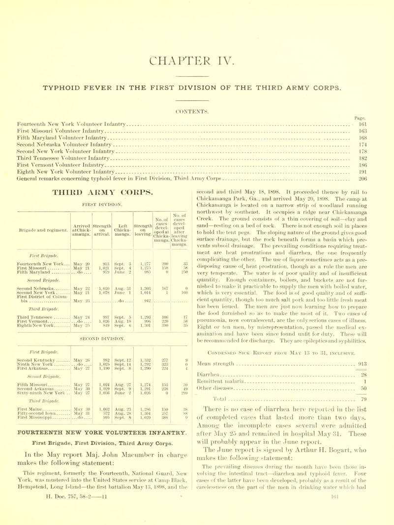 TYPHOID FEVER IN THE FIRST DIVISION OF THE THIRD ARMY CORPS. CONTENTS. Page. Fourteenth New York \'olunteer Infantry 161 First Missouri Volunteer Infantry 163 Fifth Maryland Volunteer Infantry 168 Second Nebraska Volunteer Infantry _ 174 Second New York Volunteer Infantry 178 Third Tennessee Volunteer Infantry 182 First Vermont Volunteer Infantry 186 Eighth New York Volunteer Infantry 191 General remarks concerning typhoid fever in First Division, Third Army Corps 206 THIIID ARMY CORPS. FIRST DIVISION. Brigade and regiment. First Brigade. Fourteenth New York. First Missouri Fiftli Maryland Second Brigade. Second Nebraska Second New York First District of Colum- bia Third Brigade. Tiiird Tennessee . First Vermont Eighth New York. Arrived atChiek- amauga. Mav 20 Mav 21 ...do .... Mav 22 May 21 Mav 23 Strength on arrival. 913 1,021 97y ■ 1,020 1,078 May 24 997 ..do.... 1,026 May 2.5 ' 849 Left Chicka- mauga. Sept. 3 Sept. 4 J une 2 Aug. 31 June 1 .do . Sept. 5 Aug. 18 Sept. 6 Strength on leaving. 1,277 1.275 985 1,303 1,014 1,293 996 1,301 No. of cases devel- oped at Chicka- mauga. No. of cases devel- oped after leaving Chieka- mauga. 200 158 0 33 58 2.50 167 1 0 160 106 220 390 17 58 35 SECOND DIVISION. First Brigade. Second Kentucky May 26 Ninth New York I...do First Arkansas { May 27 I Second Brigade. Fifth Missouri I May 27 Second Arkansas May 30 Si.xty-ninth New York .. May 27 Third Brigade. First Maine Fifty-second Iowa. Fir.st Mississippi... May 30 May 31 ...do.... 982 1,025 1,190 1,024 1,029 1,036 1,002 572 995 Sept. 12 Sept. 14 Sept. 8 Aug. 27 Sept. 9 June 2 Aug. 23 Aug. 2S Sept. S 1,332 1,292 1,290 1,274 1,291 1,026 1,286 1,304 1,029 277 323 224 153 59 238 49 0 299 150 38 257 88 388 9 FOURTEENTH NEW YORK VOLUNTEER INFANTRY. First Brigade, First Division, Third Army Corps. In the M'cij report Maj. John Maciuuber in charge makes the following statement: This regiment, formerly the Fourteenth, National Guard, New York, was mustered into the United States service at Camp Black, Hempstead, Long Island—the first battalion May 1.3, 1898, and tlie H. Doc. 757, 58- -11 second and third May 18, 1898. It proceeded thence by rail to Chickamauga Park, Ga., and arrived May 20, 1898. The camp at Chickamauga is located on a narrow strip of woodland running northwest by southeast. It occupies a ridge near Chickamauga Creek. The ground consists of a thin covering of soil—clay and sand—resting on a bed of rock. There is not enough soil in places to hold the tent pegs. The sloping nature of the ground gives good surface drainage, but the rock beneath forms a basin which pre- vents subsoil drainage. The prevailing conditions requiring treat- ment are heat prostrations and diarrhea, the one frequently complicating the other. The use of liquor sometimes acts as a pre- disposing cause of, heat prostration, though as a rule the men are very temperate. The water is of poor quality and of insufficient quantity. Enough containers, boilers, and buckets are not fur- nished to make it practicable to supply the men with boiled water, which is very essential. The food is of good quality and of suffi- cient quantity, though too much salt pork and too little fresh meat has been issued. The men are just now learning how to prepare the food furnished so as to make the most of it. Two cases of pneumonia, now convalescent, are the only serious cases of illness. Eight or ten men, by misrepresentation, passed the medical ex- amination and have been since found unfit for duty. These will be recommended for discharge. They are epileptics and syphilitics. Condensed Sick Reimht from May 13 to 31, inclusive. Mean strength 913 Diarrhea 28 Remittent malaria 1 Other diseases 50 Total 79 There is no case of diarrhea here reported in the li.st of completed cases that lasted more than two days. Among the incomplete ca.ses several were admitted after Ma}' 35 and remained in hospital May 31. These will probabl}' appear in the June report. The June report is signed by Arthui- H. Bogart, who makes the following statement: The prevailing diseases during the month have been those in- volving the intestinal tract—diarrhea and typhoid fever. Four cases of the latter have been developed, prol)ably as a result of the carelessness on the part of the men in drinking water which had