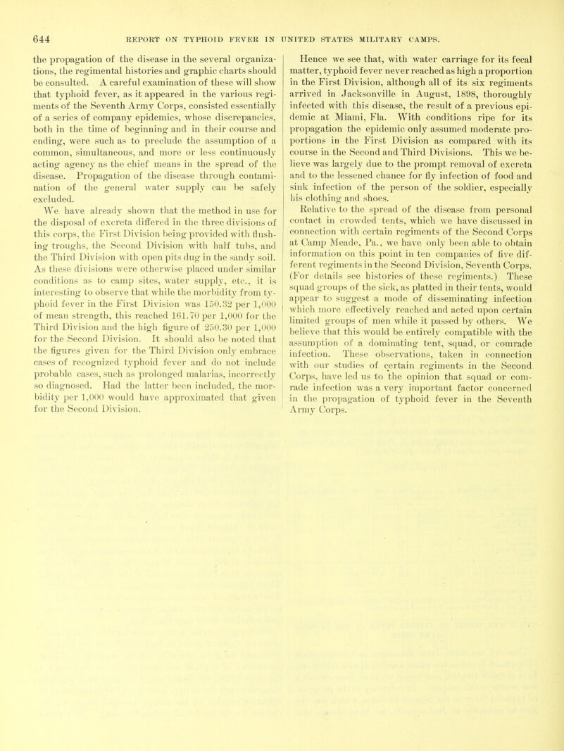 the propagation of the disease in the several organiza- tions, tlie regimental histories and graphic charts should be consulted. A careful examination of these will show that typhoid fever, as it appeared in the various regi- ments of the Seventh Army Corps, consisted essentially of a series of company epidemics, whose discrepancies, both in the time of beginning and in their course and ending, were such as to pieclude the assumption of a common, simultaneous, and more or less continuousl}^ acting agency as the chief means in the spread of the disease. Propagation of the disease through contami- nation of the general water suppl}^ can be safely excluded. We have already shown that the method in use for the disposal of excreta differed in the three divisions of this corps, the First Division being provided with flush- ing troughs, the Second Division with half tubs, and the Third Division with open pits dug in the sandy soil. As these divisions were otherwise placed under similar conditions as to camp sites, water supply, etc., it is interesting to observe that while the morbidity from ty- phoid fever in the First Division was 150.32 per 1,000 of mean strength, this reached 161.70 per 1,000 for the Third Division and the high figure of 250.30 per 1,000 for the Second Division. It should also be noted that the figures given for the Third Division onl}- embrace cases of recognized typhoid fever and do not include probable cases, such as prolonged malarias, incorrectly so diagnosed. Had the latter been included, the mor- bidity per 1,000 would have approximated that given for the Second Division. Hence we see that, with water carriage for its fecal matter, typhoid fever never reached as high a proportion in the First Division, although all of its six regiments arrived in Jacksonville in August, 1898, thoroughly infected with this disease, the result of a previous epi- demic at Miami, Fla. With conditions ripe for its propagation the epidemic only assumed moderate pro- portions in the First Division as compared with its course in the Second and Third Divisions. This we be- lieve was largely due to the prompt removal of excreta and to the lessened chance for fly infection of food and sink infection of the person of the soldier, especially his clothing and shoes. Relative to the spread of the disease from personal contact in crowded tents, which we have discussed in connection with certain regiments of the Second Corps at Camp Meade, Pa., we have only been able to obtain information on this point in ten companies of five dif- ferent regiments in the Second Division, Seventh Corps. (For details see histories of these regiments.) These squad groups of the sick, as platted in their tents, would appear to suggest a mode of disseminating infection which more effectively reached and acted upon certain limited groups of men while it passed by others. We believe that this would be entirely compatible with the assumption of a dominating tent, squad, or comrade infection. These observations, taken in connection with our studies of certain regiments in the Second Corps, have led us to the opinion that squad or com- rade infection was a very important factor concerned in the propagation of typhoid fever in the Seventh Army Corps.