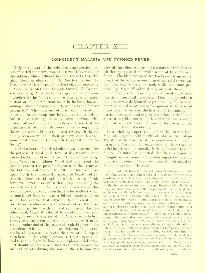 CHAPTER XIII. COINCIDENT MALARIA Early in the war of the rebellion army medical offi- cers reported the prevalence of a form of fever among the soldiers which differed in some respects from ty- phoid fever as observed in the Northern States. In December, 1861, a board of medical officers, consisting of Surg. A. N. McLaren, Brigade Surg. G. H. Lj'man, and Asst. Surg. M. J. Asch, was appointed to determine whether it (this fever) should be considered an inter- mittent or bilious remittent fever in its inception, as- suming in its course a typhoidal type or a tjqihoid fever primarily. The members of this Ijoard visited and inspected certain camps and hospitals and obtained in- formation concerning others by correspondence with medical officers. They came to the conclusion that the large majority of the febrile cases then occurring among the troops were bilious remittent fevers, which, not having been controlled in their primary stage, have as- sumed that adynamic type which is present in enteric fever. In 1862 a board of medical officers was convened for the purpose of revising the form of sick report then in use in the Army. One member of this board was Surg. J. J. Woodward. Major Woodward had spent the greater part of the preceding year with the Army of the Potomac and was familiar with the form of fever upon which the previously appointed hoard had re- ported. However, his opinion of the natui'e of this fever was never in accord with the report made by the board of inspection. As has already been stated, this board came to the conclusion that the fever about which so nuich had been said was a bilious remittent fever which had assumed that adynamic type present in en- teric fever; in other words, this board defined the fever as a malarial fever with typhoid symptoms. On the other hand. Major Woodward believed that the pre- vailing- fevers of the Army of the Potomac were hybrid forms, resulting from the combined influence of mala- rial poisoning and of the causes of typhoid fever.'' In accordance with the opinion of Surgeon Woodward, the l)oard appointed to revise the form of sick report then in use in the Army suggested to the Surgeon-Gen- eral that this fever be known as tvphomalarial fever. It should be clearly seen that there were among the medical officers during the war of the rebellion two AND TYPHOID FEVER. very distinct ideas concerning the nature of the disease which they reported under the name of typhomalarial fever. The idea expressed by the board of investiga- tion, that this was a severe form of malarial fever, was the most widely accepted, and, while the name pro- posed by Major Woodward was adopted, the opinion of the first board concerning the nature of the disease was the one generally accepted. Thus it happened that the disease was designated as proposed by Woodward, but was defined according to the opinion of the lioard of inspection. Ever since the first use of the name typho- malarial fever, the majority of physicians in the United States using this name would have defined it as a severe form of malarial fever. However, this was never the opinion of Major Woodward. In a scholarly paper, read before the International Medical Congress held at Philadelphia in 1876, Major Woodward discussed what we woidd now call mixed malarial infections. He endeavoi-ed to show that ma- larial infection might modify ]joth typhus and typhoid fevers. It must be admitted that in this paper he brought forward some very interesting- and con\'incino- historical evidence of the prevalence of such mixed in- fection in armies. He states: Is it wonderful, then, that hj-hrid'form.y of disease, exhil:)iting the ordinary s.yniptoms of malarial and of typhoid fever, variously coml^ined, should long have been observed in this country? In fact, such hj'brid forms have long been observed in Europe also. In the first volume of his In.stitutes, published in 1781, Burserius recognized them as a gx-oup, the Porportionata, which he defines as the compound species composed of the synochus (an old name for typhoid fever) and intermittent fever. This union, he says, occurs especially when intermittent fevers prevail epidemically, or at least constitute the prevailing and stationary disease; for then almost all diseases bearing some resemblance to intermittents, or sporadic or intercurrent fevers, of whatever otlier kind, are com- bined with the intermitting fevers. Hermann Schmidt, inhisac- count of the so-called summer fever, which was epidemic through- out Europe during the year 1827, has still more elaborately described as the form of fever then most generally pjrevailing a combination of intermittent fever with the endemic typhus of Europe (our typhoid fever). He has subdivided the resulting hybrid forms into two chief classes: (1) Ti/pliiif< hitcrmitteijs suhintrans, which he defines as a combination of typhus (our typhoid) and intermittent fever, with a preponderance of the typhus element. (2) Fcbris mtL'rmif- ti ns ti/phosa, which he defined as a similar coml)ination, with a pre- ponderance of intermittent fever. I would refer you to' his elaborate