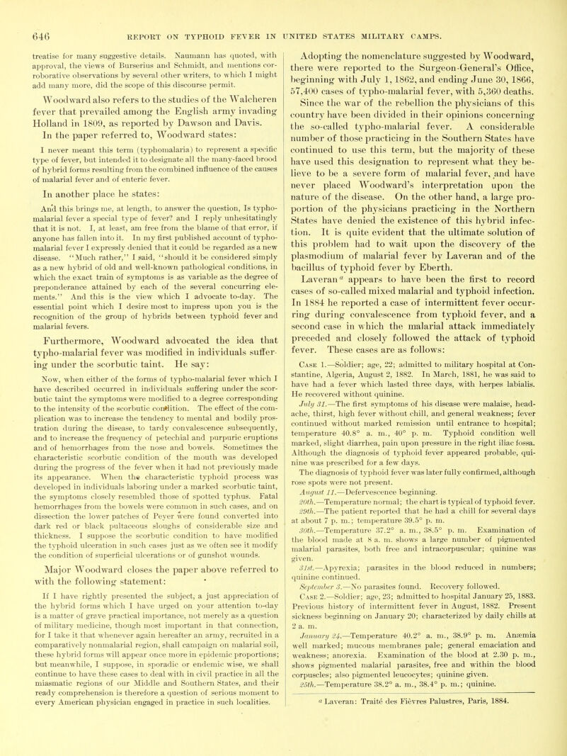 treatise for many suggestive details. Nauiuann has quoted, with api^roval, the views of Burserius and Schmidt, and mentions cor- roborative observations by several other writers, to which I might add many more, did the scope of this discourse permit. Woodward also refers to the studies of the Walcheren fever that prevailed among the English army invading Holland in 1809, as reported by Dawson and Davis. In the paper referred to, Woodward states: I never meant this term (typhomalaria) to represent a specific type of fever, but intended it to designate all the many-faced brood of hybrid forms resulting from the combined influence of the causes of malarial fever and of enteric fever. In another place he states: And this brings me, at length, to answer the question. Is typho- malarial fever a special type of fever? and I reply unhesitatingly that it is not. I, at least, am free from the blame of that error, if anyone has fallen into it. In my first published account of typho- malarial fever I expressly denied that it could be regarded as a new disease. Much rather, I said, should it be considered simply as a new hybrid of old and well-known pathological conditions, in which the exact train of symptoms is as variable as the degree of preponderance attained by each of the several concurring ele- ments. And this is the view which I advocate to-day. The essential point which I desire most to impress upon you is the recognition of the group of hybrids between typhoid fever and malarial fevers. Furthermore, Woodward advocated the idea that typho-malarial fever was modified in individuals suffer- ing under the scorbutic taint. He say: Now, when either of the forms of typho-malarial fever which I have described occurred in individuals suffering under the scor- butic taint the symptoms were modified to a degree corresponding to the intensity of the scorbutic coi:*lition. The effect of the com- plication was to increase the tendency to mental and bodily pros- tration during the disease, to tardy convalescence subsequently, and to increase the frequency of petechial and purpuric eruptions and of hemorrhages from the nose and bowels. Sometimes the characteristic scorbutic condition of the mouth was developed during the progress of the feVer when it had not previously made its appearance. When the characteristic typhoid process was developed in individuals laboring under a marked scorVjutic taint, the symj^toms closely resembled those of spotted typhus. Fatal hemorrhages from the bowels were common in such cases, and on dissection the lower patches of Peyer were found converted into dark red or black pultaceous sloughs of considerable size and thickness. I suppose the scorbutic condition to have modified the typhoid ulceration in such cases just as we often see it modify the condition of superficial ulcerations or of gunshot wounds. Major Woodward closes the paper above referred to with the following statement: If I have rightly presented the subject, a just appreciation of the hybrid forms which I have urged on your attention to-day is a matter of grave practical importance, not merely as a question of military medicine, though most important in that connection, for I take it that whenever again hereafter an army, recriuted in a comparatively nonmalarial region, shall campaign on malarial soil, these hybrid forms will api^ear once more in epidemic proportions; but meanwhile, I suppose, in sj^oradic or endemic wise, we shall continue to have these cases to deal with in civil practice in all the miasmatic regions of our Middle and Southern States, and their ready comprehension is therefore a question of serious moment to every American physician engaged in practice in such localities. Adopting the nomenclature suggested by Woodward, there were reported to the Surgeon-General's Office, beginning with July 1,1862, and ending June 30,1866, 57,400 cases of typho-malarial fever, with 5,360 deaths. Since the war of the rebellion the physicians of this countr}^ have been divided in their opinions concerning the so-called typho-malarial fever. A considerable number of those practicing in the Southern States have continued to use this term, but the majority of these have used this designation to represent what they be- lieve to be a severe form of malarial fever, and have never placed Woodward's interpretation upon the nature of the disease. On the other hand, a large pro- portion of the physicians practicing in the Northern States have denied the existence of this hybrid infec- tion. It is quite evident that the ultimate solution of this pro])lem had to wait upon the discovery of the Plasmodium of malarial fever by Laveran and of the bacillus of typhoid fever by Eberth. Laveranappears to have been the first to record cases of so-called mixed malarial and t3'phoid infection. In 1884 he reported a case of intermittent fever occur- ring during convalescence from typhoid fever, and a second case in w hich the malarial attack immediately preceded and closely followed the attack of typhoid fever. These cases are as follows: Case 1.—Soldier; age, 22; admitted to military hospital at Con- stantine, Algeria, August 2, 1882. In March, 1881, he was said to have had a fever which lasted three days, with herpes labialis. He recovered without quinine. July 31.—The first symptoms of his disease were malaise, head- ache, thirst, high fever without chill, and general weakness; fever continued without marked remission until entrance to hospital; temperature 40.8° a. m., 40° p. m. Typhoid condition well marked, slight diarrhea, pain upon pressure in the right iliac fossa. Although the diagnosis of typhoid fever appeared probable, qui- nine was prescribed for a few days. The diagnosis of typhoid fever was later fully confirmed, although rose spots were not present. August 11.—Defervescence beginning. 20th.—Temperature normal; the chart is typical of typhoid fever. 29th.—The patient reported that he had a chill for several days at about 7 p. m.; temperature 39.5° p. m. SOth.—Temperature 37.2° a. m., 38.5° p. m. Examination of the blood made at 8 a. m. shows a large number of pigmented malarial parasites, both free and intracorpuscular; quinine was given. 31st.—Apyrexia; parasites in the blood reduced in numbers; quinine continued. September 3.—No parasites found. Recovery followed. Case 2.—Soldier; age, 23; admitted to hospital January 25, 1883. Previous history of intermittent fever in August, 1882. Present sickness beginning on January 20; characterized by daily chills at 2 a. m. January 24.—Temperature 40.2° a. m., 38.9° p. m. Anaemia well marked; mucous membranes pale; general emaciation and weakness; anorexia. Examination of the blood at 2.30 p. m., shows pigmented malarial parasites, free and within the blood corpuscles; also pigmented leucocytes; quinine given. 25th.—Temperature 38.2° a. m., 38.4° p. m.; quinine. « Laveran: Traite des Fievres Palustres, Paris, 1884.