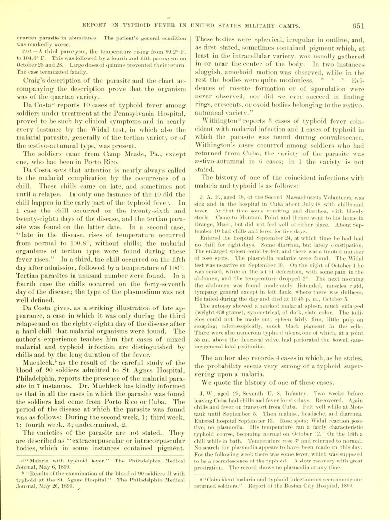 quartan parasite in abundanre. The patient's general condition was markedly worse. -21sl.—A third paroxysm, tlie temperature rising from 99.2° F. to 104.6° F. This was followed by a fourtli and fifth jiaroxysm on October 25 and 28. Large doses of quinine i>revented their return. The case terminated fatally. Craig'.s description of the parasite and the chart ac- companying the description prove that the organism was of the quartan variety. Da Costa reports 10 cases of typhoid fever among soldiers under treatment at the Pennsylvania Hospital, proved to be such by clinical symptoms and in nearly every instance by the Widal test, in which also the malarial parasite, generally of the tertian variety or of the ifistivo-autumnal tyg^, was present. The soldiers came from Camp Meade, Pa., except one, who had been in Porto Rico. Da Costa savs that attention is nearly alwaj's called to the malarial complication by the occurrence of a chill. These chills came on late, and sometimes not until a relapse. In only one instance of the lU did the chill happcTi in the early part of the typhoid fever. In 1 case the chill occurred on the twenty-sixth and twent3'-eighth days of th(> disease, and the tertian para- site was found on the lattei' date. In a second case, late in the disease, rises of tenlperature occurred from normal to lOO.S'-', without chills; the malarial organisms of tertian type were found during these fever rises. In a third, the chill occurred on the fifth da}^ after admission, followed l)y a temperature of 1(»6' . Tertian parasites in unusual number were found. In a fourth case the chills occuri'ed on the forty-seventh da}'of the disease; the type of the plasmodium was not well defined. Da Costa gives, as a striking illustration of late ap- pearance, a case in which it was only during the third relapse and on the eighth-eighth day of the disease after a hard chill that malarial organisms were found. The author's experience teaches him that cases of mixed malarial and tj'phoid infection are distinguished by chills and b}- the long duration of the fever. Muehleck,* as the resvdt of the careful study of the blood of 90 soldiers admitted to St. Agnes Hospital, Philadelphia, reports the presence of the malarial para- site in 7 instances. Dr. Muehleck has kindly informed us that in all the cases in which the parasite was found the soldiers had come from Porto Rico or Cuba. The pei'iod of the disease at which the parasite was found was as follows: During the second week, 1; third week, 1; fourth week, 3; undetermined, 2. The varieties of the parasite are not stated. They are described as  extracorpuscular or intracorpuscular bodies, which in some instances contained pigment. Malaria with typhoid fever. The Philadelphia Medical Journal, May 6, 1899. Results of the examination of the blood of 90 soldiers ill with typhoid at the St. Agnes Hosijital. The Philadelphia Medical Journal, May 20, 1899. These bodies were spherical, irregular in outline, and, as first stated, sometimes contained pigment which, at least in the intracellular variety, was usually gathered in or near the center of the body. In two instances sluggish, amoeboid motion was observed, while in the rest the bodies were quite motionless. * * * Evi- dences of rosette formation or of sporulation were never observed, nor did we ever succeed in finding rings, crescents, or ovoid bodies belonging to the aestivo- autmnnal variety. Withington reports 3 cases of typhoid fever coin- cident with malarial infection and -t cases of typhoid in which the parasite was found dui'ing convalescence. Withington's cases occurred among soldiers who had returned from Cuba; the variety of the parasite was sestivo-autimmal in 6 cases; in 1 the variety is not stated. The history of one of the coincident infections with malaria and typhoid is as follows: J. A. F., aged 18, of the Second Massachusetts Volunteers, was sick and in the hospital in Cuba about July 18 with chills and fever. At that time some vomiting and diarrhea, with Ijloody stools. Came to Montauk Point and thence went to his home in Orange, INIass., ljut did not feel well at either place. About Sep- tember 10 liad chills and fever for five days. Entered the hospital September 24, at which time he had had no chill for eight days. Some diarrhea, but lately constipation. The enlarged spleen could be felt, and there was a limited number of rose spots. The plasmbdia malarije were found. The Widal test was negative on September 30. On the night of October 4 he was seized, while in the act of defecation, with some pain in the abdomen, and the temperature dropped 2°. The next morning the al)domen was found moderately distended, muscles rigid, tympany general except in left flank, where there was dullness. He failed during the day and died at 10.45 p. m., October 5. The autopsy showed a marked malarial spleen, much enlarged (weight 430 grams), symmetrical, of dark, slate color. The folli- cles could not be made out; spleen fairly firm, little pulp on scraping; microscopically, much black pigment in the cells. There were also numerous typhoid ulcers, one of which, at a point 55 cm. above the ileocai'cal valve, had ])erforated the bowel, caus- ing general fatal i)eritonitis. The author also records -I cases in which, as he states, the probability seems very strong of a typhoid super- vening upon a malaria. We quote the history of one of these cases. J. W., aged 25, Seventh U. S. Infantry. Two weeks before leaving Culia had chills and fever for six days. Recovered. Again chills and fever on transport from Cuba. Felt well while at Mon- tauk until Sejitember 5. Then malaise, headache, and diarrhea, lintered hospital September 13. Rose spots; Widal reaction posi- tive; no Plasmodia. His temperature ran a fairly characteristic typhoid course, becoming normal on October 12. On the 18th a chill while in bath. Temperature rose 3° and returned to normal. No search for plasmodia appears to have been made on this day. For the following week there was some fever, which was supposed to be a recrudescence of the typhoid. A slow recovery with great prostration. The record shows no plasmodia at any time. o Coincident malaria and typhoid infections as seen among our returned soldiers. Report of the Boston City Hospital, 1899.
