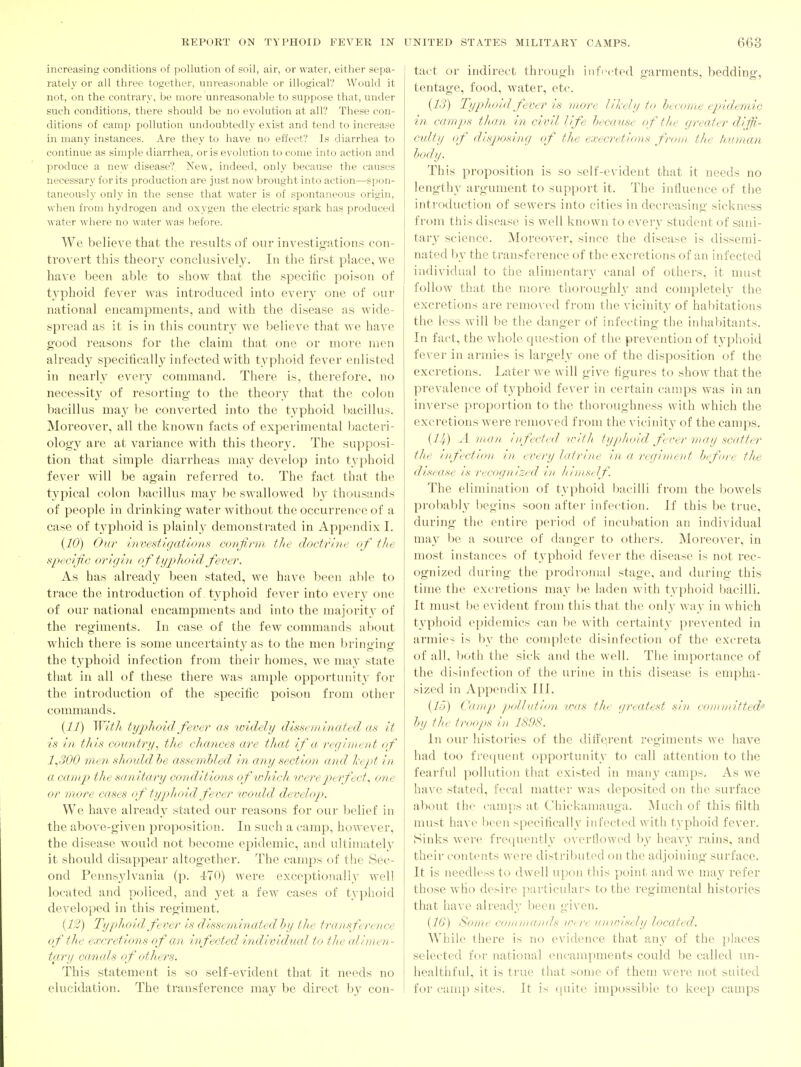 increasing conditions of pollution of soil, air, or water, either sepa- rately or all three together, unreasonable or illogical? Would it not, on the contrary, be more unreasonable to suppose that, under such conditions, there should be no evolution at all? These con- ditions of camp pollution undoubtedly exist and tend to increase in many instances. Are they to have no effect? Is diarrhea to continue as simple diarrhea, oris evolution to come into action and produce a new disease? New, indeed, only because the causes necessary for its production are just now brought into action—spon- taneously only in the sense that water is of sjDontaneous origin, when from hydrogen and oxygen the electric spark has produced water where no water was before. We believe that the results of our investigations con- trovert this theory conclusivel}^ In the lirst place, we have been able to show that the specific poison of typhoid fever was introduced into every one of our national encampments, and with the disease as wide- spread as it is in this country we believe that we have good reasons for the claim that one or more men alread}' specifically infected with typhoid fever enlisted in nearly every command. There is, therefore, no necessit}^ of resorting to the theory that the colon bacillus ma}' he converted into the typhoid bacillus. Moreover, all the known facts of experimental bacteri- ology are at variance with this theory. The supposi- tion that simple diarrheas may develop into typhoid fever will be again referred to. The fact that the typical colon bacillus may be swallowed by thousands of people in drinking water without the occurrence of a case of typhoid is plainly demonstrated in Apj^endix I. {10) Ovr investigations confirm the doctrine of the specific origin of typhoid fever. As has already been stated, we have been al)le to trace the introduction of typhoid fever into everv one of our national encampments and into the majority of the regiments. In case of the few conmiands about which there is some uncertainty as to the men bringing the typhoid infection from their homes, we may state that in all of these there was ample opportiniity for the introduction of the specific poison from other commands. With typhoid fever as widely disseminated as it is in this country., the chances are that if a regiment of 1^300 men should he assembled in any section and Ixtpt in a camp the sanitary conditions ofwhicit irereperfect^ one or more cases of typhoid fever 'would develop. We have alread_y stated our reasons for our belief in the above-given proposition. In such a camp, however, the disease would not 1)ecome epidemic, and ultimately it should disappear altogether. The camps of the Sec- ond Pennsjdvania (p. 470) were exceptionally well located and policed, and j^et a few cases of typhoid developed in this regiment. {1:') Typhoid fever is disseminated hy tlie transference ef the excretions of an infected individual to thte alimen- tary canals of others. This statement is so self-evident that it needs no elucidation. The transference may be direct b}' con- tact or indirect through infected garments, bedding, tentage, food, water, etc. {13) TypJioid fever is more likely to heconie epidemic in camps than in civil life hecanse of the greater diffi- culty of disjjosing of tlie execretions from the human body. This proposition is so self-evident that it needs no lengthy argument to support it. The influence of the introduction of sewers into cities in decreasing sickness from this disease is well known to everv student of sani- tary science. Moreover, since the disease is dissemi- nated l)y the transference of the excretions of an infected individual to the alimentary canal of others, it must follow that the more thoroughly and completely the excretions are removed from the vicinity of habitations the less will be the danger of infecting the inhabitants. In fact, the whole question of the prevention of typhoid fe^■er in armies is largely one of the disposition of the excretions. Later we will give figures to show that the prevalence of typhoid fever in certain camps was in an inverse pi-oportion to the thoroughness with which the excretions were removed from the vicinity of the camps. {H) A man infected irith fyjihoid f /rer may scatter tlie infection in ei^ery latrine in a regiment h<:fore the disease is recognized in himself. The elimination of typhoid bacilli from the bowels probably begins soon after infection. If this be true, during the entire period of incubation an individual may be a source of danger to others. Moreover, in most instances of typhoid fever the disease is not rec- ognized during the prodromal stage, and during this time the excretions may be laden with typhoid bacilli. It must be evident from this that the only way in which typhoid epidemics can be with certainty prevented in armies is by the complete disinfection of the excreta of all, l)oth the sick and the well. The importance of the disinfection of the urine in this disease is empha- sized in Appendix III. {15) Camp pollution iras tlie greatest sin com nritted-' Inj tlie troops in 1898. In our histories of the different regiments we have had too frequent opportunity to call attention to the fearful pollution that existed in many camps. As we ha\'e stated, fecal matter was deposited on the surface about the camps at Chickaniauga. Much of this tilth must have been specifically infected with typhoid fever. Sinks were frequently overflowed heavy rains, and their contents were distributed on the adjoining surface. It is needless to dwell upon this point and we may refer those who desire particulars to the regimental histories that have already been given. {16) Some commands ici/re uincisely located. While there is no evidence that any of the places selected for national encampments could be called un- healthful, it is true that some of them were not suited for camp sites. It is quite impossible to keep camps