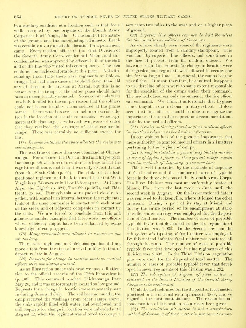 in a sanitary condition at a location such as that for a while occupied by one brigade of the Fourth Army Corps near Port Tampa, Fla. On account of the nature of the ground and the surroundings, Palmetto Beach was certainly a very unsuitable location for a permanent camp. Every medical officer in the First Division of the Seventh Army Corps condemned Miami, and this condemnation was approved by officers both of the staff and of the line who visited this encampment. The men could not be made comfortable at this place. Notwith- standing these facts there were regiments at Chicka- mauga that had more cases of typhoid fever than did an3^ of those in the division at Miami, but this is no reason why the troops at the latter place should have been so uncomfortably situated. Some commands were unwisely located for the simple reason that the soldiers could not be comfortably accommodated at the places named. There was, however, a much more serious de- fect in the location of certain commands. Some regi- ments atChickamauga, as we have shown, were so located that they received the drainage of other regimental camps. There was certainly no sufficient excuse for this. (17) In some instances the sijace allotted the regiments was inadequate. This was true of more than one command at Chicka- mauga. For instance, the One hundred and fifty-eighth Indiana (p. 62) was forced to contract its lines to half the regulation distance, and then it was only 30 feet distant from the Sixth Ohio (p. 65). The sinks of the last- mentioned regiment and the kitchens of the First West Virginia (p. 74) were onlv 12 or 15 feet apart. At Camp Alger the Eighth (p. 324), Twelfth (p. 327), and Thir- teenth (p. 331) Pennsylvania were packed closely to- gether, with scarcely an interval between the regiments; tents of the same companies in contact with each other on the sides, and of adjacent companies in contact by the ends. We are forced to conclude from this and jiumerous similar examples that there were line officers whose efficiency might have been enhanced by some knowledge of camp hygiene. {18) Many commands were allowed to remain on one site too long. There were I'egiments at Chickamauga that did not move a tent from the time of arrival in May to that of departure late in August. {19) Requests for change in location made hy medical oficers were not always granted. As an illustration under this head we may call atten- tion to the official records of the Fifth Pennsylvania (p. 109). This command reached Chickamauga Park May 20, and itwas unfortunately located on low ground. Requests for a change in location were repeatedly sent in during June and July. The soil became muddy, the camp received the washings from other camps above, the sinks rapidly filled with water and overtlowed, and still requests for change in location were unheeded until August 12, when the regiment was allowed to occup}^ a new camp two miles to the west and on a higher piece of gi'ound. {^0) Superior line officers can not he held hlameless for the unsanitary condition of the camjys. As we have already seen, some of the regiments were improperly located from a sanitary standpoint. This was done bj' superior line officers, and sometimes in the face of protests from the medical officers. We have also seen that requests for change in location were disregarded, and regiments were allowed to occupy one site for too long a time. In general, the camps became very filthy. It must, therefore, be admitted, it appears to us, that line officers were to some extent responsible for the condition of the camps under their command. The medical officer can only recommend; the line officer can command. We think it unfortunate that h^^giene is not taught in our national nailitary school. It does seem that line officers should be able to recognize the importance of reasonable requests and recommendations made b}^ the medical officers. {^1) Greater authority shotdd ie given medical officers in questions relating to the hygiene of camps. In our opinion it is of the greatest importance that more authority be granted medical officers in all matters pertaining to the hygiene of camps. {^2) It may he stated in a general way that the numher of cases of typhoid fever in the different camps varied with the methods of disposing of the excretions. This is well illustrated by the methods of disposing of fecal matter and the number of cases of typhoid fever in the three divisions of the Seventh Army Corps. The First Division was most uncomfortably located at Miami, Fla., from the last week in June until the second week in August. On the last-mentioned date it was removed to Jacksonville, where it joined the other divisions. During a part of its stay at Miami, and during the entire period of its encampment at Jack- sonville, water carriage was employed for the disposi- tion of fecal matter. The number of cases of probable typhoid fever that developed in the six regiments of this division was 1,03(?. In the Second Division the tub system of disposing of fecal matter was employed. By this method infected fecal matter was scattered all through the camp. The number of cases of probable typhoid fever that developed in nine regiments of this division was 2,693. In the Third Division regulation pits were used for the disposal of fecal matter. The number of cases of probable typhoid fever that devel- oped in seven regiments of this division was 1,292. {^3) The tuh system of disposal of fecal matter as practiced in the Second Division of the Seventh Army Corps is to he condemned. Of all the methods used for the disposal of fecal matter practiced in the national encampments in 1898, this we regard as the most unsatisfactory. The reason for our condemnation of this system has already been given. (^4) The regulation pit system is not a satisfactory method of disposing offecal matter in permaneid camps.