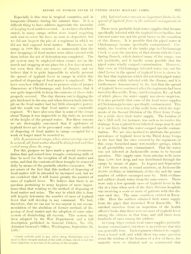 Especially is this true in tropical countries, and in temperate climates durino- the sununer time. It is a difficult thing to have soldiers appreciate the necessity of keeping' fecal iiratter covered. As we have elsewhere stated, in many camps orders were issued requiring each man to cover his feces as soon as deposited; but we did not inspect the pits of a regiment in which we did not find exposed fecal matter. Moreover, in our camps in 1898 flies swai'med so numerously that the first droppings of fecal matter were often covered with them before the act of defecation was completed. The pit system may be employed when armies are on the march and stopping atone place for a few days at most, but even then they are sources of danger, and we believe that it is quite impossible to wholly prevent the spread of typhoid fever in camps in which this method of disposing of fecal matter is employed. We have seen how difficult it was to pi'epare sinks of proper dimensions at Chickamauga, and, furthermore, that it was quite impossible to keep the contents of these sinks properly covered. The clay thrown out in digging the pits hardened in the sun, and when thrown bacic into the pit on the fecal matter had but little absorptive power, and the result was that fecal matter was constantly exposed. We have also seen that in some of the camps about Tampa it was impossible to dig sinks on account of the height of the ground water. For these reasons we are thoroughly convinced that if epidemics of typhoid fever are to be prevented some other method of disposing of fecal matter in camps occupied for a week or longer must be resorted to. {f26) III i)erinanent camps, v^liere water carriage can not he secured, all fecal matter should he disinfected and then (■lifted awaij from the camp. For this pui-pose we have made a special recommen- dation that galvanized-iron troughs containing milk of lime be used for the reception of all fecal matter and urine, and that the contents of these troughs be removed daily by means of the portable odorless excavator. We are aware of the fact that this method of disposing of fecal matter will be attended by increased cost, but we ai'e confident that it will lessen greatly the number of cases of typhoid fever. We believe that there is no question pertaining to army hygiene of more impor- tance than that relating to the method of disposing of fecal matter and urine. The way in which this is done will largely determine the number of cases of typhoid fever that will develop in 'xwy command. We feel, therefore, tliat we can not be too urgent in our recom- mendation of the abolition of former metliods of dis- posing of fecal matter and the adoption of some other s3'stem of disinfecting all excreta. This system has been adopted by the War Department, and a full description puldished in General Orders, No. 170, Adjutant-Generars Office, Washington, Septend^er 26, 18!»1». « Crude carbolic acid or any other cheap disinfectant may be used in these troughs instead of the milk of lime, which is not free from objection on account of its caking in the troughs. (;26') Infected vmter vKis not an i m port a rd- factor in the spread of tijijlioid fever in the national encampments in 1898. There were probably local water supplies that became specificall}' infected with the typhoid-fevei'bacillus, but infected water was not the great factor in the causation of this disease. It is possible that the piped water at Chickamauga became specifically contaminated. Cer- tainl}', the location of the intake pipe in Chickamauga Creek so near the junction of that stream with the Cave Spring' Branch, which drained many of the camps, was not justifiable, and it hardly seems possible that the piped water wholly escaped contamination. However, that even at Chickamauga infected water w^as not the chief factor in the spread of typhoid fever is shown \i\ the fact that regiments wddch did not drink piped water also became widely infected with the disease, and it is furthermore demonstrated l)v the fact that the spread of t3'phoid fever continued after the regiments had been moved to Knoxville, Tenn., and Lexington, Ky., at both of which places the water suppl} was above suspicion. It is also probable that some of the local water supplies at Chickamauga became specifically contaminated. This might have been true of the wells from which the regi- ments of the Second Division of the First Army Corps for a while drew their water supply. The location of Jay's Mill w-ell, for instance, was such as to receive the drainage from typhoid fever infected camps near it, and it is not likely that this water escaped specific contam- ination. We are also inclined to attribute the greater pi'evalence of typhoid fever in the Third Arm}' Corps to the fact that the sites covered by the regiments of this corps furnished many wet-weather springs, which in all probability were contaminated. That the water w^as not infected at Jacksonville seems to be beyond question. This supply came from artesian wells more than 1,(100 feet deep, and was distributed through the camps by means of pipes. In August and September of 1898 there were, in round numbers, at Jacksonville 30,00(> civilians or inhabitants of the city and the same number of soldiers encamped near by. Both civilians and soldiers drank water from the same source. There were only a few sporadic cases of typhoid fever in the city at a time when each of the three division hospitals was receiving a score or more of patients with this dis- ease each day. The same condition existed at Knox- ville. Here the soldiers obtained their water supply from the pipes that furnished West Knoxville. We satisfied ourselves from an inspection of the health officer's books that there were no cases of typhoid fever among the citizens at that time, and still there were hundreds of cases among the soldiers. At Camp Alger certain local water supplies proliably became confaminatod, l)ut there is no evidence that this was generally true. Each regiment obtained its suppl}'' from a bored well, and while there was some ipiestion about the wisdom of the location of a few of these, the majority were so situated and so constructed that