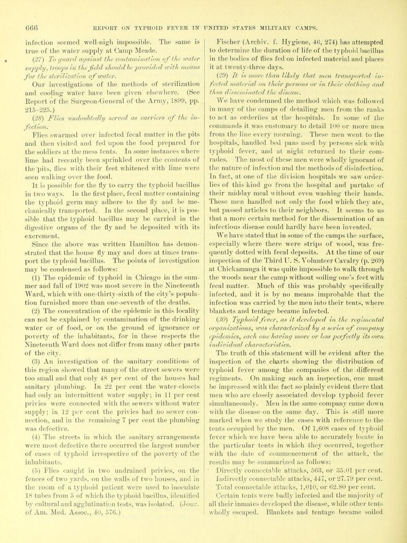 infection seemed well-nigh impossible. The same is true of the water supply at Camp Meade. (27) To guard against the contami7iat{on of the umter supply, troops in the field shoidd he -provided with means for the sterilization of water. Our investigations of the methods of sterilization and cooling- water have been given elsewhere. (See Report of the Surgeon-General of the Army, 1899, pp. 215-225.) {^8) Flies undoubtedly served as carriers of the in- fection. Flies swarmed over infected fecal matter in the pits and then visited and fed upon the food prepared for the soldiers at the mess tents. In some instances where lime had recently been sprinkled over the contents of the pits, flies with their feet whitened with lime were seen walking over the food. It is possible for the fly to carry the typhoid bacillus in two ways. In the first place, fecal matter containing the typhoid germ may adhere to the flj' and be me- chanically transported. In the second place, it is pos- sible that the t,yphoid bacillus may be carried in the digestive organs of the fly and be deposited with its excrement. Since the above was written Hamilton has demon- strated that the house flj may and does at times trans- port the typhoid bacillus. The points of investigation may be condensed as follows: (1) The epidemic of typhoid in Chicago in the sum- mer and fall of 1902 was most severe in the Nineteenth Ward, which with one-thirty-sixth of the city's popula- tion furnished more than one-seventh of the deaths. (2) The concentration of the epidemic in this locality can not be explained hy contamination of the drinking water or of food, or on the ground of ignorance or poverty of the inhabitants, for in these respects the Nineteenth Ward does not differ from many other parts of the city. (3) An investigation of the sanitary conditions of this region showed that many of the street sewers were too small and that only 48 per cent of the houses had sanitary plumbing. In 22 per cent the water-closets had only an intermittent water supply; in 11 per cent privies were connected with the sewers without water supply; in 12 per cent the privies had no sewer con- nection, and in the remaining 7 per cent the plumbing- was defective. (i) The streets in which the sanitary arrangements were most defective there occurred the largest number of cases of tj'phoid irrespective of the poverty of the inhabitants. (5) Flies caught in two undrained privies, on the fences of two yards, on the walls of two houses, and in the room of a tj-phoid patient were used to inoculate IS tubes from 5 of which the typhoid bacillus, identified by cultural and agglutination tests, was isolated. (Jour, of Am. Med. Assoc., 40, 576.) Fischer (Archiv. f. Hygiene, 46, 274) has attempted to determine the duration of life of the typhoid bacillus in the bodies of flies fed on infected material and places it at twenty-three days. ($9) It is more than likely that men transported in- fected material on their persons or in their clothing and tJiKS disseminated the disease. We have condemned the method which was followed in many of the camps of detailing men from the ranks to act as orderlies at the hospitals. In some of the commands it was customary to detail 100 or more men from the line every morning. These men went to the hospitals, handled bed pans used by persons sick with typhoid fever, and at night returned to their com- rades. The most of these men were wholly ignorant of the nature of infection and the methods of disinfection. In fact, at one of the division hospitals we saw order- lies of this kind go from the hospital and partake of their midday meal without even washing their hands. These men handled not only the food which they ate, but passed articles to their neighbors. It seems to us that a more certain method for the dissemination of an infectious disease could hardl}^ have been invented. We have stated that in some of the camps the surface, especially where there were strips of wood, was fre- quently dotted with fecal deposits. At the time of our inspection of the Third U. S. Volunteer Cavalry (p. 269) at Chickamauga it was quite impossible to walk through the woods near the camp without soiling one's feet with fecal matter. Much of this was probably specifically infected, and it is b}'^ no means improbable that the infection was carried by the men into their tents, where blankets and tentage became infected. {30) Typhoid fever, as it developed in the regimental organizations, was characterized hy a series of company epidemics, each one having more or less perfectly its own- individual characteristics. The truth of this statement will be evident after the inspection of the charts showing the distribution of typhoid fever among the companies of the different regiments. On making such an inspection, one must, be impressed with the fact so plainly evident there that men who are closely associated develop t3^phoid fever simultaneously. Men in the same companj^ came down with the disease on the same day. This is still more marked when we study the cases with reference to the tents occupied by the men. Of 1,608 cases of typhoid fever which we have been able to accurately locate in the particular tents in which they occurred, together with the date of commencement of the attack, the results may be summarized as follows: Directly connectable attacks, 663, or 35.01 per cent. Indirectly connectable attacks, 447, or 27.79 per cent. Total connectable attacks, 1,010, or 62.80 per cent. Certain tents weze badly infected and the majority of all their inmates developed the disease, while other tents whollj^ pscaped. Blankets and tentage became soiled