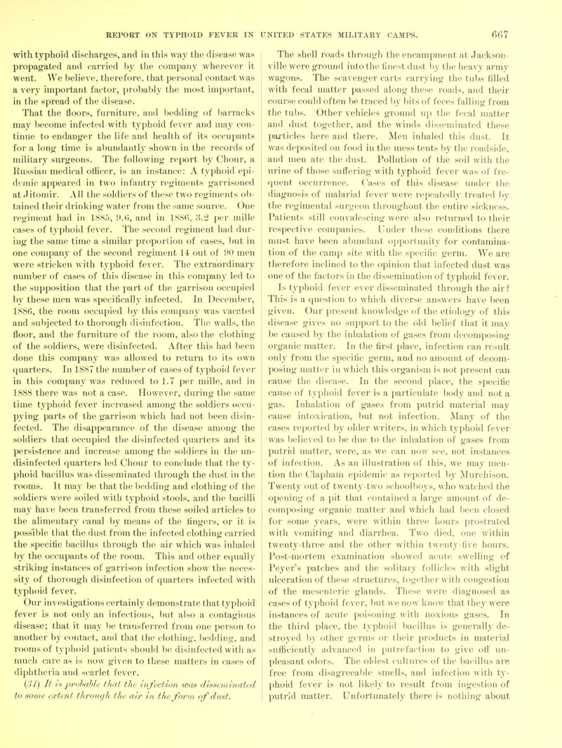 with typhoid discharges, and in this way the disease was propagated and carried Ijy tlie company wherever it went. We believe, therefore, that personal contact was a very important factor, probably the most important, in the spread of the disease. That the floors, furniture, and bedding of barracks may become infected with typhoid fever and may con- tinue to endanger the life and health of its occupants for a long time is abundantly shown in the records of military surgeons. The following report by Chour, a Russian medical officer, is an instance: A typhoid epi- demic appeared in two infantry regiments garrisoned at Jitomir. All the soldiers of these two regiments ob- tained their drinking water fi'om the same source. One regiment had in 188,5, 0.6, and in 1886, 3.2 per mille cases of typhoid fever. The second regiment had dur- ing the same time a similai' proportion of cases, but in one compan^f of the second regiment 14 out of 90 men wei'e stricken with tj^phoid fever. The extraordinary number of cases of this disease in this company led to the supposition that the part of the garrison occupied by these men was specihcally infected. In December, 1886, the room occupied by this compan}^ was vacated and subjected to thorough disinfection. The walls, the floor, and the furniture of the room, also the clothing of the soldiers, were disinfected. After this had been done this company was allowed to return to its own quarters. In 1887 the number of cases of typhoid fever in this company was reduced to 1.7 per mille, and in 1888 there was not a case. However, during the same time typhoid fever increased among the soldiers occu- pying parts of the garrison which had not been disin- fected. The disappearance of the disease among the soldiers that occupied the disinfected quarters and its persistence and increase among the soldiers in the un- disinfected quarters led Chour to conclude that the ty- phoid bacillus was disseminated through the dust in the rooms. It may be that the bedding and clothing of the soldiers were soiled with typhoid stools, and the bacilli may ha\e been transferred from these soiled articles to the alimentary canal by means of the lingers, or it is possible that the dust from the infected clothing carried the specific bacillus through the air which was inhaled b}^ the occupants of the room. This and other equally striking instances of garrison infection show the neces- sity of thorough disinfection of quarters infected with typhoid fever. Our investigations certainly demonstrate that typhoid fever is not only an infectious, but also a contagious disease; that it may l)e transferred from one person to another by contact, and that the clothing, l)cddii!g, and roon)sof typhoid patients should 1)C disinfected with as much care as is now given to these matters in cases of diphtheria and scarlet fever, {31) It is prohahlc that the infection was disseminated to some extent through the air in the form of dust. The shell roads through the encampment at Jackson- ville were ground into the finest dust by the heavv army wagons. The scavenger carts carrying the tul)s tilled with fecal matter passed along these roads, and their course could often be traced Ijy bits of feces falling from the tubs. Other vehicles ground up the fecal matter and dust together, and the winds disseminated these paj-ticles here and there. Men inhaled this dust. It was deposited on food in the mess tents by the roadside, and men ate the dust. Pollution of the soil with the urine of those suffering with typhoid fever was of fre- quent occurrence. Cases of this disease under the diagnosis of malarial fever were repeatedl}' treated by the regimental surgeon throughout the entii'e sickness. Patients still convalescing were also returned to their respective companies. Under these conditions there must have been abundant opportunit}' for contamina- tion of the camp site with the specific germ. We are therefore inclined to the opinion that infected dust was one of the factors in the dissemination of typhoid fever. Is typhoid fever ever disseminated through the air? Tliis is a question to which diverse answers have been given. Our present knowledge of the etiology of this disease gives no support to the old belief that it may be caused by the inhalation of gases from decomposing organic matter. In the first place, infection can result only from the specific germ, and no amount of decom- posing matter in which this organism is not present can cause the disease. In the second place, the specific cause of typhoid fever is a particulate body and not a gas. Inhalation of gases from putrid material may cause intoxication, but not infection. Many of the cases reported by older writers, in which typhoid fever was Ijelieved to be due to the inhalation of gases from putrid matter, wei*e, as we can now see, not instances of infection. As an illustration of this, we may men- tion the Clapham epidemic as reported by Murchison. Twenty out of twenty-two schoolboys, who watched the opening of a pit that contained a large amount of de- composing organic matter and which had 1>ecn closed for some j^ears, were within three liours prostrated with vomiting and diarrhea. Two died, one within twenty-thx'ee and the other within twentj'-five hours. Post-mortem examination showed acute swelling of Peyer's patches and the solitary follicles with slight ulceration of these structures, together with congestion of the mesenteric glands. These were diagnosed as cases of typhoid fever, but we now know that they were instances of acute poisoning with noxious gases. In the thii'd place, the typhoid bacillus is generall}' de- stroyed l)y other germs or their products in material sufficiently advanced in putrefaction to give ofi' un- pleasant odors. The oldest cuUures of the bacillus are free from disagreeable smells, and infection with ty- phoid fever is not likely to result from ingestion of putrid matter. Unfortunately there is nothing about