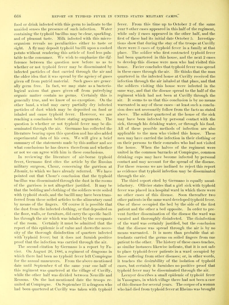 food or drink infected with this germ to indicate to the unaided senses the presence of such infection. Water containing the typhoid bacillus may be clear, sparkling, and of pleasant taste. Milk infected with this micro- organism reveals no peculiarities either to taste or sight. A fly may deposit t^'phoid bacilli upon a cooked potato without rendering this article of food less pala- table to the consumer. We wish to emphasize the dif- ference between the question now before us as to whether or not typhoid fever may be disseminated b}' infected particles of dust carried through the air and the older idea that it was spread by the agency of gases given ofi: from putrid material. Such gases are gener- ally germ free. In fact, we may state as a bacterio- logical axiom that gases given off from putrefying organic matter contain no germs. Certainly this is generally true, and we know of no exception. On the other hand, a wind may carry partially dry infected particles of dust which may be deposited on food or inhaled and cause t3^phoid fever. However, we are reaching a conclusion before stating arguments. The question is whether or not typhoid fever may be dis- seminated through the air. Germano has collected the literature bearing upon this question and has also added experimental data of his own. We will give a brief summary of the statements made by this author and see what conclusions he has drawn therefrom and whether or not we can agree with him in these conclusions. In reviewing the literature of air-borne typhoid fever, Germano first cites the article by the Russian military surgeon, Chour, concerning the garrison at Jitomir, to which we have already I'eferred. We have pointed out that Chour's conclusion that the typhoid bacillus was disseminated through the dust in the rooms of the garrison is not altogether justified. It may be that the bedding and clothing of the soldiers were soiled with typhoid stools, and the bacilli may have been trans- ferred from these soiled articles to the alimentary canal by means of the fingers. Of course it is possible that the dust from the infected clothing, or that deposited on the floor, walls, or furniture, did carry the specific bacil- lus through the air which was inhaled by the occupants of the room. Certainly it must be admitted that the report of this epidemic is of value and shows the neces- sity of the thorough disinfection of quarters infected with typhoid fever; but it does not furnish positive proof that the infection was carried through the air. The second citation hj Germano is a report b}^ Fa- vier. On August 26, 1886, a regiment of dragoons in which there had been no typlioid fever left Compiegne for the annual maneuvers. From the above-mentioned date until September 6 of the same year one half of this regiment was quartered at the village of Cuvilly, while the other half was divided between Neuville and Ressous. On the last-mentioned date the troops re- united at Compiegne. On September 11 a dragoon who had been quartered at Cuvill}^ was taken with typhoid fever. From this time up to October 2 of the same year 8 other cases appeared in this half of the regiment, while only 2 cases appeared in the other half, and the first of these had its initial date October 5. Investiga- tions show that during the stay of the troops at Cuvilly there were 3 cases of typhoid fever in a family at that place. The soldier who first conti-acted t3'phoid fever had been quartered in this house, and the next 2 cases to develop this disease were men who had visited this house. Favier concludes that typhoid fever was spread in these cases through the air. He thinks that the man quartered in the infected house at Cuvilly received the infection through the air inhaled at that place, and that the soldiers visiting this house were infected in the same way, and that the disease spread to the half of the regiment which had not been at Cuvilly through the air. It seems to us that this conclusion is by no means warranted in any of these cases—at least such a conclu- sion does not necessarily follow from the facts as stated above. The soldier quartered at the house of the sick may have been infected by personal contact with the sick, through his drinking water, or through his food. All of these possible methods of infection are also applicable to the men who visited this house. These men may have carried the infection in their clothing or on their persons to their comrades who had not visited the house. When the halves of the regiment were united in the common barracks at Compiegne, common drinking cups may have become infected by personal contact and may account for the spread of the disease. For these reasons we are inclined to reject this report as evidence that typhoid infection may be disseminated through the air. The third report cited by Germano is equally unsat- isfactory. OUivier states that a girl sick with typhoid fever was placed in a hospital ward in which there were no other cases of this disease. Soon thereafter two other patients in the same ward developed typhoid fever. One of these occupied the bed by the side of the first patient and the other a bed opposite. In order to pre- vent further dissemination of the disease the ward was vacated and thoroughly disinfected. The disinfection of the ward was certainly justified, but the conclusion that the disease was spread through the air is by no means warranted. It is more than probable that at- tendants carried the germs on soiled fingers from 6ne patient to the other. The history of these cases teaches, as similar instances likewise indicate, that it is not safe to place t3^phoid-fever patients in a ward occupied by those suffering from other diseases; or, in other words, it teaches the desirabilit}^ of the isolation of typhoid cases, but certainly it furnishes no positive proof that typhoid fever may be disseminated through the air. Lecuyer describes a small epidemic of tj'phoid fever in Vassognes, in which village there had not been a case of this disease for several years. The corpse of a woman who had died from typhoid fever at Rheims was brought