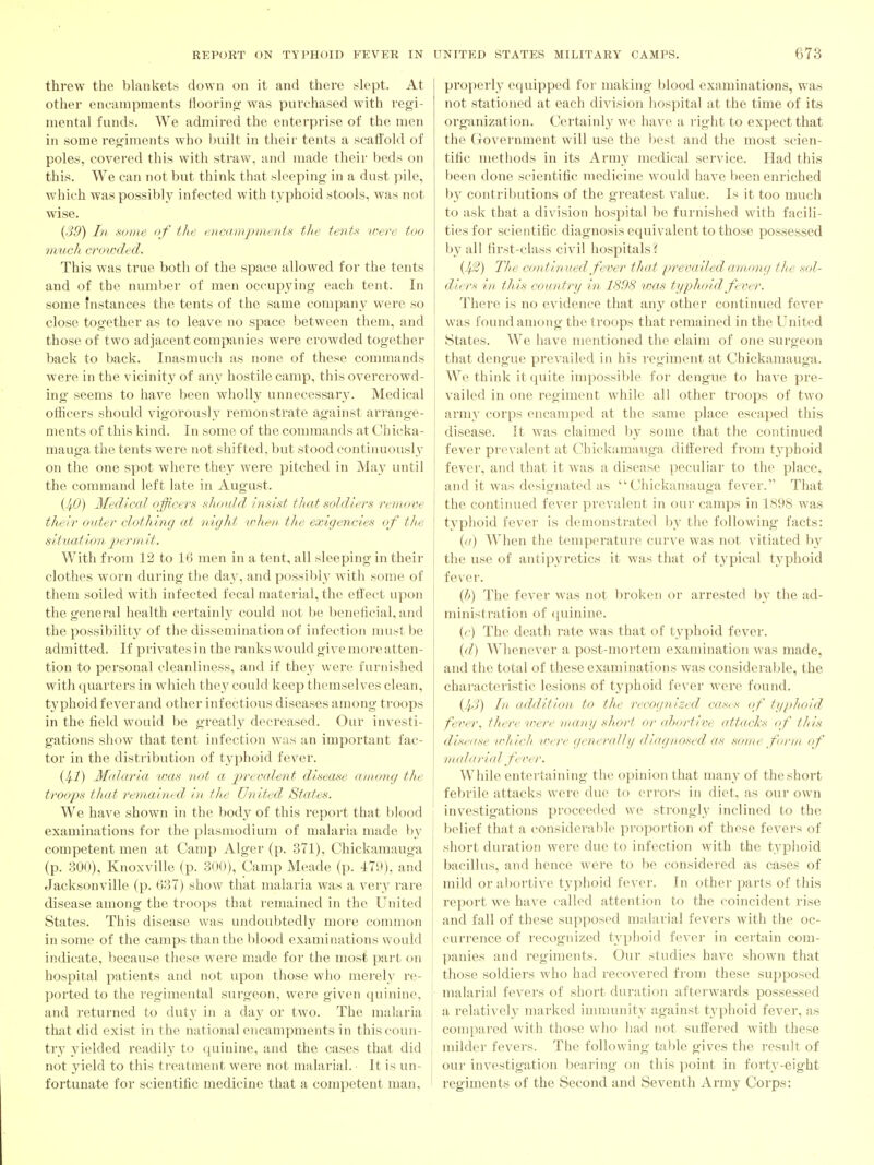 threw the blankets down on it and there .slept. At other encampments flooring- was purchased with regi- mental funds. We admired the enterprise of the men in some regiments who built in their tents a scaffold of poles, covered this with straw, and made their beds on this. We can not but think that sleeping in a dust pile, which was possibly infected with typhoid stools, was not wise. (39) In some 'if the enmrnjyments the tentu ivere too much craieded. This was true both of the space allowed for the tents and of the number of men occupying each tent. In some instances the tents of the same company were so close together as to leave no space between thcni, and those of two adjacent companies were crowded together back to back. Inasmuch as none of these commands were in the vicinity of any hostile camp, this overcrowd- ing seems to have been wholly unnecessary. Medical officers should vigorously remonstrate against arrange- ments of this kind. In some of the commands at Chicka- mauga the tents were not shifted, but stood continuously on the one spot where they were pitched in May until the command left late in August. {JfO) Medical officers shoidd inskt that soldiers remove their outer clothing at night vdien' the exigencies of the situation jyermit. With from 12 to 16 men in a tent, all sleeping in their clothes worn during the day, and possil)ly with some of them soiled with infected fecal material, the effect upon the general health certainly could not be beneficial, and the possibility of the dissemination of infection must be admitted. If privates in the ranks would give more atten- tion to personal cleanliness, and if they were furnished with quarters in which they could keep themselves clean, tj'phoid fever and other infectious diseases among troops in the field would be greatly decreased. Our investi- gations show that tent infection was an important fac- tor in the distribution of typhoid fever. {Ifl) Malaria was tiot a prevalent disease among the troops that remained in the United States. We have shown in the body of this report that blood examinations for the plasmodium of malaria made by competent men at Camp Alger (p. 371), Chickamauga (p. 300), Knoxville (p. 300), Camp Meade (p. 479), and Jacksonville (p. 637) show that malaria was a very rare disease among the troops that remained in the United States. This disease was undoubtedlj^ more common in some of the camps than the l)lood examinations would indicate, because these were made for the most part on hospital patients and not upon those who merely re- ported to the I'egimental surgeon, were given quinine, and returned to duty in a day or two. The malaria that did exist in the national encampments in this coun- try yielded readil}' to quinine, and the cases that did not j'ield to this treatment were not malarial. ■ It is un- fortunate for scientific medicine that a competent man. properly equipped for making blood examinations, was not stationed at each division hospital at the time of its organization. Certainly we have a right to expect that the Government will use the l)est and the most scien- tific methods in its Army jncdical service. Had this been done scientific medicine would have been enriched hy contributions of the greatest value. Is it too much to ask that a division hospital be furnished with facili- ties for scientific diagnosis equivalent to those possessed by all first-class civil hospitals? {J4.2) The continued fever that prevailed aoaong the sol- diers in this country in 1898 vms typhoid fever. There is no evidence that any other continued fever was found among the troops that remained in the United States. We have mentioned the claim of one surgeon that dengue prevailed in his regiment at Chickamauga. We think it quite impossible for dengue to have pre- vailed in one regiment while all other troops of two army corps encamped at the same place escaped this disease. It was claimed by some that the continued fever prevalent at Chickamauga differed from typhoid fever, and that it was a disease peculiar to the place, and it was designated as Chickamauga fever.'' That the continued fever prevalent in our camps in 1898 was typhoid fever is demonstrated by the following facts: {o) When the temperature curve was not vitiated by the use of antipyietics it was that of typical typhoid fever. {h) The fever was not broken or arrested by the ad- ministration of quinine. ((■) The death rate was that of typhoid fever. {d) Whenever a post-mortem examination was made, and the total of these examinations was considerable, the characteristic lesions of typhoid fever were found. {IfS) In addition, to the recognized cases of typhoid fever., there were in any short or <d>ortive attacks of this disease lohich were generally diagnosed as some form of tnalarial fever. While entertaining the opinion that many of the short febrile attacks were due to errors in diet, as our own investigations proceeded we strongly inclined to the belief that a consideral)le proportion of these fevers of short duration were due to infection with the typhoid bacillus, and hence were to be considered as cases of mild or abortive typhoid fever. In other parts of this report we ha\'e called attention to the coincident rise and fall of these supposed malarial fevers with the oc- currence of recognized typhoid fever in certain com- panies and regiments. Our studies have shown that those soldiers who had recovered from these supposed malarial fevers of short duration afterwards possessed a relatively marked iuununit}' against typhoid fever, as compai'ed with those who had not suffered with these milder fevers. The following table gives the result of our investigation bearing on this point in forty-eight regiments of the Second and Seventh Army Corps: