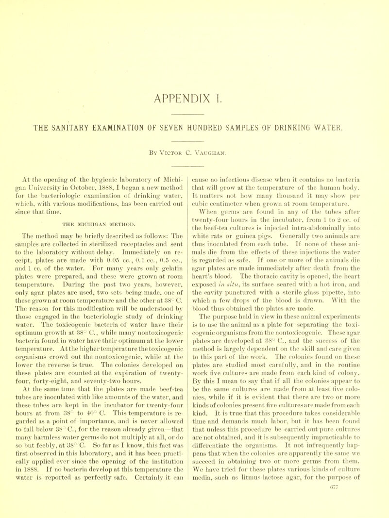 APPENDIX 1. THE SANITARY EXAMINATION OF SEVEN HUNDRED SAMPLES OF DRINKING WATER. By Victor C. Vaughan. At the opening of the hygienic laboratory of Michi- gan University in October, 1888, I began a new method for the bacteriologic examination of drinking water, which, with various modifications, has been carried out since that time. THE MICHIGAN METHOD. The method may be briefly described as follows: The samples are collected in sterilized receptacles and sent to the laboratory without delay. Immediately on re- ceipt, plates are made with 0.05 cc, 0.1 cc, 0.5 cc, and 1 cc. of the water. For many years only gelatin plates were prepared, and these were grown at room temperature. During the past two years, however, only agar plates are used, two sets being made, one of these grown at room temperature and the other at 38'^ C. The reason for this modification will be understood by those engaged in the bacteriologic study of drinking- water. The toxicogenic bacteria of water have their optimum growth at 38'-' C., while many nontoxicogenic bacteria found in water have their optimum at the lower temperature. At the higher temperature the toxicogenic organisms crowd out the nontoxicogenic, while at the lower the reverse is true. The colonies developed on these plates are counted at the expiration of twenty- four, forty-eight, and seventy-two hours. At the same time that the plates are made beef-tea tubes are inoculated with like amounts of the water, and these tubes are kept in the incubator for twenty-four hours at from 38*^ to 40^^ C. This temperature is re- garded as a point of importance, and is never allowed to fall below 38'-' C, for the reason already given—that many harmless water germs do not multiply at all, or do so but feebly, at 38° C. So far as I know, this fact was first observed in this laboratory, and it has been practi- cally applied ever since the opening of the institution in 1888. If no bacteria develop at this temperature the water is reported as perfectly safe. Certainly it can cause no infectious disease when it contains no l^acteria that will grow at the temperature of the human body. It matters not how many thousand it may show per cubic centimeter when grown at room temperature. When germs are found in any of the tubes after twenty-four hours in the incubator, from 1 to 2 cc. of the beef-tea cultures is injected intra-abdominally into white rats or guinea pigs. Generally two animals are thus inoculated from each tube. If none of these ani- mals die from the effects of these injections the water is regarded as safe. If one or more of the animals die agar plates are made immediately after death from the heart's blood. The thoracic cavity is opened, the heart exposed In situ, its surface seared with a hot iron, and the cavity punctured with a sterile glass pipette, into which a few drops of the blood is drawn. With the blood thus obtained the plates are made. The purpose held in view in these animal experiments is to use the animal as a plate for separating the toxi- cogenic organisms from the nontoxicogenic. These agar plates are developed at 38' ' C., and the success of the method is largely dependent on the skill and care given to this part of the work. The colonies found on these plates are studied most carefull}^ and in the routine work five cultures are made from each kind of colony. By this I mean to say that if all the colonies appear to be the same cultures are made from at least five colo- nies, while if it is evident that there are two or more kinds of colonies present five cultures are made from each kind. It is true that this procedure takes considerable time and demands much labor, but it has l)een found that unless this procedure be carried out pure cultures are not obtained, and it is subsequently impracticable to differentiate the organisms. It not infrequently hap- pens that when the colonies are appai'ently the same we succeed in obtaining two or more germs from them. We have tried for these plates various kinds of culture media, such as litmus-lactose agar, for the purpose of