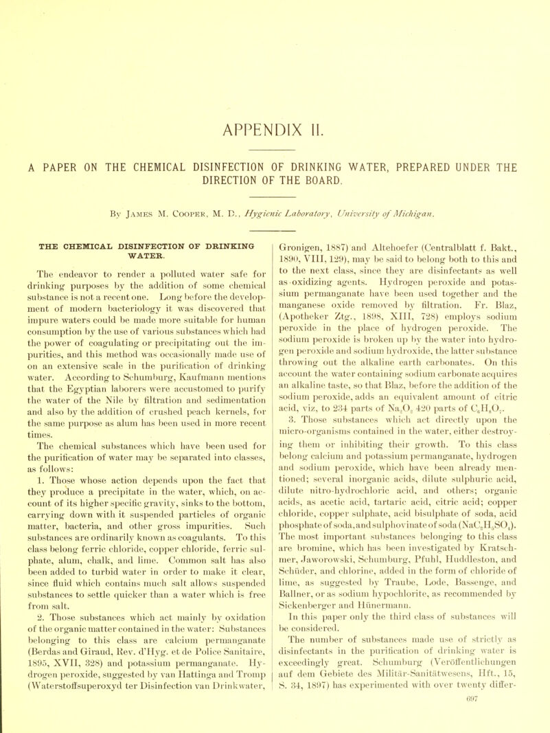 APPENDIX II. A PAPER ON THE CHEMICAL DISINFECTION OF DRINKING WATER, PREPARED UNDER THE DIRECTION OF THE BOARD. By James M. Cooper, M. D. , Hygienic Laboratory, University of Michigan. THE CHEMICAL DISINFECTION OF DRINKING WATER. The endeavor to render a polluted water safe for drinking purposes by the addition of some chemical substance is not a recent one. Long before the develop- ment of modern bacteriology it was discovered that impure waters could be made more suitable for human consumption by the use of various substances which had the power of coagulating or precipitating out the im- purities, and this method was occasionall}' made use of on an extensive scale in the puritication of drinking water. According to Schumburg, Kaufmann mentions that the Egyptian laborers were accustomed to purify the water of the Nile by filtration and sedimentation and also by the addition of crushed peach kernels, for the same purpose as alum has been used in more recent times. The chemical substances which have been used for the purification of water may be separated into classes, as follows: 1. Those whose action depends upon the fact that they produce a precipitate in the water, which, on ac- count of its higher specific gi'avity, sinks to the bottom, carrying down with it suspended particles of organic matter, bacteria, and other gross impurities. Such substances are ordinarily known as coagulants. To this class belong ferric chloride, copper chloride, ferric sul- phate, alum, chalk, and lime. Common salt has also been added to turbid water in order to make it clear, since fluid which contains nmch salt allows suspended substances to settle quicker than a water which is free from salt. 2. Those substances which act mainly by oxidation of the organic matter contained in the water: Substances belonging to this class are calcium permanganate (Berdas and Giraud, Rev. d'Hyg. et de Police Sanitaire, 1895, XVII, 328) and potassium permanganate. Hy- drogen peroxide, suggested by van Hattinga and Tromp (Waterstoflsuperoxyd ter Disinfection van Drinkwater, Gronigen, 1887) and Altehoefer (Centralblatt f. Bakt., 189U, VIII, 129), ma}^ be said to belong both to this and to the next class, since they are disinfectants as well as oxidizing agents. Hydrogen peroxide and potas- sium permanganate have been used together and the manganese oxide removed by filtration. Fr. Blaz, (Apotheker Ztg., 1898, XIII, 728) employs sodium peroxide in the place of hydrogen peroxide. The sodium peroxide is broken up by the water into hydro- gen peroxide and sodium hydroxide, the latter substance throwing out the alkaline earth carbonates. On this account the water containing sodium carbonate acquires an alkaline taste, so that Blaz, before the addition of the sodium peroxide, adds an equivalent amount of citric acid, viz, to 231 parts of Na.jOo 420 parts of CgHjO,. 3. Those substances which act directly upon the micro-organisms contained in the water, either destroy- ing them or inhibiting their growth. To this class belong calcium and potassium permanganate, hydrogen and sodium peroxide, which have been already men- tioned; several inorganic acids, dilute sulphuric acid, dilute nitro-hydrochloric acid, and others; organic acids, as acetic acid, tartaric acid, citric acid; copper chloride, copper sulphate, acid bisulphate of soda, acid phosphate of soda, and sulphovinate of soda (NaCoH^SO J. The most important substances belonging to this class are bromine, which has been investigated by Kratsch- mer, Jaworowski, Schumburg, Pfuhl, Huddleston, and Schiider, and chlorine, added in the form of chloride of lime, as suggested by Traube, Lode, Bassenge, and Ballner, or as sodium hypochlorite, as recommended by Sickenberger and Hiinermann. In this paper only the third class of substances will be considered. The number of substances made use of strictly as disinfectants in the purification of drinking water is exceedingly great. Schumburg (Verofl'entlichungen auf dem Gebiete des Militiir-Sanitatwesens, Hft., 15, S. 31, 1897) has experimented with over twenty differ-